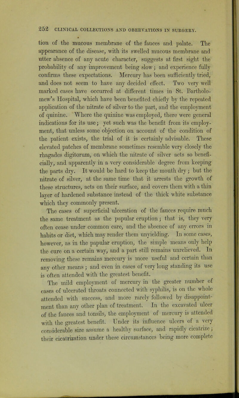 • tion of the mucous membrane of the fauces and palate. The appearance of the disease, with its swelled mucous membrane and utter absence of any acute character, suggests at first sight the probability of any improvement being slow; and experience fully confirms these expectations. Mercm’y has been sufficiently tried, and does not seem to have any decided effect. Two very well marked cases have occurred at different times in St. Bartholo- mew’s Hospital, which have been benefited chiefly by the repeated application of the nitrate of silver to the part, and the employment of quinine. Wliere the quinine was employed, there were general indications for its use; yet such was the benefit from its employ- ment, that unless some objection on account of the condition of the patient exists, the trial of it is certainly advisable. These elevated patches of membrane sometimes resemble very closely the rhagades digitorum, on wliich the nitrate of silver acts so benefi- cially, and apparently in a very considerable degree from keeping the parts dry. It would be hard to keep the mouth dry; but the nitrate of silver, at the same time that it arrests the growth of these structures, acts on their surface, and covers them with a thin layer of hardened substance instead of the tliick wliite substance wliich they commonly present. The cases of superficial ulceration of the fauces require much the same treatment as the papular eruption; that is, they very often cease under common care, and the absence of any errors in habits or diet, which may render them unyielding. In some cases, however, as in the papular eruption, the simple means only help the cure on a certain way, and a part still remains um-elieved. In removing these remains mercury is more useful and certain than any other means; and even in cases of very long standing its use is often attended Avith the greatest benefit. The mild employment of mercury in the greater nmnber of cases of ulcerated tliroats connected udth syphilis, is on the whole attended vith success, and more rarely followed by disappoint- ment than any other plan of treatment. In the excavated ulcer of the fauces and tonsils, the employment of mercury is attended Avith the greatest benefit. Under its influence ulcers of a very considerable size assume a healthy surface, and rapidly cicatrize ; thdr cicatrization under these circumstances being more complete