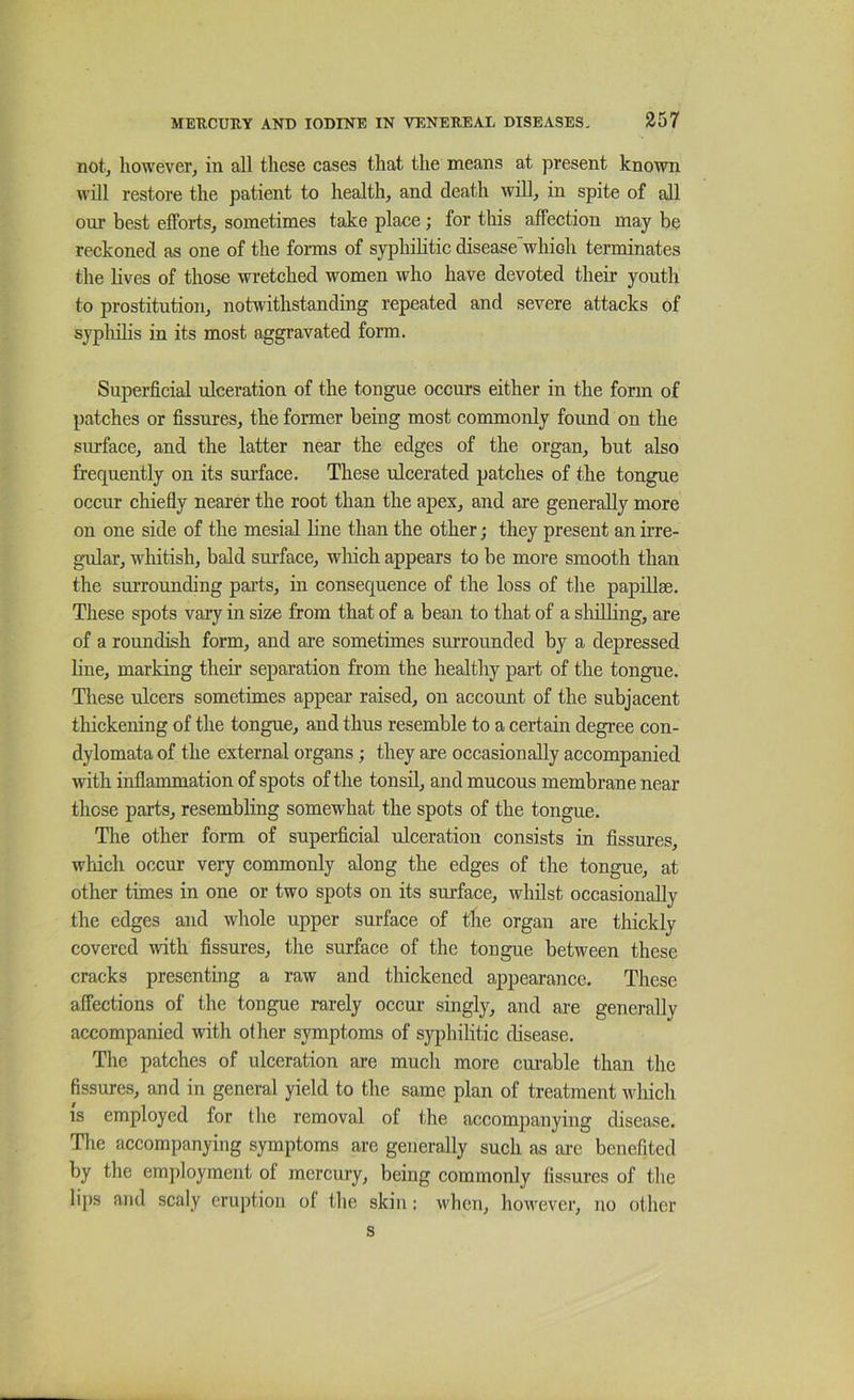 notj however, in all these cases that the means at present known will restore the patient to health, and death will, in spite of all our best efforts, sometimes take place; for tins affection may be reckoned as one of the forms of syphilitic disease which terminates the lives of those wretched women who have devoted their youth to prostitution, notwithstanding repeated and severe attacks of syphilis in its most aggravated form. Superficial ulceration of the tongue occurs either in the form of patches or fissures, the former being most commonly found on the siuface, and the latter near the edges of the organ, but also frequently on its surface. These ulcerated patches of the tongue occur chiefiy nearer the root than the apex, and are generally more on one side of the mesial line than the other; they present an irre- gular, wliitish, bald surface, wliich appears to be more smooth than the surrounding parts, in consequence of the loss of the papillae. These spots vary in size from that of a bean to that of a shilling, are of a roundish form, and are sometimes surrounded by a depressed line, marking their separation from the healthy part of the tongue. Tliese ulcers sometimes appear raised, on account of the subjacent thickening of the tongue, and thus resemble to a certain degree con- dylomata of the external organs; they are occasionally accompanied with inflammation of spots of the tonsil, and mucous membrane near those parts, resembling somewhat the spots of the tongue. The other form of superficial ulceration consists in fissures, which occur very commonly along the edges of the tongue, at other times in one or two spots on its surface, whilst occasionally the edges and whole upper surface of the organ are thickly covered with fissures, the surface of the tongue between these cracks presenting a raw and thickened appearance. These affections of the tongue rarely occur singly, and are generally accompanied with other symptoms of syjfiiilitic disease. The patches of ulceration are much more cui-able than the fissures, and in general yield to the same plan of treatment which IS employed for the removal of the accompanying disease. Tlie accompanying symptoms are generally such as are benefited by the em])loyment of mercury, being commonly fissures of the lij)s and scaly eruption of the skin: when, hoivever, no other s