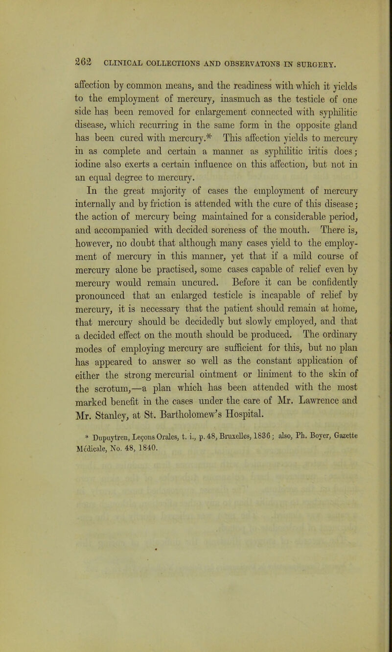 affection by common meanSj and the readiness with wliich it yields to the employment of mercury, inasmuch as the testicle of one side has been removed for enlargement connected with syphOitic disease, wliich recurring in the same form in the opposite gland has been cured with mercury.* This affection yields to mercury hi as complete and certain a maimer as syphihtic hitis does; iodine also exerts a certain influence on tins affection, but not in an equal degree to mercury. In the great majority of cases the employment of mercury internally and by friction is attended with the cure of this disease; the action of mercury being maintained for a considerable period, and accompanied with decided soreness of the mouth. There is, however, no doubt that although many cases yield to the employ- ment of mercury in tins manner, yet that if a mild course of mercury alone be practised, some cases capable of rehef even by mercury w’^ould remain uncured. Before it can be confidently pronounced that an enlarged testicle is incapable of rehef by mercury, it is necessary that the patient shoidd remam at home, that mercury should be decidedly but slowly employed, and that a decided effect on the mouth should be produced. The ordinary modes of employing mercury are sufficient for this, but no plan has appeared to answer so well as the constant apphcation of either the strong mercurial ointment or liniment to the skin of the scrotum,—a plan which has been attended with the most marked benefit in the cases under the care of Mr. Lawrence and Mr. Stanley, at St. Bartholomew's Hospital. * Dupuytren, Le9ons Orales, t. i., p. 48, Bimelles, 1836; also, Ph. Boyer, Gazette Medicate, No. 48, 1840.