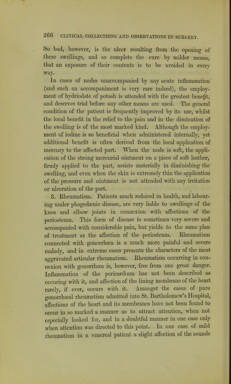 So bad, however, is the ulcer resulting from the opening of these swelhngs, and so complete the cure by milder means, that an exposure of their contents is to be avoided in every way. In cases of nodes unaccompanied by any acute inflammation (and such an accompaniment is very rare indeed), the employ- ment of hydriodate of potash is attended with the greatest benefit, and deserves trial before any other means are used. The general condition of the patient is frequently improved by its use, whilst the local benefit in the relief to the pain and in the diminution of the swelling is of the most marked kind. Although the employ- ment of iodine is so beneficial when administered internally, yet additional benefit is often derived from the local application of mercury to the affected part. Wlien the node is soft, the apph- cation of the strong mercurial ointment on a piece of soft leather, firmly apphed to the part, assists materially in diminishing the swelling, and even when the skin is extremely tliin the application of the pressure and ointment is not attended with any irritation or ulceration of the part. 3. Eheumatism. Patients much reduced in health, and labour- ing under phagedsenic disease, are very Hable to swellings of the knee and elbow joints in connexion with affections of the periosteum. Tins form of disease is sometimes very severe and accompanied with considerable pain, but yields to the same plan of treatment as the affection of the periosteum. Eheumatism connected with gonorrhoea is a much more painful and severe malady, and in extreme cases presents the characters of the most aggravated articular rheiunatism. Eheumatism occurring in con- nexion with gonorrhoea is, however, free from one great danger. Inflammation of the pericardium has not been described as occuring with it, and affection of the hning membrane of the heart rarely, if ever, occurs with it. Amongst the cases of pure gonorrhoeal rheumatism admitted into St. Bartholomew’s Hospital, affections of the heart and its membranes have not been found to occur in so marked a manner as to attract attention, when not especially looked for, and in a doubtful manner in one case only when attention was directed to tliis point. In one case of mild rheumatism in a venereal patient a slight affection of the sounds