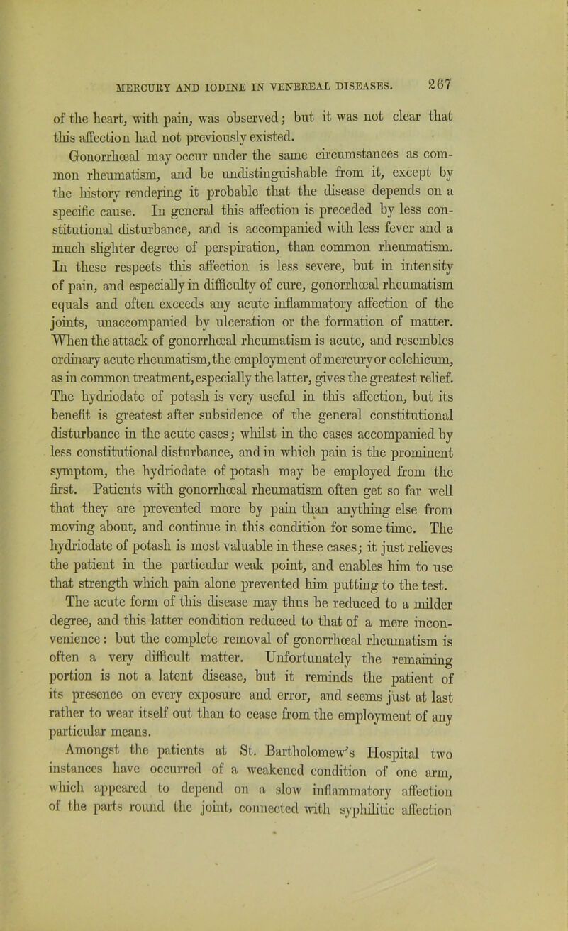 of the heart, with pain, was observed; but it was not clear that tliis affection had not previously existed. Gonorrhoeal may occur under the same circumstances as com- mon rheumatism, and be undistinguishable from it, except by the liistory rendering it probable that the disease depends on a specific cause. In general this affection is preceded by less con- stitutional disturbance, and is accompanied with less fever and a much slighter degree of perspiration, than common rheumatism. In these respects tliis affection is less severe, but in intensity of pain, and especially in difficulty of cure, gonorrhoeal rheumatism equals and often exceeds any acute inflammatory affection of the joints, unaccompanied by ulceration or the formation of matter. Wlien the attack of gonorrhoeal rheumatism is acute, and resembles ordinary acute rheumatism, the employment of mercury or colchicum, as in common treatment, especially the latter, gives the greatest relief. The hydriodate of potash is very useful in tliis affection, but its benefit is greatest after subsidence of the general constitutional distiubance in the acute cases; wliilst in the eases accompanied by less constitutional disturbance, and in which pain is the prominent symptom, the hydriodate of potash may be employed from the flrst. Patients with gonorrhoeal rheumatism often get so far weU that they are prevented more by pain than anything else from moving about, and continue in tliis condition for some time. The hydriodate of potash is most valuable in these cases; it just relieves the patient in the particular weak point, and enables him to use that strength wliich pain alone prevented him putting to the test. The acute form of this disease may thus be reduced to a milder degree, and this latter condition reduced to that of a mere incon- venience : but the complete removal of gonorrhoeal rheumatism is often a very difficult matter. Unfortunately the remaining portion is not a latent disease, but it reminds the patient of its presence on every exposure and error, and seems just at last rather to wear itself out than to cease from the employment of any particular means. Amongst the patients at St. Bartholomew’s Hospital two instances have occurred of a weakened condition of one arm, which appeared to depend on a slow inflammatory affection of the peufs round the joint, connected with syphilitic affection