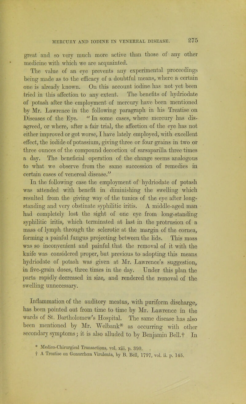 great and so very much more active than those of any other medicine with ivlueh we are acquainted. The value of an eye prevents any experimental proceedings being made as to the efficacy of a doubtful means^ where a certain one is already known. On tliis account iodine has not yet been tried in this affection to any extent. The benefits of hydriodate of potash after the employment of mercury have been mentioned by ]\Ir. Lawrence in the following paragraph in liis Treatise on Diseases of the Eye. “ In some cases, where mercury has dis- agreed, or where, after a fair trial, the affection of the eye has not either improved or got worse, I have lately employed, with excellent effect, the iodide of potassium, giving tliree or four grains in two or three ounces of the compound decoction of sarsaparilla three times a day. The beneficial operation of the change seems analogous to what we observe from the same succession of remedies in certain cases of venereal disease.'’'’ In the following case the employment of hydriodate of potash was attended with benefit in diminishing the sweUing winch resulted from the giving way of the tunics of the eye after long- standing and very obstinate syphihtic iritis. A middle-aged man had completely lost the sight of one eye from long-standing syphilitic iritis, which terminated at last in the protrusion of a mass of lymph through the sclerotic at the margin of the cornea, forming a painful fungus projecting between the hds. This mass was so inconvenient and painful that the removal of it with the knife was considered proper, but previous to adopting tliis means hydriodate of potash was given at Mr. Lawrence’s suggestion, in five-grain doses, tlnee times in the day. Under this plan the parts rapidly decreased in size, and rendered the removal of the sweUing uimecessary. Inflammation of the auditory meatus, with puriform discharge, has been pointed out from time to time by Mr. Lawrence in tJie wards of St. Bartholomew’s Hospital. The same disease has also been mentioned by Mr. Welbank^ as occumng with other secondary symptoms; it is also alluded to by Benjamin Bell.! In * Mcdico-Chirurgical Transactions, vol. xjii. p. 390. t A Treatise on Gonorrhoea Virulcnta, by B. BcU, 1797, vol. ii. p. 145.