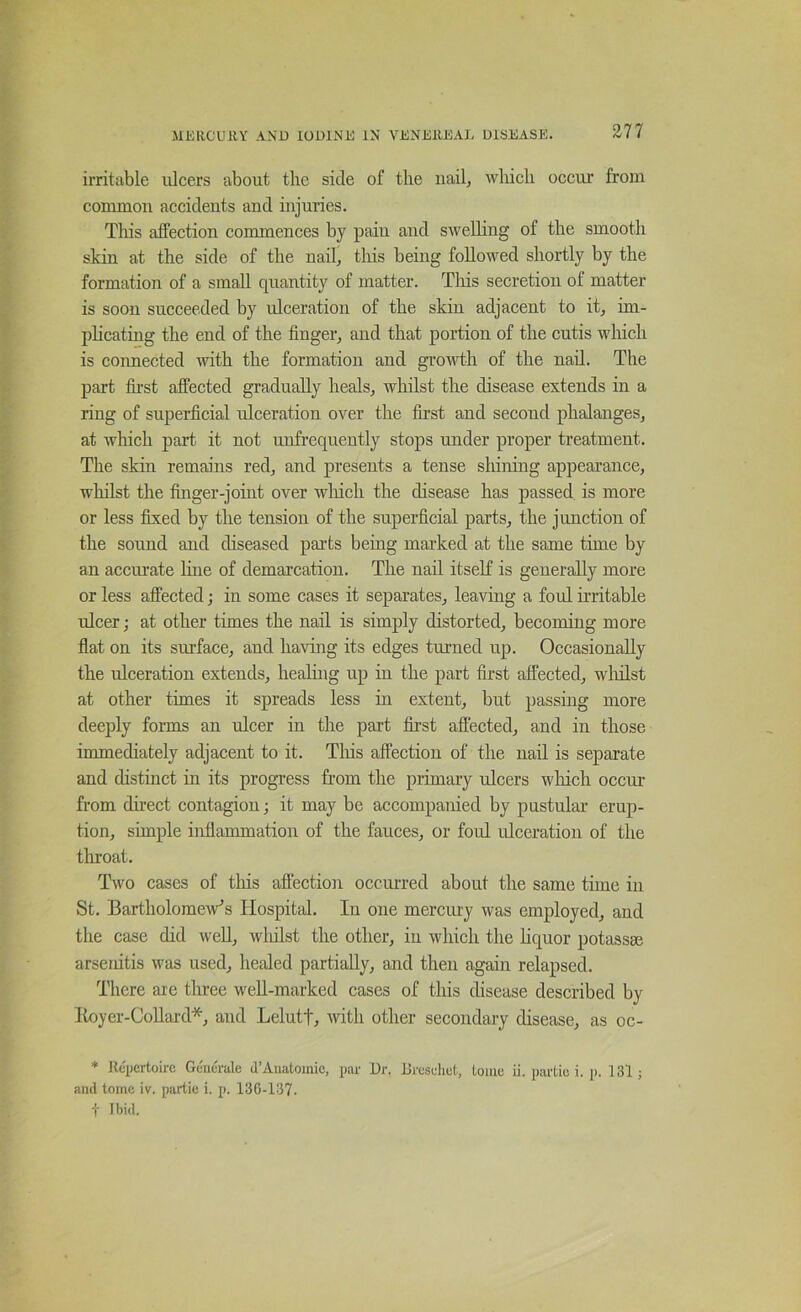 irritable ulcers about the side of the nail, wliicli occur from common accidents and injuries. This affection commences by pain and swelling of the smooth skin at the side of the nail, this being followed shortly by the formation of a small quantity of matter. This secretion of matter is soon succeeded by ulceration of the skin adjacent to it, im- plicating the end of the finger, and that portion of the cutis which is connected with the formation and groMdh of the nail. The part fii'st affected gradually heals, whilst the disease extends in a ring of superficial ulceration over the fii’st and second phalanges, at which part it not unfrequently stops under proper treatment. The skin remains red, and presents a tense shining appearance, whilst the finger-joint over which the disease has passed is more or less fixed by the tension of the superficial parts, the junction of the sound and diseased parts being marked at the same time by an accmate line of demarcation. The nail itself is generally more or less affected; in some cases it separates, leaving a foul irritable ulcer; at other times the nail is simply distorted, becoming more flat on its surface, and having its edges turned up. Occasionally the ulceration extends, healing up in the part fii-st affected, wlulst at other times it spreads less in extent, but passing more deeply forms an ulcer in the part first affected, and in those immediately adjacent to it. Tliis affection of the nail is separate and distinct in its progress from the primary ulcers which occur from chrect contagion; it may be accompanied by pustular erup- tion, simple inflammation of the fauces, or foul ulceration of the throat. Two cases of this affection occurred about the same time in St. Bartholomew’s Hospital. In one mercury was employed, and the case did well, wliilst the other, in which the hquor potasses arseiiitis was used, healed partially, and then again relapsed. There are tlu’ee well-marked cases of this disease described by Itoyer-CoUard*, and Lelutt, with other secondary disease, as oc- * Repertoire Geiierale d’Anatomie, par Dr. Dresehul, tome ii. pm'tio i. p. 131; and tome iv. partie i. p. 136-137. t Ibid.