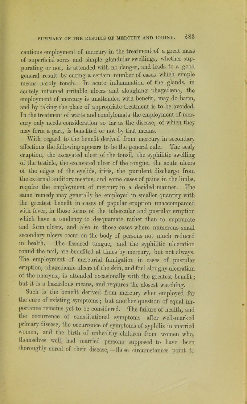 cautious employment of mercmy in tlie treatment of a great mass of superficitd sores and simple glandular swellings, whether sup- purating or not, is attended with no danger, and leads to a good general result by curing a certain number of cases which simple means hai-dly touch. In acute inflammation of the glands, in acutely inflamed irritable ulcers and sloughing phagedaena, the employment of mercury is unattended with benefit, may do harm, and by taking the place of appropriate treatment is to be avoided. In the treatment of warts and condylomata the employment of mer- cury only needs consideration so far as the disease, of which they may form a part, is benefited or not by that means. With regard to the benefit derived from mercury in secondary affections the following appears to be the general rule. The scaly eruption, the excavated ulcer of the tonsil, the syphilitic sweUing of the testicle, the excavated ulcer of the tongue, the acute ulcers of the edges of the eyehds, iritis, the purulent discharge from the external auditory meatus, and some cases of pains in the limbs, require the employment of mercury in a decided manner. The same remedy may generally be employed in smaller quantity with the greatest benefit in cases of papular eruption unaccompanied with fever, in those forms of the tubercular and pustular eruption winch have a tendency to desquamate rather than to suppurate and form ulcers, and also in those cases where numerous small secondary ulcers occur on the body of persons not much reduced in health. The fissured tongue, and the sypliihtic ulceration round the nail, are benefited at times by mercury, but not always. The employment of mercurial fumigation in cases of pustular eruption, phagedaenic ulcers of the skin, and foul sloughy ulceration of the pharynx, is attended occasionally with the greatest benefit; but it is a hazai-dous means, and requires the closest watching. Such is the benefit derived from mercury when employed for the cure of existing symptoms; but another question of equal im- portance remains yet to be considered. The failui-e of health, and the occurrence of constitutional symptoms after well-marked primary disease, the occurrence of symptoms of syphihs in manied women, and the birth of unhealthy cliildren from women who, themselves well, had married persons supposed to have been thorougldy cured of their disease,—tliese circumstances ])oint to