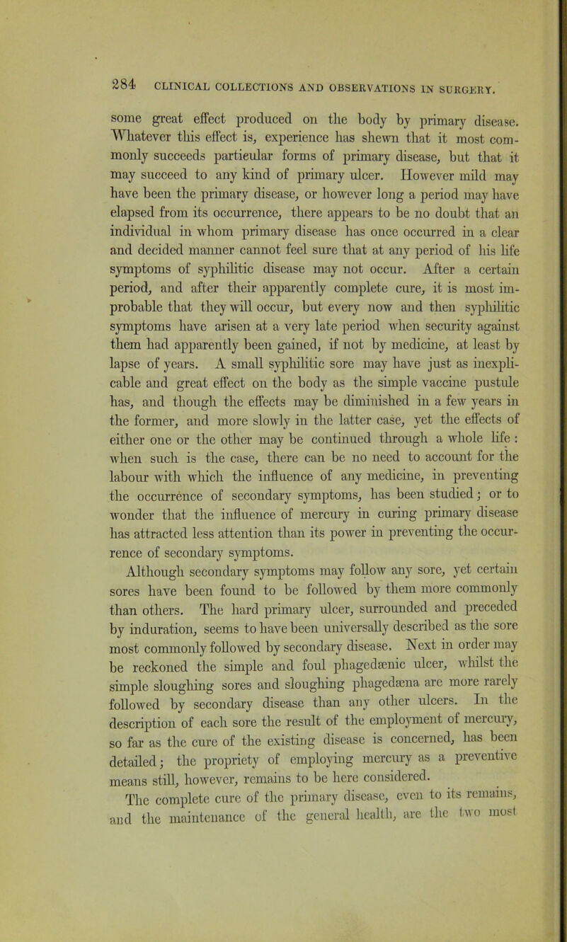 some great effect produced on tlie body by primary disease. Whatever this effect isj experience has shewn that it most com- monly succeeds particular forms of primary disease, but that it may succeed to any kind of primary ulcer. However mild may have been the primary disease, or however long a period may have elapsed from its occurrence, there appears to be no doubt that an indi^ddual in whom primary disease has once occurred in a clear and decided manner cannot feel sure that at any period of his Hfe symptoms of sj^hilitic disease may not occur. After a certain period, and after their apparently complete cure, it is most im- probable that they will occur, but every now and then sypliilitic symptoms have arisen at a very late period when security against them had apparently been gained, if not by medicme, at least by lapse of years. A small sypliilitic sore may have just as inexph- cable and great effect on the body as the simple vaccine pustule has, and though the effects may be diminished in a few years in the former, and more slowly in the latter case, yet the effects of either one or the other may be continued through a whole hfe : when such is the case, there can be no need to account for the labour with which the influence of any medicine, in preventing the occurrence of secondary symptoms, has been studied j or to wonder that the influence of mercmy in curing primary disease has attracted less attention than its power in preventing the occm’- rence of secondary symptoms. Although secondary symptoms may follow any sore, yet certain sores have been found to be followed by them more commonly than others. The hard primary ulcer, surrounded and preceded by induration, seems to have been universally described as the sore most commonly followed by secondary disease. Next in order may be reckoned the simple and foul phagedmnic ulcer, whilst the simple sloughing sores and sloughing phagedsena are more raiely followed by secondary disease than any other ulcers. In the description of each sore the result of the emplojunent of mercury, so far as the cure of the existing disease is concerned, has been detailed; the propriety of employing mercury as a preventive means still, however, remains to be here considered. The complete cure of the primary disease, even to its remains, and the maintenance of the general health, are the two most