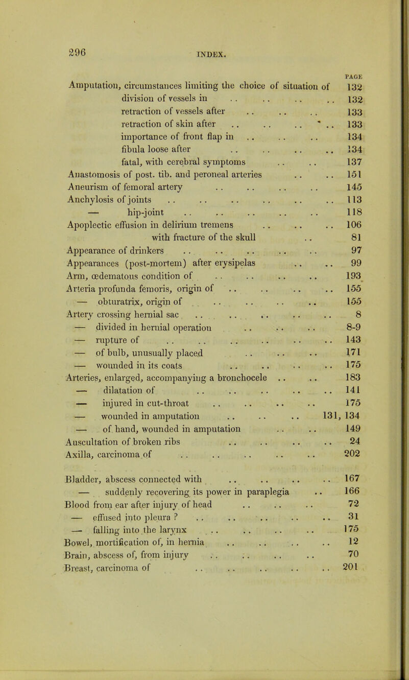 PAGE Amputation, circumstances limiting the choice of situation of 132 division of vessels in retraction of vessels after retraction of skin after importance of front flap in fibula loose after fatal, with cerebral symptoms Anastomosis of post. tib. and peroneal arteries Aneurism of femoral artery Anchylosis of joints — hip-joint Apoplectic effusion in delirium tremens with fracture of the skull Appearance of drinkers Appearances (post-mortem) after erysipelas Arm, oedematous condition of Arteria profunda femoris, origin of — ohturatrix, origin of Artery crossing hernial sac — divided in hernial operation — rupture of — of bulb, unusually placed — wounded in its coats Arteiies, enlarged, accompanying a bronchocele — dilatation of — injured in cut-throat — wounded in amputation — of hand, wounded in amputation Auscultation of broken ribs Axilla, carcinoma of .. 132 133 ' .. 133 134 .. 134 137 .. 151 145 .. 113 118 .. 106 81 97 99 193^ .. 155’ 155 8 8-9 .. 143 171 .. 175 183 .. 141 175 131, 134 149 24 202 Bladder, abscess connected with .. .. .. .. 167 — suddenly recovering its power in paraplegia .. 166 Blood from ear after injury of head .. .. .. 72 — effused into pleura ? .. .. .. .. .. 31 —- falling into the larynx .. .. .. .. 175 Bowel, mortification of, in hemia .. .. .. .. 12 Brain, abscess of, from injury . . .. ,. .. 70 Breast, carcinoma of . . , . , . . . . . 201