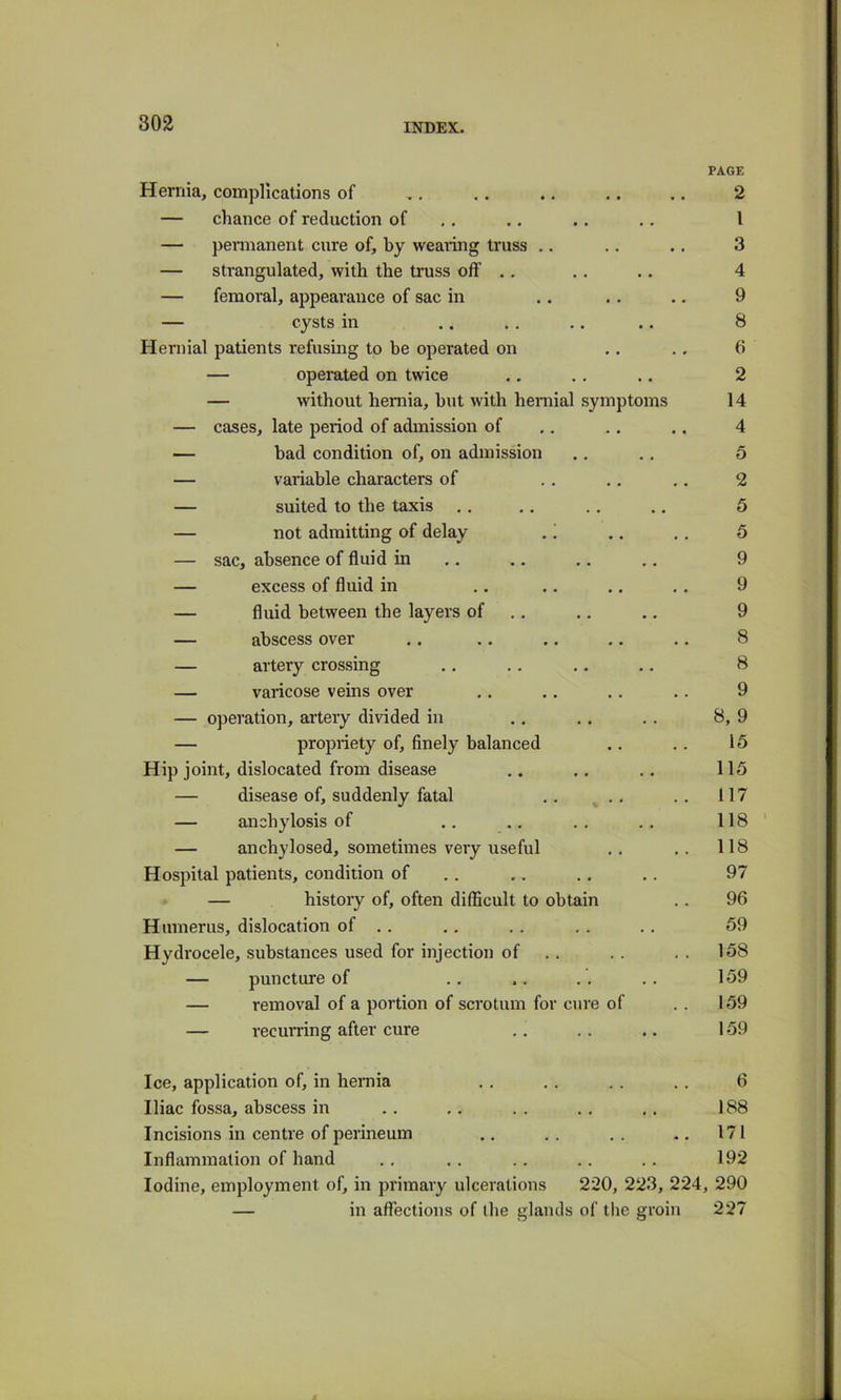 Hernia, complications of — chance of reduction of — permanent cure of, by wearing truss .. — strangulated, with the truss off .. — femoral, appearance of sac in — cysts in Hernial patients refusing to be operated on — operated on twice — without hemia, but with hernial symptoms — cases, late period of admission of — bad condition of, on admission — variable characters of — suited to the taxis ., — not admitting of delay ,! — sac, absence of fluid in — excess of fluid in — fluid between the layers of .. — abscess over — artery crossing — varicose veins over — operation, artery divided in — propriety of, finely balanced Hip joint, dislocated from disease — disease of, suddenly fatal .. .. — anchylosis of — anchylosed, sometimes very useful Hospital patients, condition of — history of, often difficult to obtain Humerus, dislocation of .. Hydrocele, substances used for injection of — puncture of — removal of a portion of scrotum for cure of — recurring after cure PAGE 2 1 3 4 9 8 6 2 14 4 5 2 5 5 9 9 9 8 8 9 8, 9 15 115 117 118 118 97 96 59 158 159 159 159 Ice, application of, in hernia . . . . . . . . 6 Iliac fossa, abscess in .. .. . . .. .. 188 Incisions in centre of perineum .. . . .. .. 171 Inflammation of hand .. .. .. .. .. 192 Iodine, employment of, in primary ulcerations 220, 223, 224, 290 — in affections of llie glands of the groin 227