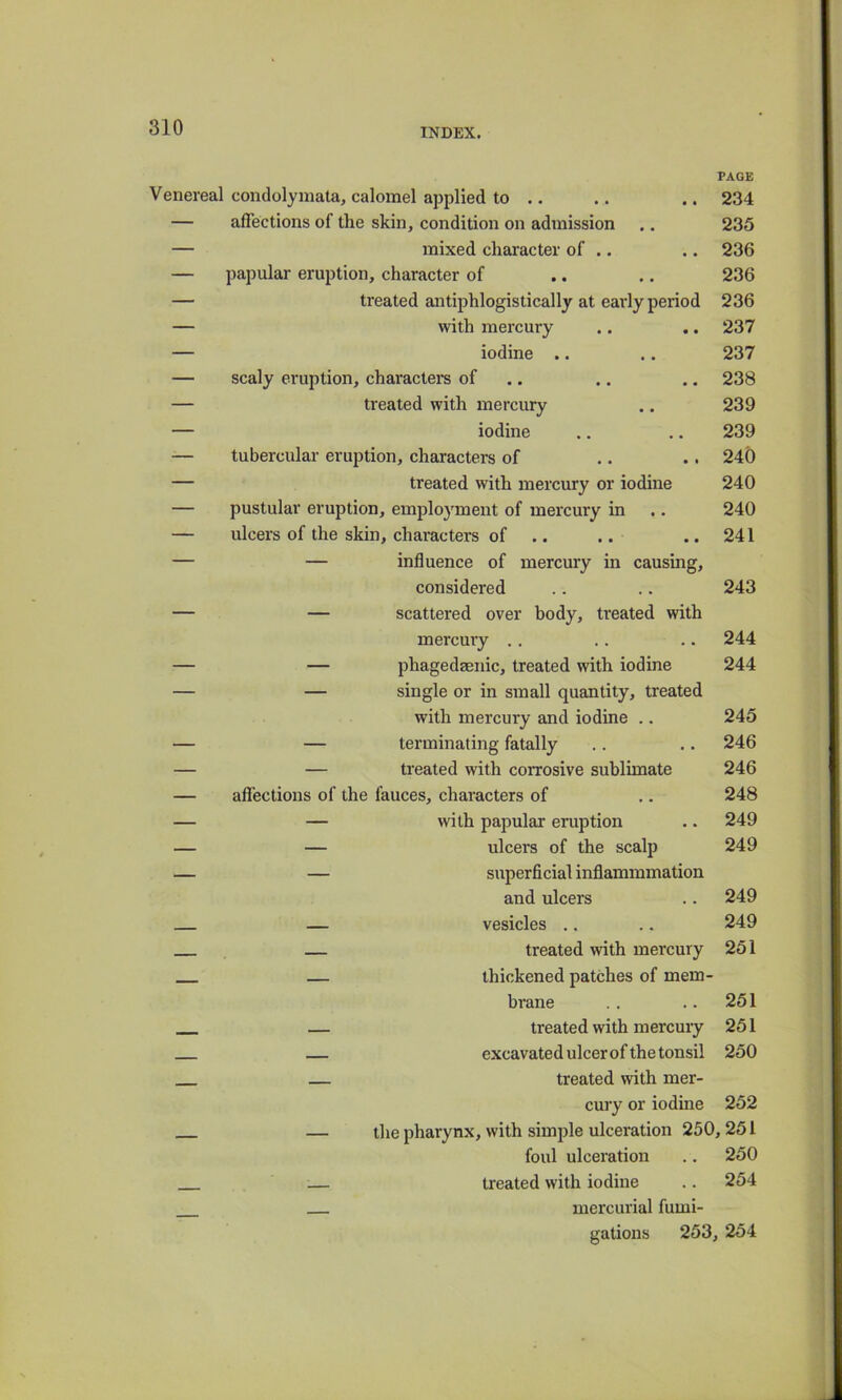 PAGE Venereal condolyinata, calomel applied to .. .. .. 234 — affections of the skin, condition on admission .. 235 — mixed character of .. .. 236 — papular eruption, character of .. .. 236 — treated antiphlogistically at early period 236 — with mercury .. .. 237 — iodine .. .. 237 — scaly eruption, characters of ,. .. .. 238 — treated with mercury .. 239 — iodine .. .. 239 — tubercular eruption, characters of .. .. 240 — treated with mercury or iodine 240 — pustular eruption, employment of mercury in .. 240 — ulcers of the skin, characters of .. .. .. 241 — — influence of mercury in causing, considered .. .. 243 — — scattered over body, treated with mercury .. .. .. 244 — — phagedaenic, treated with iodine 244 — — single or in small quantity, treated with mercury and iodine .. 245 — — terminating fatally .. .. 246 — — treated with corrosive sublimate 246 — affections of the fauces, characters of ,. 248 — — with papular eruption .. 249 — — ulcers of the scalp 249 — — superficial inflammmation and ulcers .. 249 — vesicles .. .. 249 — treated with mercury 251 — thickened patches of mem- brane .. .. 251 — treated with mercury 251 — excavated ulcer of the tonsil 250 — treated with mer- cury or iodine 252 the pharynx, with simple ulceration 250,251 foul ulceration .. 250 treated with iodine .. 254 mercurial fumi- gations 253, 254