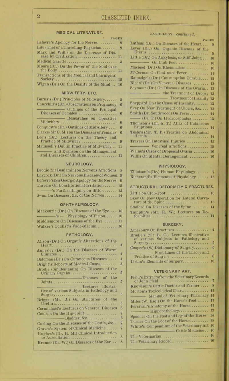 CLASSIFIED INDEX. MEDICAL LITERATURE. ‘ PAGES Lefcvrc’s Apology for the Nerves 9 Life (The) of a Travelling Physician 9 Marx and Willis on the Decrease of Dis- ease by Civilization 11 Medical Gazette 3 Moore (Dr.) On the Power of the Soul over the Body 11 Transactions of the Medical and Chirurgical Society 15 Wigan (Dr.) On the Duality of the Mind .. 16 MIDWIFERY, ETC. Burns’s (Dr.) Principles of Midwifery 5 Churchill’s (Dr.) Observations on Pregnancy 6 Outlines of the Principal Diseases of Females 6 Researches on Operative Midwifery 6 Conquest’s (Dr.) Outlines of Midwifery 6 Clarke (Sir C. M.) on the Diseases of Females 6 Lee’s (Dr.) Lectures on the Theory and Practice of Midwifery 9 Maunsell’s Dublin Practice of Midwifery .. 11 and Evanson on the Management and Diseases of Children 11 NEUROLOGY. Brodie (Sir Benjamin) on Nervous Affections 5 Laycock (Dr.) On N ervou s Diseases of Women 9 Lefevre’s (Sir George) Apology for the Nerves 9 Travers On Constitutional Irritation 15 ’s Further Inquiry on ditto 15 Swan On Diseases, &c. of the Nerves I4 OPHTHALMOLOGY. Mackenzie (Dr.) On Diseases of the Eye 10 ’s — Physiology of Vision 10 Middlemore On Diseases of the Eye 11 Walker’s Oculist’s Vade-Mecum 16 PATHOLOGY. Alison (Dr.) On Organic Alterations of the Heart 4 Annesley (Dr.) On the Diseases of Warm Climates 4 Bateman (Dr.) On Cutaneous Diseases 4 Bright’s Reports of Medical Cases 5 Brodie (Sir Benjamin) On Diseases of the Urinary Organs 5 Diseases of the Joints 5 Lectures illustra- tive of various Subjects in Pathology and Surgery 5 Briggs (Mr. J.) On Strictures of the Urethra 5 Carmichael’s Lectures on Venereal Diseases 6 Coulson On the Hip-Joint 7 Bladder, &c 6 Curling On the Diseases of the Testis, &c.. 7 Graves’s System of Clinical Medicine 7 Hughes’s (Dr. H. M.) Clinical Introduction to Auscultation 8 Kramer (Dr. W.) On Diseases of the Ear .. 8 PATHOLOGY—Continued. PAGES Latham (Dr ) On Diseases of the Heart.... 8 Lever (Dr.) On Organic Diseases of the Uterus g Little (Dr.) On Ankylosis, or Stiff-Joint 10 On Club-Foot 10 Macleod (Dr.) On Rheumatism 10 M'Connac On Continued Fever 11 Ramadge’s (Dr.) Consumption Curable.... 12 Ricord (Dr.) On Venereal Diseases 13 Seymour (Dr.) On Diseases of the Ovaria.. 13 the Treatment of Dropsy 13 Treatment of Insanity 13 Sheppard On the Cause of Insanity 13 Skey On New Treatment of Ulcers, &c 13 Smith (Dr. Southwood) On Fever 14 (Dr. T.) On Hydrocephalus 13 Thomson’s (Dr. A. T.) Atlas of Cutaneous Eruptions 14 Teale’s (Mr. T. P.) Treatise on Abdominal Hernia I4 Travers On Intestinal Injuries 15 Venereal Affections.. 15 Walne’s Cases of Dropsical Ovaria 16 Willis On Mental Derangement 16 PHYSIOLOGY. Elliotson’s (Dr.) Human Physiology 7 Richerand’s Elements of Physiology 13 STRUCTURAL DEFORMITY X FRACTURES. Little on Club-Foot 10 Skey On New Operation for Lateral Cm’va- ture of the Spine 13 Stafford On Diseases of the Spine 14 Tamplin’s (Mr. R. W.) Lectures on De- formities 14 SURGERY. Amesbury On Fractures 4 Brodie’s (Sir B. C.) Lectures illustrative of various Subjects in Pathology and Surgery 5 Cooper’s (S.) Dictionary of Surgery 6 First Lines of the Theory and Practice of Surgery 6 Liston’s Elements of Surgery 10 VETERINARY ART. Field’s Extracts from the Veterinary Records of John Field 7 Knowlson’s Cattle Doctor and Farmer .... 8 Morton’s To.\icologicalChart 11 Manual of Veterinary Pharmacy 11 Miles (W. Esq.) On the Horse’s Foot 11 Percivall’s Anatomy of the Horse 11 Hippopathology 12 Spooner On the Foot and Leg of the Horse 14 Turner On the Foot of the Horse 15 White’s Compendium of the Veterinary Art 16 Cattle Medicine.. 16 ’ The Veterinarian - The Veterinary Record 16