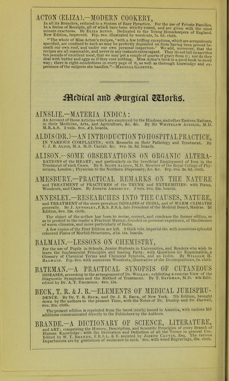 ACTON (ELIZA).-MODERN COOKERY, In nil its Hranclics, reduced to a System of Kasy Ppractice. For the use of Private Families In a Series of Receipts, all of which have been strictly tested, and are driven with the most minute exactness. By Eliza Acton. Dedicated to the Youn^ Housekeepers of Enirland New Edition, improved. Fcp. 8vo. illustrated by woodcuts, 7s. 6d. cloth. “The whole of Miss Acton’s recipes, ‘with a few trifling exceptions, which are scrupulouslv specified, are confined to such as may be perfectly depended on from having been proved be- neath our own roof, and under our own personal inspection.’ AVe add, moreover that the recipes are all reasonable, and never in any instance extravagant. They do not bid us sacrifice ten pounds of excellent meat, that we may get a couple of quarts of gravy from it; nor do they deal with butter and eggs as if they cost nothing. Miss Acton’s bonk is a good book in every way; there is right-mindedness in every page of it, as well as thorough knowled>>-e and ex- perience of the subjects she handles.”—Medical Gazette. “ ijflctufal anil ^uitjiral AINSLIE.-MATERIA INDICA: An Account of those Articles which are employed by the Hindoos, and other Eastern Nations, in their Medicine, Arts, and Agriculture, &c. &c. By Sir Whitelaw Ainslie, M.D. M.R.A.S. 2 vols. 8vo. £‘i,. boards. AMIS (DR. )-AN INTRODUCTION TO HOSPITAL PRACTICE, IN VARIOUS COMPLAINTS; with Remarks on their Pathology and Treatment. By C. J. B. Alois, M.A. M.D. Cantab. &c. 8vo. 5s. fid. boards. ALISON.-SOME OBSERVATIONS ON ORGANIC ALTERA- RATIONS of the HEART; and particularly on the beneficial Employment of Iron in the Treatment of such Cases. By S. Scott Alison, M.D. Member of the Royal College of Phy- sicians, London ; Physician to the Northern Dispensary, &c. &c. Fcp. 8vo. 2s. fid. cloth. AMESBURY-PRACTICAL REMARKS ON THE NATURE and TREATMENT of FRACTURES of the TRUNK and EXTREMITIES: with Plates, Woodcuts, and Cases. By Joseph Amesbuuy. 2 vols. 8vo. 25s. boards. ANNESLEY.-RESEARCIIES INTO THE CAUSES, NATURE, and TREATMENT of the more prevalent DISEASES of INDIA, and of M’ARM CLIMATES generally. By J. Annesley, F.R.S. F.S.A. late President of the Medical Board, Madras. 2d Edition, 8vo. 12s. cloth. The object of the author has been to revise, correct, and condense the former edition, so as to present to the render a Practical Manual, founded on personal experience, of the diseases of warm climates, and more particularly of India. A few copies of the First Edition are left. 2 thick vols. imperial 4to. with numerous splendid coloured Plates of Morbid Structures, ^6'14.14s. boards. BALMAIN-LESSONS ON CHEMISTRY, For the use of Pupils in Schools, Junior Students in Universities, and Readers who wish to learn the fundamental Principles and leading Facts: with Questions for Examination, a Glossary of Chemical Terms and Chemical Symbols, and an Index. By William H. Balmain. Fcp. 8vo. with numerous Woodcuts, illustrative of the Decompositions, 6s. cloth. BATEMAN.-A PRACTICAL SYNOPSIS OP CUTANEOUS DISEASES, according to the arrangementof Dr. Willan; exhibiting a concise \ iew of the Diagnostic Symptoms and the Method of Treatment. By T. Bateman, M.D. 8th Edit, edited by Dr. A. T. Thomson. 8vo. 15s. BECK, T. R. & J. R.-ELEMENTS OP MEDICAL JURISPRU- DENCE. By Dr. T. R. Beck, and Dr. J. R. Beck, of New York. 7th Edition, brought down by the authors to the present Time, with the Notes of Dr. Dunlop and Dr. Darwall, 8vo. 21s. cloth. The present edition is reprinted from the latest (sixth) issued in America, with various MS additions communicated directly to the Publishers by the Authors. BRANDE.-A DICTIONARY OP SCIENCE, LITERATURE,
