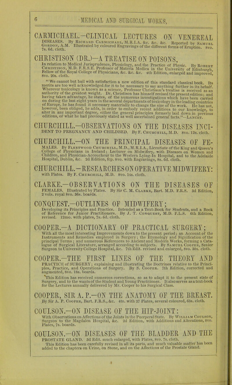 CARMICIIAEL.-CLINICAL LECTURES ON VENEREAL Is. Gd. cloth. 8vo. CHRISTISON (DR.)-A TREATISE ON POISONS, In relation to Medical Jurisprudence, Physioloffy, and the Practice of Physic. By Robert Christi^son,^I.D. F.R.S.Il. ^I’rofessor of Materia Medica in the University of Edinburgh, Fellow of the Royal College of Physicians, &c. &c. &c 8vo. 20s. cloth 4th Edition, enlarged and improved^ We cannot but hail with satisfaction a new edition of this standard classical book. Its merits are too well acknowledged for it to be necessary to say anything further in its behalf Wherever toxicology is known as a science. Professor Christison’s treatise is received as an authority of the greatest weight. Dr. Christison has himself revised the present edition • and having taken advantage, he states, of the numerous investigations which have been carried on during the last eight years in the several departments of toxicology in theleading countries of Europe, he has found it necessary materially to change the size of the work. He has not however, been obliged, he adds, in order to embody recent additions to our knowledge, to alter in any important degree, either the general principles formerly laid down in previous editions, or what he had previously stated as well ascertained general facts.”—Lancet. CHURCHILL-OBSERVATIONS ON THE DISEASES INCI- DENT TO PREGNANCY AND CHILDBED. By F. Churchill, M.D. 8vo. I2s. cloth. CHURCHILL-ON THE PRINCIPAL DISEASES OF Fe- males. By Fleetwood Churchill, M.D.,M.R.I.A., Licentiate of the King and Queen’s College of Physicians in Ireland; Lecturer on Midwifery, with Diseases on Women and Children, and Physician-Accoucheur to the Western Lying-In Hospital, and to the Adelaide Hospital, Dublin, &c. 2d Edition, fcp. 8vo. with Engravings, 8s. 6d. cloth. with Plates. By F. Churchill, M.D. 8vo. 14s. cloth. CLARKE-OBSERYATIONS ON THE DISEASES OF FEMALES. Illustrated by Plates. By Sir C. M. Clarke, Bart. M.D. F.R.S. 3d Edition, 2 vols. royal 8vo. 36s. boards. CONQUEST-OUTLINES OF MIDWIFERY; Developing its Principles and Practice. Intended as a Text-Book for Students, and a Book of Reference for Junior Practitioners. By J. T. Conquest, M.D. F.L.S. 6th Edition, revised. 12mo. with plates, 7s. 6d. cloth. COOPER-A DICTIONARY OF PRACTICAL SURGERY; With all the most interesting Improvements down to the present period; an Account of the Instruments and Remedies employed in Surgery; the Etymology and Signification of the principal Terms ; and numerous References to Ancient and Modern Works, forming a Cata- logue of Surgical Literature, arranged according to subjects. By Samuel Cooper, Senior Surgeon to University College Hospital, &c. 7th Edit, revised and enlarged, 8vo. 30s. cloth. COOPER.-THE FIRST LINES OF THE THEORY AND PRACTIC R of SURGERY; explaining and illiistratina: the Doctrines relative to the Princi- ples, Practice, and Operations of Surgery. By S. Cooper. 7th Edition, corrected and augmented, 8vo. 18s. boards. ’This Edition has received numerous corrections, so as to adapt it to the present state of Surgery, and to the wants of the Student and Young Practitioner. It also serves as a text-book for the Lectures annually delivered by Mr. Cooper to his Surgical Class. COOPER, SIRA.P.-ON THE ANATOMY OF THE BREAST. By Sir A. P. Cooper, Bart. F.R.S., &c. 4to. with 27 Plates, several coloured, 63s. cloth. COULSON.-ON DISEASE OF THE HIP-JOINT: With Observations on Aflections of the Joints in the Puerperal State. By William Coulson, Surgeon to the Magdalen Hospital, &c. 2d Edition, with Additions and Alterations, 8vo. Plates, 7s. boards. COULSON.-ON DISEASES OF THE BLADDER AND THE PROSTATE GLAND. 3d Edit, much enlarged, with Plates, 8vo. 7s. cloth. This Edition has been carefully revised in all its parts, and much valuable matter has been added to the chajiters on Urine, on Stone, and on the Aifections of the Prostate Gland. I