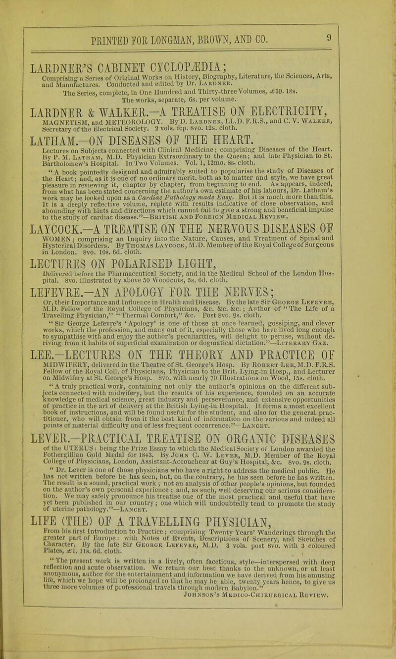 LAllDNER’S CABINET CYCLOPAEDIA; Comprisin'' ii Series of Urii;iniil Works on History, Diosraphy, Literature, the Sciences, Arts, aud Munufactureii. Conducted and edited by Dr. LAUuNiiii. The Series, complete, in One Hundred and Thirty-three Volumes, i6’39.18s. The works, separate, 6s. per volume. LARDNER & WxVLKER —A TREATISE ON ELECTRICITY, MAGNETISM, and METEOROLOGY. Ey D. Lardnek, LL.D. E.R.S., and 0. V. Walker, Secretary of the Electrical Society. 2 vols. fcp. 8vo. 12s. cloth. LATHAM-ON DISEASES OE THE HEART. Lectures on Subjects connected with Clinical Medicine; comprisinp; Diseases of the Heart. Ey P. M. Latham, M.D. Physician Extraordinary to the Queen; and late Physician to St. Eartholomew’s Hospital. In Two Volumes. Vol. 1,12mo. 8s. cloth. “ A book pointedly designed and admirably suited to popularise the study of Diseases of the Heart; and, as it is one of no ordinary merit, both as to matter and style, we have great pleasure in reviewing it, chapter by chapter, from beginning to end. As appears, indeed, from what has been stated concerning the author’s own estimate of his labours. Dr. Latham’s work may be looked upon as a Cardiac Pathologn made Easy. But it is much more than this. It is a deeply reflective volume, replete with results indicative of close observation, and abounding with hints and directions which cannot fail to give a strong and beneficial impulse to the study of cardiac disease.”—British and Foreign Medical Review. LAYCOCK.-A TREATISE ON THE NERVOUS DISEASES OE WOMEN; comprising an Inquiry into the Nature, Causes, and Treatment of Spinal and Hysterical Disorders. By Thomas Laycock, M. D. Member of the Royal College of Surgeons in London. 8vo. 10s. 6d. cloth. LECTURES ON POLARISED LIGHT, Delivered before the Pharmaceutical Society, and in the Medical School of the London Hos- pital. 8vo. illustrated by above 50 Woodcuts, os. 6d. cloth. LEEEVRE.-AN APOLOGY EOR THE NERVES; Or, their Importance and Influence in Health andDisease. Bythelate Sir George Lefevre, M.D. Fellow of the Royal College of Physicians, &c. &c. &c.; Atithor of “ The Life of a Travelling Physician,” “Thermal Comfort,” &c. Post 8vo. 9s. cloth. “ Sir George Lefevre’s ‘ Apology’ is one of those at once learned, gossiping, and clever works, which the profession, and many out of it, especially those who have lived long enough to sympathise with and enjoy the author’s peculiarities, will delight to peruse, without de- riving from it habits of superficial examination or dogmatical dictation.”—Literary Gaz. LEE.-LECTURES ON THE THEORY AND PRACTICE OE MIDWIFERY, delivered in the Theatre of St. George’s Hosp. By Robert Lee, M.D. F.R.S. Fellow of the Royal Coll, of Physicians, Physician to the Brit. Lying-in Hosp., and Lecturer on Midwifery at St. George’s Hosp. 8vo. with nearly 70 Illustrations on Wood, 15s. cloth. “ A truly practical work, containing not only the author’s opinions on the different sub- jects connected with midwifery, but the results of his experience, founded on an accurate knowledge of medical science, great industry and perseverance, and extensive opportunities of practice in the art of delivery at the British Lying-in Hospital. It forms a most excellent book of instructions, and will be found useful for the student, and also for the general prac- titioner, who will obtain from it the best kind of information on the various and indeed all points of material difficulty and of less frequent occurrence.”—Lancet. LEVER-PRACTICAL TREATISE ON ORGANIC DISEASES of the UTERUS: being the Prize Essay to which the Medical Society of London awarded the Fothergillian Gold Medal for 1843. By John C. W. Lever, M.D. Member of the Royal College of Physicians, London, Assistant-Accoucheur at Guy’s Hospital, &c. 8vo. 9s. cloth. “ Dr. Lever is one of those physicians who have a right to address the medical public. He has not written before he has seen, but, on the contrary, he has seen before he has written. The result is a sound, practical work ; not an analysis of other people’s opinions, but founded on the author’s own personal experience ; and, ns such, well deseiwing our serious considera- tion. We may safely pronounce his treatise one of the most practical and useful that have yet been published in our country; one which will undoubtedly tend to promote the study of uterine pathology.”—Lancet. LIEE (THE) OE A TRAVELLING PHYSICIAN, From his first Introduction to Practice; comprising Twenty Years’ Wanderings through the peater part of Europe: with Notes of Events, Descriplions of Scenery, and Sketches of Character. By the fate Sir George Lefevre, M.D. 3 vols. post 8vo. with 3 coloured Plates, i61. 11s. 6d. cloth. “The present work is written in a lively, often facetious, style—interspersed with deep reflection and acute observation. We return our best thanks to the unknown, or at least anonymous, author for the entertainment and information we have derived from Ids amusing life, which we hope will be prolonged so that he may be able, twenty years hence, to give us three more volumes of professional travels through modern Babylon.” Johnson’s Medico-Chiruroical Review.