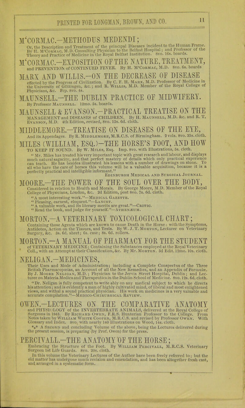 Af CORAIAC.-METIIODUS AIEDENDI; Or, the Description and Treatment of the principal I^'senses incident to the Human Fra^ llv H. M‘Corm.\c, M.D. Consulting I’hvsician to the Uelfast Hospital; and I rofessor of the Theory and I’ractice of Medicine in the Royal Belfast Institution. 8vo. IGs. boards. A1‘C0RAIAC.-EXP0SITI0N OP THE NATURE, TREATAIENT, and PRKVRNTION of CONTINUED FEVER. By H. M'Coumac, M.D. 8vo. Gs. boards AIARX AND AVILLIS-ON THE DECREASE OE DISEASE effected bv the Progress of Civilization. By C. F. H. Maux. M.D. Professor of Medicine in the University of Gottingen, &c. j and R. Willis, M.D. Member of the Royal College of Physicians, &c. Fcp. 8vo. 4s. ALVUNSELL-THE DUBLIN PRACTICE OE AIIDAVIEERY. By Professor Maunskll. 12mo. 5s. boards. AIAUNSELL & EVANSON.-PRACTICAL TREATISE ON THE M.\NAGE.MENT and DISEASES of CHILDREN. By H. Maunsell, M.D. &c. and R. T. Ev.anson, Sl.D. 4th Edition, revised, 8vo. 12s. Gd. cloth. AIIDDLEAIORE-TREATISE ON DISEASES OE THE EYE, And its Appendages, By R. Miodlemore,M.R.C.S. of Birmingham. 2vols. 8vo. 35s. cloth. AIILES (AVILLIAAI, ESOJ-THE HORSE’S EOOT, AND HOAV TO KEEP IT SOUND. By W. Miles, Esq. Imp. 8vo. with Illustrations, 5s. cloth. “ Mr. Miles has treated his very important topic with great research and labour, and displays much natural sagacity, and that perfect mastery of details which only practical experience can teach. He has besides illustrated his lessons with a number of drawings on stone. To all who have the care of horses this volume will be a valuable acquisition, because it is a perfectly practical and intelligible informant.” Edinburgh Medical and Surgical Journal. AIOORE-THE POWER OE THE SOUL OVER THE BODY, Considered in relation to Health and Morals. By George Moore, M.D. Member of the Royal College of Physicians, London, &c. 2d Edition, post 8vo. 7s. Gd. cloth. “A most interesting work.”—Medical Gazette. “ Pleasing, earnest, eloquent.”—Lancet. “ A valuable work, and its literary merits are great.”—Critic. “ Read the book, and judge for yourself.”—Athen.®um. AIORTON-A VETERINARY TOXICOLOGICAL CHART; Containing those Agents which are known to cause Death in the Horse: with the Symptoms, Antidotes, Action on the Tissues, and Tests. By W. J. T. Morton, Lecturer on Veterinary Surgery, &c. 3s. Gd. sheet; Gs. case; 8s. Gd. rollers. MORTON.-A MANUAL OE PHARMACY EOR THE STUDENT of VETERINARY MEDICINE; Containing the Substances employed at the Royal Veterinary ' Coll., with an Attempt at their Classification, &c. By Mr. Morton. 3d Edit. 12mo. 10s. cloth. NELIGAN.-MEDICINES, Their Uses and Mode of Administration; including a Complete Conspectus of the Three British Pharmacoposias, an Account of all the New Remedies, and an Appendix of Formulae. By J. iMoorb Neligan, M.D.; Physician to the Jervis Street Hospital, Dublin; and Lec- turer on JIateria Medicaand Therapeutics in the Dublin School of Medicine. 8vo. 12s. Gd. cloth. “Dr. Neligan is fully competent to write ably on any medical subject to which he directs his attention; and is evidently a man of highly cultivated miud, of liberal and most enlightened views, and withal a sound practical physician. His work on medicines is a very valuable and accurate compilation.”—Medico-Chirurgical Review. OWEN-LECTURES ON THE COMPARATIVE ANATOMY and PHYSIOLOGY of the INVERTEBRATE ANIMALS, delivered at the Royal College of Surgeons in 1843. By Richard Owen, F.R.S. Hunterian Professor to the College. From Notes taken by William White Cooi'er, M.R.C.S. and revised by Professor Owen. With Glossary and index. 8vo. with nearly 140 Illustrations on Wood, 14s. cloth. *»* A Second and concluding Volume of the above, being the Lectures delivered during the present session, is preparing (by Prof. Owen) for the press. PERCIVALL.-THE ANATOMY OE THE HORSE; Embracing the Structure of the Foot. By William Percivall, M.R.C.S. Veterinary Surgeon 1st Life Guards. 8vo. 20s. cloth. In this volume the Veterinary Lectures of the Author have been freely referred to; but the old matter has undergone much revision and emendation, and lias been altogether fresh cast, and arranged in a systematic form.