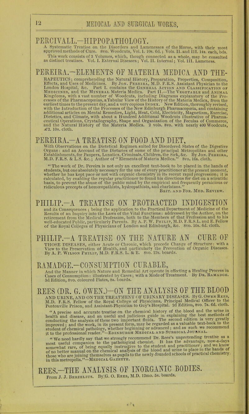 rERCIVALL.-IIIPPOPATHOLOGY. A Systematic Treatise on the Disorders and Lamenesses of the Horse, with their most approved methods of Cure. 8vo. Woodcuts, Vol. 1. 10s. 6d.; Vols. II. and 111. 14s. each, bds. This work consists of 3 Volumes, which, though connected as a whole, may be consulted as distinct treatises. Vol. I. External Diseases; Vol. 11. Internal; Vol. 111. Lameness. PEREIRA.-ELEMENTS OF MATERIA MEDICA AND THE- RAPEUTICS; comprehending the Natural History, Preparation, Properties, Composition, Eftects, and Uses of Medicines. By Jon. Pereira, M.D. F.R.S. Assistant Physician to the London Hospital, &c. Part I. contains the General Action and Classification of Medicines, and the Mineral Materia Medica. Part II.—The Vegetable and Animal Kingdoms, with a vast number of Woodcuts, including Diagrams explanatory ol the Pro- cesses of the Pharmacopoeias, a Tabular View of the History of the Materia Medica, from the earliest times to the present day, and a very copious Index. New Edition, thoroughly revised, with the Introduction of the Processes of the New Edinburgh Pharmacopoeia, and containing additional articles on Mental Remedies, Light, Heat, Cold, Electricity, Magnetism, Exercise, Dietetics, and Climate, with about a Hundred Additional Woodcuts illustrative of Phanna- ceutical Operations, Crystallography, Shape and Organization of the Feculas of Commerce, and the Natural History of the Materia Medica. 2 vols. 8vo. with nearly 400 Woodcuts, ^2.. 10s. cloth. PEREIRA-A TREATISE ON FOOD AND DIET, With Observations on the Dietetical Regimen suited for Disordered States of the Digestive Organs: and an Account of the Dietaries of some of the principal Metropolitan and other Establishments, for Paupers, Lunatics, Criminals, Children, the Sick, &c. By Jon. Pereira, M.D. F.R.S. & L.S. &c.; Author of “ Elements of Materia Medica.” 8vo. IGs. cloth. “ The work of Dr. Pereira is not only an excellent text-book to be placed in the hands of students, but one absolutely necessary for the use of every practitioner at the present moment, whether he has kept pace or not with organic chemistry in its recent rapid progression; it is calculated, by enabling the regular practitioner to found his directions for diet on a scientific basis, to prevent the abuse of the public mind by the empirical and frequently pernicious or ridiculous precepts of homoeopathists, hydropathists, and charlatans.” Brit, and For. Med. Review. PITILIP.-A TREATISE ON PROTRACTED INDIGESTION and its Consequences ; being the application to the Practical Department of Medicine of the Results of an Inquirv into the Laws of the Vital Functions: addressed by the Author, on the retirement from the Medical Profession, both to the Members of that Profession and to his well-educated Public, particularly Parents. By A. P. AV. Philip, M.D. F.R.S.L. and E. Fellow of the Royal Colleges of Physicians of London and Edinburgh, &c. 8vo. 10s. 6d. cloth. PHILIP-A TREATISE ON THE NATURE AN CURE OF THOSE DISEASES, either Acute or Chronic, which precede Change of Structure: with a View to the Preservation of Health, and particularly the Prevention of Organic Diseases. By A. P. Wilson Philip, M.D. F.R.S. L. & E. 8vo. 12s. boards. RAMADGE.-CONSUMPTION CURABLE, And the Manner in which Nature and Remedial Art operate in effecting a He.Tling Process in Cases of Consumption : illustrated by Cases; with a Mode of Treatment. By Dr. Ramadge. 3d Edition, 8vo. coloured Plates, 8s. boards. REES (DR. G. 0¥EN.)-0N THE ANALYSIS OF THE BLOOD AND URINE, AND ON THE TREATMEN T OF URINARY DISEASES. By G. Owen Rees, M.D. F.R.S. Fellow of the Royal College of Physicians, Principal Medical Officer to the Pentonville Prison, and Assistant-Physician to Guy’s Hospital. 2d Edition, 8vo. 7s. 6d. cloth. “A precise and accurate treatise on the chemical history of the blood and the urine in health and disease, and an useful and judicious guide in explaining the best methods ot conducting the analysis of these two important fluids. The second edition is very greatly improved ; and the work, in its present form, may be regarded as a valuable text-book to the student of chemical pathology, whether beginning or advanced ; and as such we recommend it to the professional reader.”—Edinburgh Medical and Surgical Journal. “ We need hardly say that we strongly recommend Dr. Rees’s unpretending treatise as a most useful companion to the pathological chemist. It has the advantage, now-a-days somewhat rare, of being equally instrurtive to the student and practitioner ; and we know of no better manual on the chemical analysis of the blood and urine to place in the hands of those who are joining themselves as pupils to the newly-founded schools of practical chemistry in this metropolis.”—Medical Gazette. REES.-TIIE ANALYSIS OE INORGANIC BODIES. From J. J. Berzelius. BylG. O. Rees, M.D. 12mo. 5s. boards.