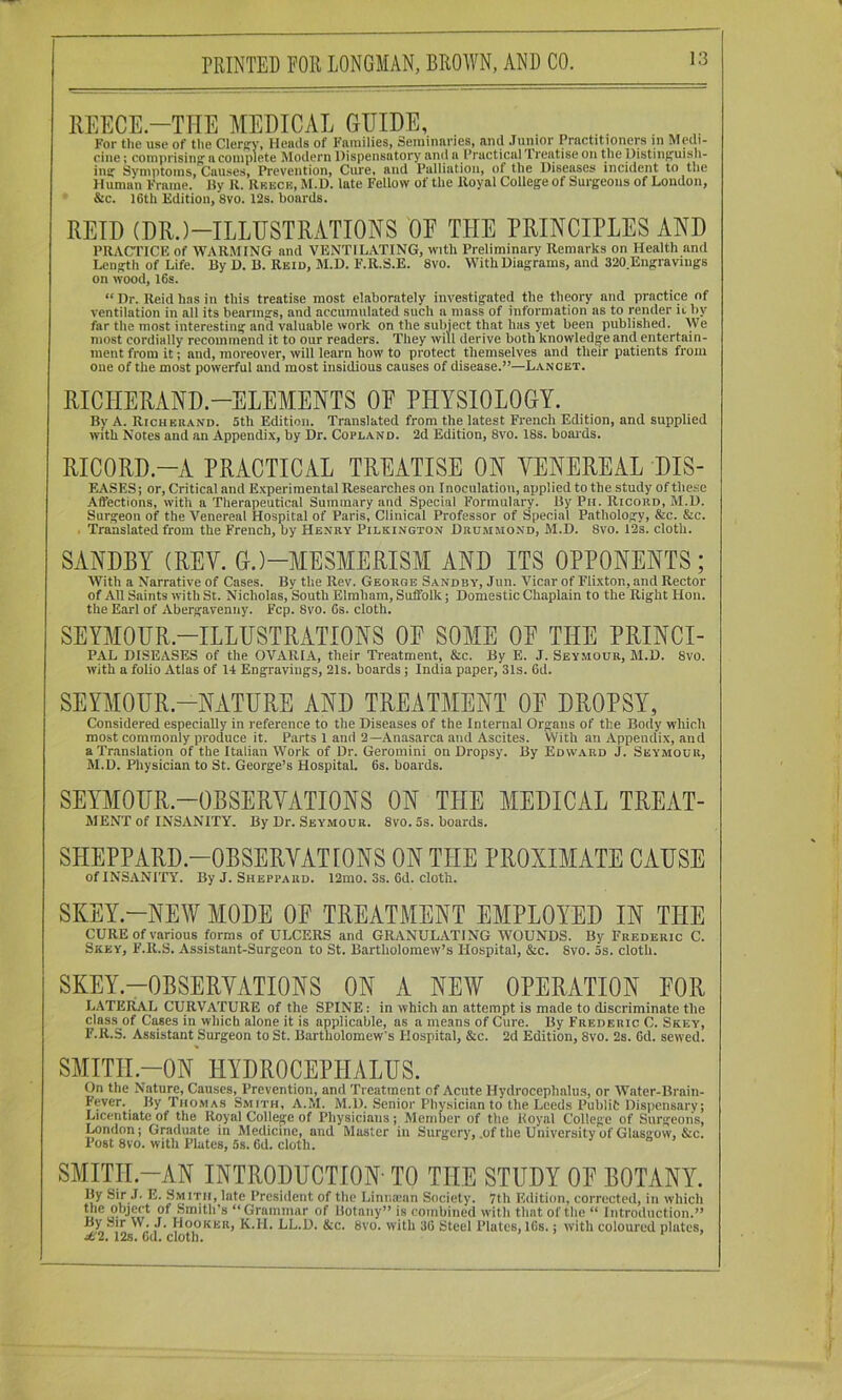 IIEECE.-TTIE MEDICAL GUIDE, For the use of tl\e ClerRV, Heads of Families, Seminaries, anti Junior Practitioners in Medi- cine ; com prisincT a complete Modern Dispensatory and a Practicallreatise on the Distinpruish- ins: Symptoms, Causes, Prevention, Cure, and Palliatiou, of the Diseases incident to toe Human Frame. By R. Rkeck, M.D. late Fellow of the Royal College of Surgeons of Loudon, &c. 16th Edition, 8vo. 12s. boards. REID (DR.)-ILLUSTRATIONS OE THE PRINCIPLES AND PRACTICE of WARMING and VENTILATING, with Preliminary Remarks on Health and Length of Life. By D. B. Reid, M.D. F.R.S.E. 8vo. With Diagrams, and 320 Engravings on wood, I6s. “ Dr. Reid has in this treatise most elaborately investigated the theory and practice of ventilation in all its bearings, and accumulated such a mass of information ns to render it hy far the most interesting and valuable work on the subject that has yet been published. We most cordially recommend it to our readers. They will derive both knowledge and entertain- ment from it i and, moreover, will learn how to protect themselves and their patients from one of the most powerful and most insidious causes of disease.”—Lancet. RICHERAND.-ELEMENTS OE PPIYSIOLOGY. By A. Richerand. 5th Edition. Translated from the latest French Edition, and supplied with Notes and an Appendix, by Dr. Copland. 2d Edition, 8vo. 18s. boaids. RICORD.-A PRACTICAL TREATISE ON VENEREAL DIS- EA.SES; or. Critical and Experimental Researches on Inoculation, applied to the study of these Affections, with a Therapeutical Summary and Special Formulary. By Pit. Ricord, M.D. Surgeon of the Venereal Hospital of Paris, Clinical Professor of Special Pathology, &c. &c. . Translated from the French, by Henry Pilkington Drummond, M.D. 8vo. 12s. cloth. SANDBY (REV. G.)-MESMERISM AND ITS OPPONENTS; AVith a Narrative of Cases. By the Rev. George Sandbv, Jun. Vicar of Fli.xton, and Rector of All Saints with St. Nicholas, South Elmham, Suffolk; Domestic Chaplain to the Right Hon. the Earl of Abergavenny. Fcp. 8vo. Gs. cloth. SEYMOUR.-ILLUSTRATIONS OE SOME OE THE PRINCI- PAL DISEASES of the OVARIA, their Treatment, &c. By E. J. Seymour, M.D. 8vo. with a folio Atlas of 14 Engravings, 21s. boards; India paper, 31s. 6d. SEYMOUR.-NATURE AND TREATMENT OE DROPSY, Considered especially in reference to the Diseases of the Internal Organs of the Body which most commonly produce it. Parts 1 and 2—Anasarca and Ascites. With an Appendix, and a Translation of the Italian Work of Dr. Geromini on Dropsy. By Edward J. Seymour, M.D. Physician to St. George’s Hospital. 6s. boards. SEYMOUR.-OBSERVATIONS ON THE MEDICAL TREAT- MENT of INSANITY. By Dr. Seymour. 8vo. 5s. boards. SHEPPARD.-OBSERVATIONS ON THE PROXIMATE CAUSE of INSANITY. By J. Sheppard. 12mo. 3s. 6d. cloth. SKEY.-NEW MODE OE TREATMENT EMPLOYED IN THE CURE of various forms of ULCERS and GRANULATING WOUNDS. By Frederic C. Skey, F.R.S. Assistant-Surgeon to St. Bartholomew’s Hospital, &c. 8vo. 5s. cloth. SKEY.-OBSERVATIONS ON A NEW OPERATION EOR LATERAL CURVATURE of the SPINE: in which an attempt is made to discriminate the class of Cases in which alone it is applicable, as a means of Cure. By Frederic C. Skey, F.R.S. Assistant Surgeon to St. Bartholomew's Hospital, &c. 2d Edition, 8vo. 2s. 6d. sewed. SMITH.-ON HYDROCEPHALUS. On the Nature, Causes, Prevention, and Treatment of Acute Hydrocephalus, or Water-Brain- Fever. By Tho.mas Smith, A.M. M.D. Senior Physician to the Leeds Publit Dispensary; Licentiate of the Royal College of Physicians; Member of the Royal College of Surgeons, London; Graduate in Medicine, and Muster in Surgery, .of the University of Glasgow, &c. Post 8vo. with Plates, 5s. 6d. cloth. SMITII.-AN INTRODUCTION- TO THE STUDY OE BOTANY. By Sir .1. E. S.mitii, late President of the Liniucun Society. 7th Edition, corrected, in which “Grammar of Botany” is combined with that of the “ Introduction.” By Sir >\ . J. Hooker, K.H. LL.D. &c. 8vo. with 36 Steel Plates, I6s.; with coloured plates, jf2. 12s. Cd. cloth. ’