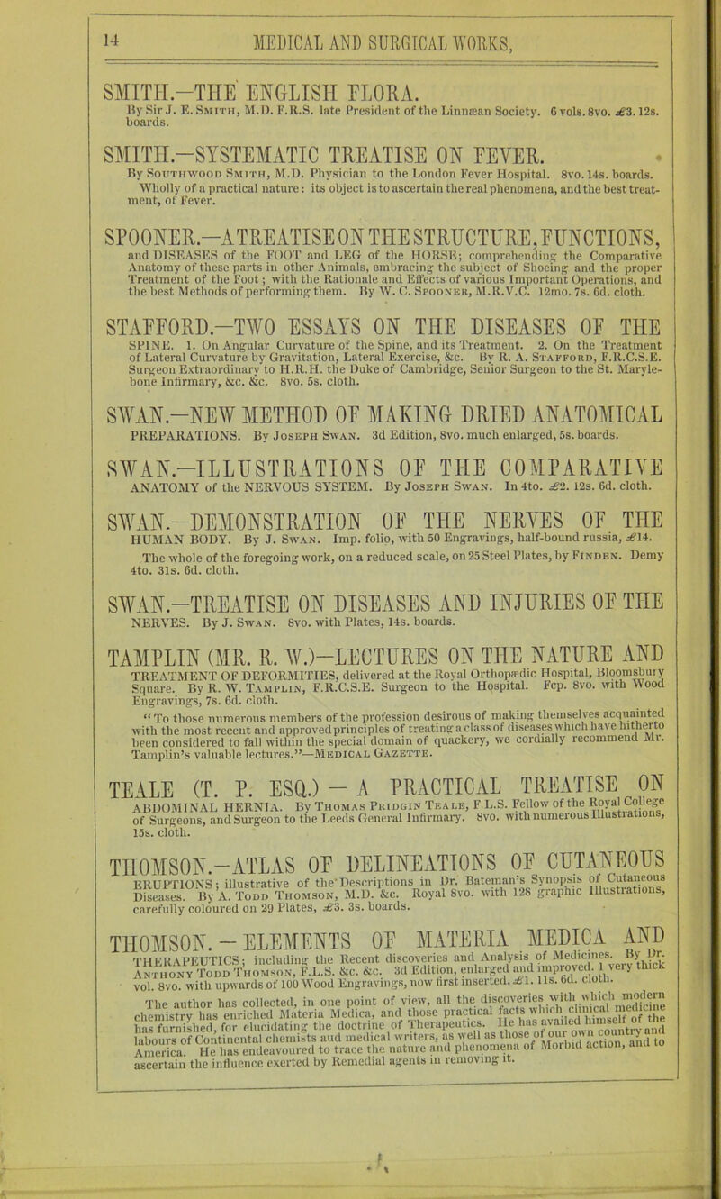 SMITH-THE ENGLISH ELORA. Hy Sir J. E. Smith, M.U. F.R.S. late President of the Linna;an Society. 6 vols.Svo. 12s. boards. SMITH-SYSTEMATIC TREATISE ON EEVER. By SouTHWooD Smith, M.D. Physician to the London Fever Hospital. 8vo. 14s. boards. Wholly of a practical nature: its object is to ascertain the real phenomena, and the best treat- ment, of Fever. and DISEASES of the FOOT and LEG of the HORSE; comprehendina: the Comparative Anatomy of these parts in other Animals, embracing the subject of Shoeing and the proper Treatment of the Foot; with the Rationale and Effects of various Important Operations, and the best Methods of performing them. By W. C. Spooner, M.R.V.C. 12mo. 7s. 6d. cloth. STAEEORD.-TWO ESSAYS ON THE DISEASES OE THE SPINE. 1. On Angular Curvature of the Spine, and its Treatment. 2. On the Treatment of Lateral Curvature by Gravitation, Lateral Exercise, &c. By R. A. Stafford, F.R.C.S.E. Surgeon Extraordinary to H.R.H. the Duke of Cambridge, Senior Surgeon to the St. Maryle- bone Inlirmai’y, &c. &c. 8vo. 5s. cloth. SWAN-NEW METHOD OE MAKING DRIED ANATOMICAL PREPARATIONS. By Joseph Swan. 3d Edition, 8vo. much enlarged, 5s. boards. SWAN.-ILLDSTRATIONS OE THE COMPARATIVE ANATOMY of the NERVOUS SYSTEM. By Joseph Swan. In 4to. £2. 12s. 6d. cloth. SWAN-DEMONSTRATION OE THE NERVES OE THE HUMAN BODY. By J. Sw'an. Imp. folio, with 50 Engravings, half-bound russia, £\*. The whole of the foregoing work, on a reduced scale, on 25 Steel Plates, by Finden. Demy 4to. 31s. 6d. cloth. SWAN-TREATISE ON DISEASES AND INJURIES OE THE NERVES. By J. Swan. 8vo. with Plates, 14s. boards. TAMPLIN (MR. R. WO-LECTURES ON THE NATURE AND TREATMENT OF DEFORMITIES, delivered at the Royal Orthopaedic Hospital, Bl9orasbuiy Square. By R. W. Tamplin, F.R.C.S.E. Surgeon to the Hospital. Fcp. 8vo. with Mood Engravings, 7s. 6d. cloth. “ To those numerous members of the profession desirous of making then^elves acquaiiited with the most recent and approved principles of treating a class of diseases which have hitherto been considered to fall within the special domain of quackery, we cordially recommend Mi. Tamplin’s valuable lectures.”—Medical Gazette. TEALE (T. P. ESQ.) - A PRACTICAL TREATISE ON ABDOMINAL HERNIA. By Thomas Pridgin Teale, F L.S. Fellow of the Royal College of Surgeons, and Surgeon to the Leeds General Infirmary. 8vo. with numerous lllustiations, 15s. cloth. THOMSON.-ATLAS OF DELINEATIONS OF CUTANEOUS ERUPTIONS; illustrative of the'Descriptions in Ur. Bateman’s Synopsis ot Cutaneous Diseases. By A. Todd Thomson, M.D. &c. Royal 8vo. with 128 graphic Illustrations, carefully coloured on 29 Plates, £'A. 3s. boards. THOMSON. - ELEMENTS OF MATERIA MEDICA AND THERAPEUTICS; including the Recent discoveries and Analysis of ' “LiPk AnthonV Todd Thomson, F.L.S. &c. &c, 3d Edit on enlarged and ;>«Provcff thick vol. 8vo. with upwards of 100 Wood Engravings, now hrst insei ted, ^ 1.1 Is. 6d. cioui. The author has collected, in one point of view, all irif chemistry has enriched Materia Medica, and those practical facts Mhich c^^ has furnished for elucidating the doctrine of Therapeutics. He has mailed hmiselt kbours^^ chemists aud medical writers, as well as America. He has endeavoured to trace the nature and phenomena of Morbid action, ana to ascertain the influence exerted by Remedial agents in removing it.