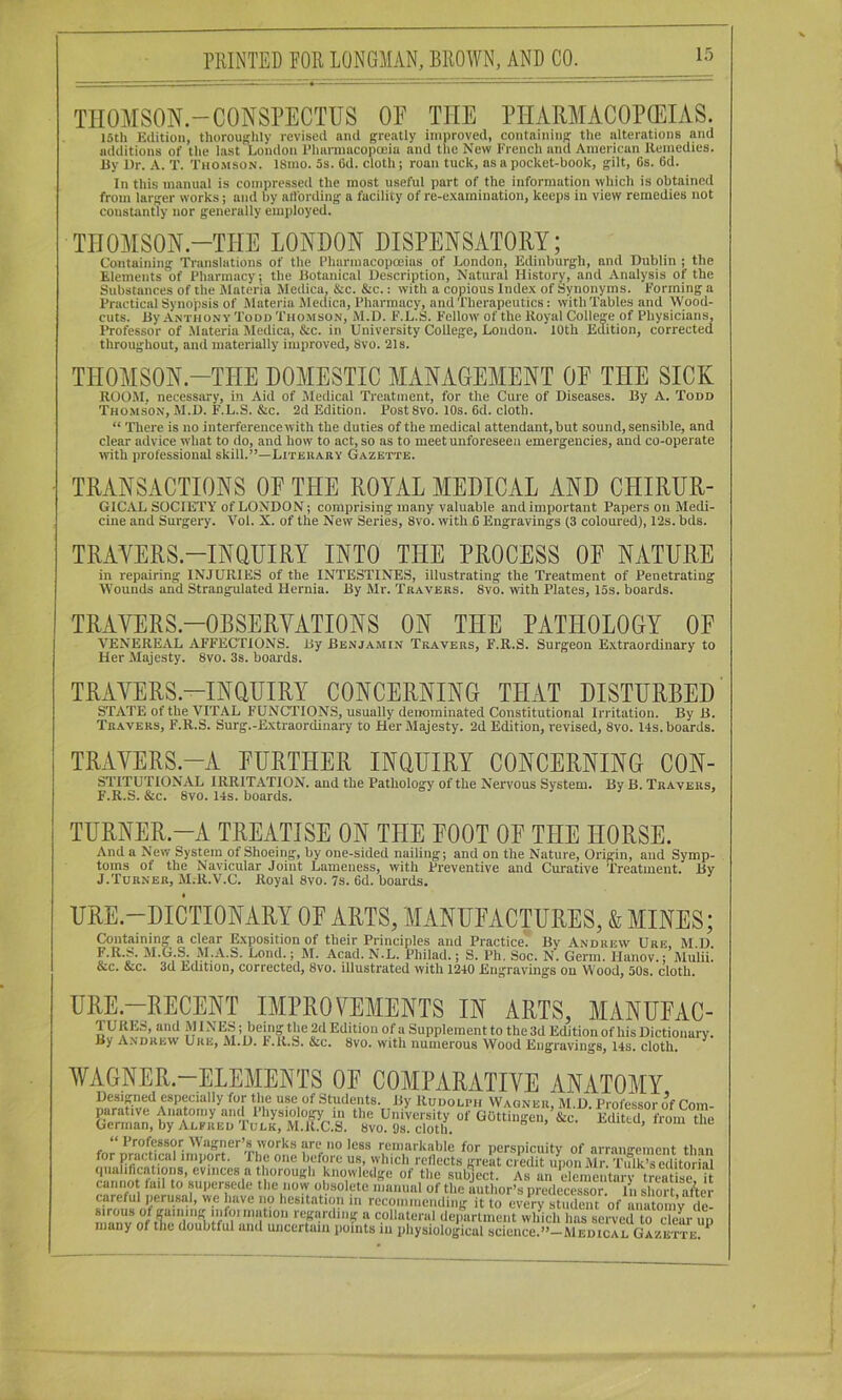 THOMSON-CONSPECTUS OE THE PHARMACOPGEIAS. 15th Eilitioii, thoroufflily revised and greatly improved, containing the alterations and additions of the last London Phannacopoeiu and the New French and American Uemedies. Uy Dr. A. T. Tho.mson. 18mo. 5s. Gd. cloth; roan tuck, as a pocket-book, gilt, Os. 6d. In this manual is compressed the most useful part of the information which is obtained from larger works; and by atlbrding a facility of re-e.\arnination, keeps in view remedies not constantly nor generally employed. THOMSON-THE LONDON DISPENSATORY; Containing Translations of the Pharmacopoeias of London, Edinburgh, and Dublin ; the Elements of Pharmacy; the Botanical Description, Natural History, and Analysis of the Substances of the Materia Medica, &c. &c.: with a copious Index of Synonyms. Forming a Practical Synopsis of iMateria Medica, Pharmacy, and Therapeutics: with Tables and Wood- cuts. ByANTiioNV Todd Thomson, M.D. F.L.S. Fellow of the Koyal College of Physicians, Professor of .Materia Medica, &c. in University College, London. 10th Edition, corrected throughout, and materially improved, 8vo. 21s. THOMSON.-THE DOMESTIC MANAGEMENT OF THE SICK ROO.M, necessary, in Aid of Medical Treatment, for the Cure of Diseases. By A. Todd Thomson, M.D. F.L.S. &c. 2d Edition. Post 8vo. 10s. 6d. cloth. “ There is no interference with the duties of the medical attendant, but sound, sensible, and clear advice what to do, and how to act, so as to meet unforeseen emergencies, and co-operate tvith professional skill.”—Literary Gazette. TRANSACTIONS OF THE ROYAL MEDICAL AND CHIRUR- GICAL SOCIETY of LONDON; comprising many valuable and important Papers on Medi- cine and Surgery. Vol. X. of the New Series, 8vo. with G Engravings (3 coloured), 12s. bds. TRAYERS.-INQUIRY INTO THE PROCESS OF NATURE in repairing INJURIES of the INTESTINES, illustrating the Treatment of Penetrating Wounds and Strangulated Hernia. By Mr. Travers. 8vo. rvith Plates, 15s. boards. TRAYERS.-OBSERVATIONS ON THE PATHOLOGY OF VENEREAL AFFECTIONS. By Benjamin Travers, F.R.S. Surgeon Extraordinary to Her Majesty. 8vo. 3s. boards. TRAYERS.-INOUIRY CONCERNING THAT DISTURBED STATE of the VITAL F’UNCTIONS, usually denominated Constitutional Irritation. By B. Travers, F.R.S. Surg.-Extraordinary to Her Majesty. 2d Edition, revised, 8vo. 14s. boards. TRAYERS.-A FURTHER INOUIRY CONCERNING Con- stitutional IRRITATION, and the Pathology of the Nervous System. By B. Travers, F.R.S. &c. 8vo. 14s. boards. TURNER.-A TREATISE ON THE FOOT OF THE HORSE. And a New System of Shoeing, by one-sided nailing; and on the Nature, Origin, and Symp- toms of the Navicular Joint Lameness, with Preventive and Curative Treatment. By J.Turner, M.R.V.C. Royal 8vo. 7s. Gd. boards. « 1 'll 1 -.t- A XIJIUVA. , kJ. J. 11, « VJCl 111. liailU V . • ill 111. &c. &c. 3d Edition, corrected, 8vo. illustrated with 1240 Engravings on Wood, 50s. cloth. URE.—RECENT IMPROVEMENTS IN ARTS, MANUFAC- TURES, and MINES1 being the 2d Edition of a Supplement to the 3d Edition of his Dictionary. Hy Andrew Uke, M.D. I'.K.S. &c. 8vo. with numerous Wood Kiigravintjs, 14s. cloth. ^ WAGNER.-ELEMENTS OF COMPARATIVE ANATOMY Designed especially for the use of Students. By Rudolph Wagner M D Professor of Com qualifications, evinces a thorough knowledge of the sub>ct. As an elcmentaiT treatise it cannot lad to supersede the now obsolete iiiunual of the author’s predecessor. In short a/ter careful perusal, we have no hesitation in recommending it to every student of anatomy de- manv regarding a collateral deiiartment which has served to clear up many of the doubtful and uiicertaiii points in physiological science.”—Medical Gazette *