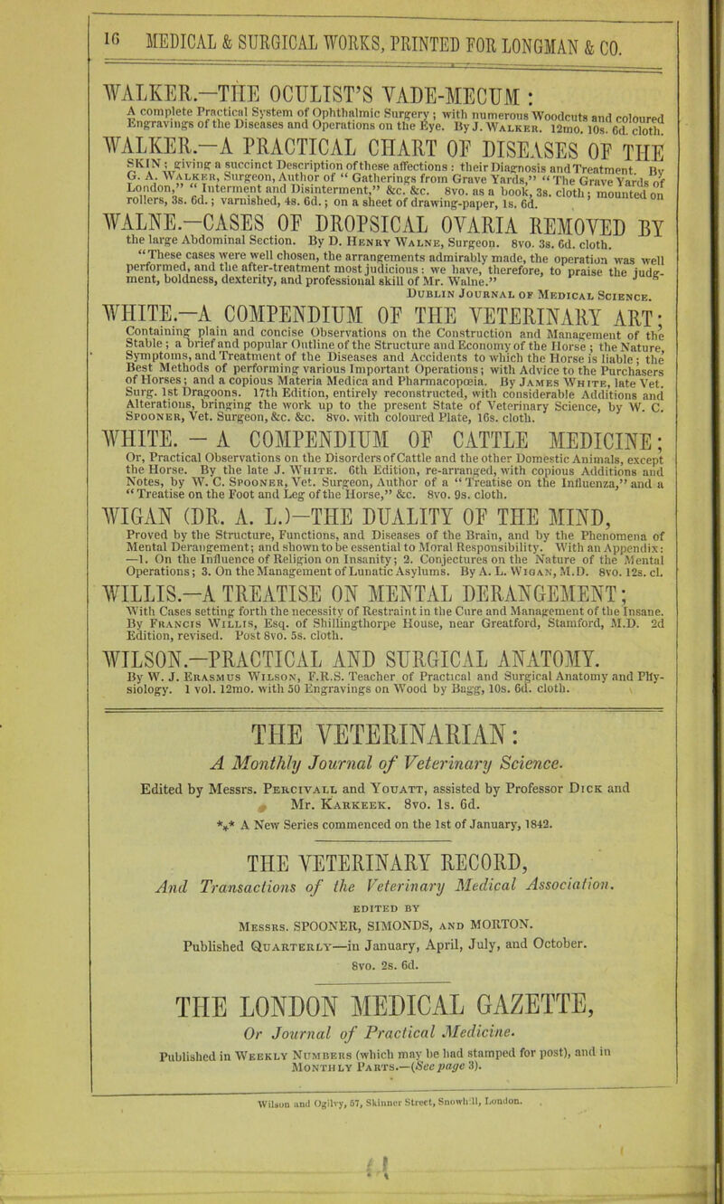 ¥AI,KER.-TliE OCTOIST’S VADE-MECUM : AVALKER.-A PRACTICAL CHART OF DISEASES OF THE SKIN ; ffivingr a succinct Description of these affections : their Diagrnosis and Treatment itv G. A. Walkkr, Surgeon, Author of “ Gatherings from Grave Yards,” “The Grave Yards of London,” “ Interment and Disinterment,” &c. &c. 8vo. as a hook, 3s. cloth; mounted on rollers, 3s. 6d.; varnished, 4s. 6d.; on a sheet of drawing-paper, is. 6d. WALNE.-CASES OE DROPSICAL OVARIA REMOVED BY the large Abdominal Section. By D. Henry Walne, Surgeon. 8vo. 3s. 6d. cloth. ‘^hese cases were well chosen, the arrangements admirably made, the operation was well performed, and the after-treatment most judicious; we have, therefore, to praise the iude- ment, boldness, dexterity, and professional skill of Mr. Walne.” ^ Dublin Journal of Medical Science WHITE-A COMPENDIUM OE THE VETERINARY ART* Containing plain and concise Observations on the Construction and Management of the Stable; a brief and popular Outline of the Structure and Economy of the Horse ; the Nature Symptoms, and Treatment of the Diseases and Accidents to which the Horse is liable • the’ Best Methods of performing various Important Operations; with Advice to the Purchasers of Horses; and a copious Materia Medica and Pharmacopoeia. By James White, late Vet. Surg. 1st Dragoons. 17th Edition, entirely reconstructed, with considerable Additions and Alterations, bringing the work up to the present State of Veterinary Science, by W. C. Spooner, Vet. Surgeon, &c. &c. 8vo. with coloured Plate, 16s. cloth. WHITE. - A COMPENDIUM OF CATTLE MEDICINE; Or, Practical Observations on the Disorders of Cattle and the other Domestic Animals, except the Horse. By the late J. White. 6th Edition, re-arranged, with copious Additions and Notes, by W. C. Spooner, Vet. Surgeon, Author of a “ Treatise on the Influenza,” and a “ Treatise on the Foot and Leg of the Horse,” &c. 8vo. 9s. cloth. WIGAN (DR. A. L.)-THE DUALITY OE THE MIND, Proved by the Structure, Functions, and Diseases of the Brain, and by the Phenomena of Mental Derangement; and shown to be essential to Moral Responsibility. With an Appendix: —1. On the Influence of Religion on Insanity; 2. Conjectures on the Nature of the Mental Operations; 3. On the Management of Lunatic Asylums. By A. L. Wigan, M.D. 8vo. 12s. cl. WILLIS.-A TREATISE ON MENTAL DERANGEMENT ; With Cases setting forth the necessity of Restraint in the Cure and Management of the Insane. By Francis Willis, Esq. of Shiliingthorpe House, near Greatford, Stamford, M.D. 2d Edition, revised. Post 8vo. 5s. cloth. WILSON.-PRACTICAL AND SURGICAL ANATOMY. By W. J. Erasmus Wilson, F.R.S. Teacher of Practical and Surgical Anatomy and Phy- siology. 1 vol. 12mo. with 50 Engravings on Wood by Bagg, 10s. 6d. cloth. v THE VETERINARIAN: A Monthly Journal of Veterinary Science- Edited by Messrs. Percivall and Youatt, assisted by Professor Dick and Mr. Karkeek. 8vo. Is. 6d. *»* A New Series commenced on the 1st of January, 1842. THE VETERINARY RECORD, And Transactions of the Veterinary Medical Association. EDITED BY Messrs. SPOONER, SIMONDS, and MORTON. Published Quarterly—in January, April, July, and October. 8vo. 2s. 6d. THE LONDON MEDICAL GAZETTE, Or Journal of Practical Medicine. Published in Weekly Numbers (which may’be had stamped for post), and in Monthly VAKis.—(Secpage 3). yvilson and Ogilvy, 67, Skinner Street, Snoivli II, London. , f r f • %