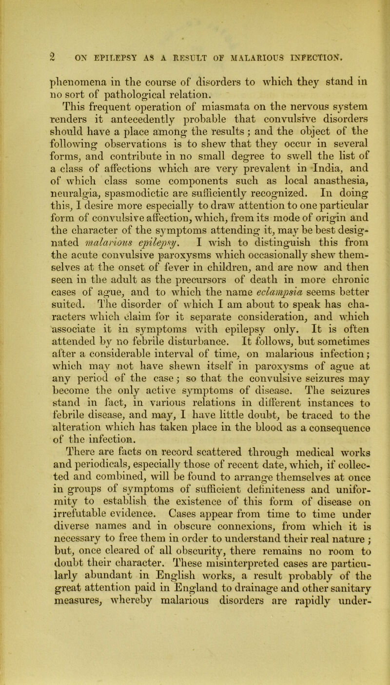 phenomena in the course of disorders to which they stand in no sort of pathological relation. This frequent operation of miasmata on the nervous system renders it antecedently probable that convulsive disorders should have a place among the results; and the object of the following observations is to shew that they occur in several forms, and contribute in no small degree to swell the list of a class of affections which are very prevalent in India, and of which class some components such as local anasthesia, neuralgia, spasmodictic are sufficiently recognized. In doing this, I desire more especially to draw attention to one particular form of convulsive affection, which, from its mode of origin and the character of the symptoms attending it, may be best desig- nated malarious epilepsy. I wish to distinguish this from the acute convulsive paroxysms which occasionally shew them- selves at the onset of fever in children, and are now and then seen in the adult as the precursors of death in more chronic cases of ague, and to which the name eclampsia seems better suited. The disorder of which I am about to speak has cha- racters which claim for it separate consideration, and which associate it in symptoms with epilepsy only. It is often attended by no febrile disturbance. It follows, but sometimes after a considerable interval of time, on malarious infection; which may not have shewn itself in paroxysms of ague at any period of the case; so that the convulsive seizures may become the only active symptoms of disease. The seizures stand in fact, in various relations in different instances to febrile disease, and may, I have little doubt, be traced to the alteration which has taken place in the blood as a consequence of the infection. There are facts on record scattered through medical works and periodicals, especially those of recent date, which, if collec- ted and combined, will Toe found to arrange themselves at once in groups of symptoms of sufficient definiteness and unifor- mity to establish the existence of this form of disease on irrefutable evidence. Cases appear from time to time under diverse names and in obscure connexions, from which it is necessary to free them in order to understand their real nature ; but, once cleared of all obscurity, there remains no room to doubt their character. These misinterpreted cases are particu- larly abundant in English works, a result probably of the great attention paid in England to drainage and other sanitary measures, whereby malarious disorders are rapidly under-