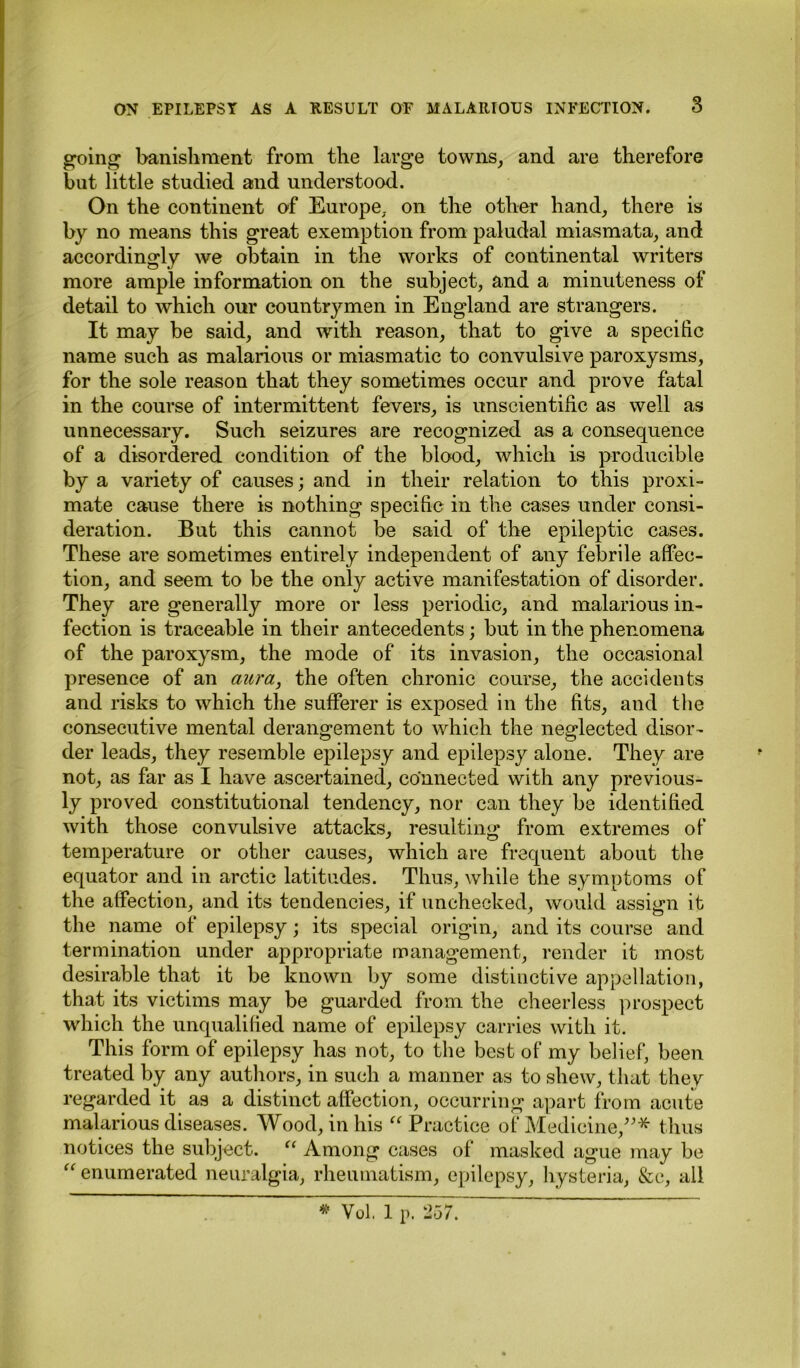 going banishment from the large towns, and are therefore but little studied and understood. On the continent of Europe, on the other hand, there is by no means this great exemption from paludal miasmata, and accordingly we obtain in the works of continental writers more ample information on the subject, and a minuteness of detail to which our countrymen in England are strangers. It may be said, and with reason, that to give a specific name such as malarious or miasmatic to convulsive paroxysms, for the sole reason that they sometimes occur and prove fatal in the course of intermittent fevers, is unscientific as well as unnecessary. Such seizures are recognized as a consequence of a disordered condition of the blood, which is producible by a variety of causes; and in their relation to this proxi- mate cause there is nothing specific in the cases under consi- deration. But this cannot be said of the epileptic cases. These are sometimes entirely independent of any febrile affec- tion, and seem to be the only active manifestation of disorder. They are generally more or less periodic, and malarious in- fection is traceable in their antecedents; but in the phenomena of the paroxysm, the mode of its invasion, the occasional presence of an aura, the often chronic course, the accidents and risks to which the sufferer is exposed in the fits, and the consecutive mental derangement to which the neglected disor- der leads, they resemble epilepsy and epilepsy alone. They are not, as far as I have ascertained, connected with any previous- ly proved constitutional tendency, nor can they be identified with those convulsive attacks, resulting from extremes of temperature or other causes, which are frequent about the equator and in arctic latitudes. Thus, while the symptoms of the affection, and its tendencies, if unchecked, would assign it the name ot epilepsy; its special origin, and its course and termination under appropriate management, render it most desirable that it be known by some distinctive appellation, that its victims may be guarded from the cheerless prospect which the unqualified name of epilepsy carries with it. This form of epilepsy has not, to the best of* my belief, been treated by any authors, in such a manner as to shew, that they regarded it as a distinct affection, occurring apart from acute malarious diseases. Wood, in his “ Practice of Medicine,”* thus notices the subject. “ Among cases of masked ague may be “ enumerated neuralgia, rheumatism, epilepsy, hysteria, &c, all * Vol, 1 p. 257.