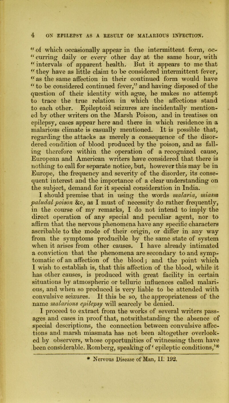 “ of which occasionally appear in the intermittent form, oc- (< curring daily or every other day at the same hour, with “ intervals of apparent health. But it appears to me that “ they have as little claim to be considered intermittent fever, “ as the same affection in their continued form would have “ to be considered continued fever,” and having disposed of the question of their identity with ague, he makes no attempt to trace the true relation in which the affections stand to each other. Epileptoid seizures are incidentally mention- ed by other writers on the Marsh Poison, and in treatises on epilepsy, cases appear here and there in which residence in a malarious climate is casually mentioned. It is possible that, regarding the attacks as merely a consequence of the disor- dered condition of blood produced by the poison, and as fall- ing therefore within the operation of a recognized cause, European and American writers have considered that there is nothing to call for separate notice, but, however this may be in Europe, the frequency and severity of the disorder, its conse- quent interest and the importance of a clear understanding on the subject, demand for it special consideration in India. I should premise that in using the words malaria, miasm paludal poison &c, as I must of necessity do rather frequently, in the course of my remarks, I do not intend to imply the direct operation of any special and peculiar agent, nor to affirm that the nervous phenomena have any specific characters ascribable to the mode of their origin, or differ in any way from the symptoms producible by the same state of system when it arises from other causes. I have already intimated a conviction that the phenomena are secondary to and symp- tomatic of an affection of the blood; and the point which I wish to establish is, that this affection of the blood, while it has other causes, is produced with great facility in certain situations by atmospheric or telluric influences called malari- ous, and when so produced is veiy liable to be attended with convulsive seizures. If this be so, the appropriateness of the name malarious epilepsy will scarcely be denied. I proceed to extract from the works of several writers pass- ages and cases in proof that, notwithstanding the absence of special descriptions, the connection between convulsive affec- tions and marsh miasmata has not been altogether overlook- ed by observers, whose opportunities of witnessing them have been considerable. Romberg, speaking of ‘ epileptic conditions/* * Nervous Disease of Man, II. 192.