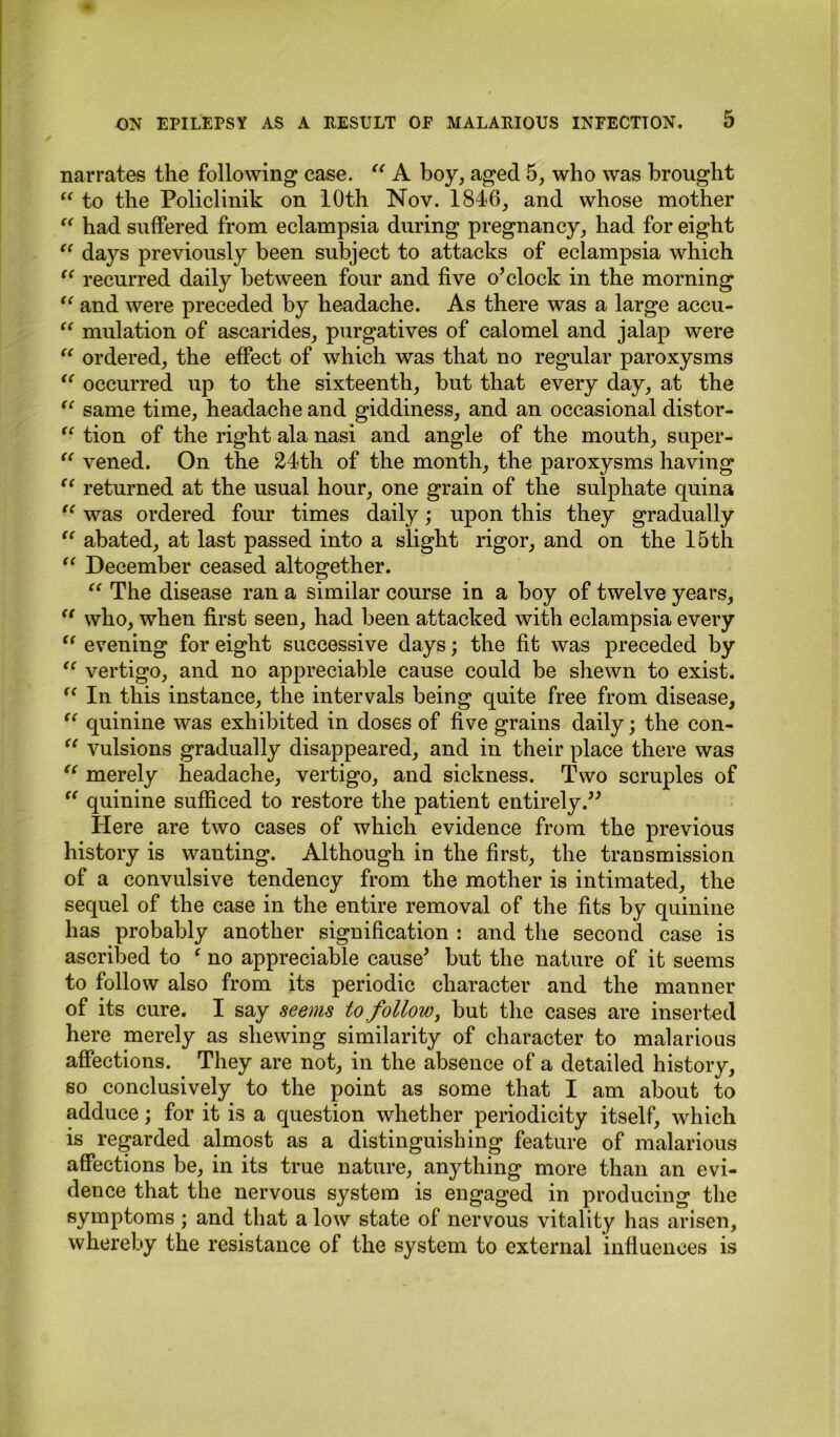 narrates the following case. “ A boy, aged 5, who was brought “ to the Policlinik on 10th Nov. 1846, and whose mother “ had suffered from eclampsia during pregnancy, had for eight “ days previously been subject to attacks of eclampsia which “ recurred daily between four and five o’clock in the morning “ and were preceded by headache. As there was a large accu- “ mulation of ascarides, purgatives of calomel and jalap were “ ordered, the effect of which was that no regular paroxysms <( occurred up to the sixteenth, but that every day, at the “ same time, headache and giddiness, and an occasional distor- “ tion of the right ala nasi and angle of the mouth, super- “ vened. On the 24th of the month, the paroxysms having “ returned at the usual hour, one grain of the sulphate quina tl was ordered four times daily; upon this they gradually “ abated, at last passed into a slight rigor, and on the 15th “ December ceased altogether. “ The disease ran a similar course in a boy of twelve years,  who, when first seen, had been attacked with eclampsia every t( evening for eight successive days; the fit was preceded by <c vertigo, and no appreciable cause could be shewn to exist. (< In this instance, the intervals being quite free from disease, tc quinine was exhibited in doses of five grains daily; the con- “ vulsions gradually disappeared, and in their place there was “ merely headache, vertigo, and sickness. Two scruples of “ quinine sufficed to restore the patient entirely.” Here are two cases of which evidence from the previous history is wanting. Although in the first, the transmission of a convulsive tendency from the mother is intimated, the sequel of the case in the entire removal of the fits by quinine has probably another signification : and the second case is ascribed to * no appreciable cause’ but the nature of it seems to follow also from its periodic character and the manner of its cure. I say seems to follow, but the cases are inserted here merely as shewing similarity of character to malarious affections. They are not, in the absence of a detailed history, so conclusively to the point as some that I am about to adduce; for it is a question whether periodicity itself, which is regarded almost as a distinguishing feature of malarious affections be, in its true nature, anything more than an evi- dence that the nervous system is engaged in producing the symptoms; and that a low state of nervous vitality has arisen, whereby the resistance of the system to external influences is