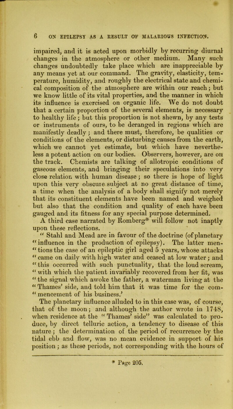 impaired, and it is acted upon morbidly by recurring diurnal changes in the atmosphere or other medium. Many such changes undoubtedly take place which are inappreciable by any means yet at our command. The gravity, elasticity, tem- perature, humidity, and roughly the electrical state and chemi- cal composition of the atmosphere are within our reach; but we know little of its vital properties, and the manner in which its influence is exercised on organic life. We do not doubt that a certain proportion of the several elements, is necessary to healthy life; but this proportion is not shewn, by any tests or instruments of ours, to be deranged in regions which are manifestly deadly: and there must, therefore, be qualities or conditions of the elements, or disturbing causes from the earth, which we cannot yet estimate, but which have neverthe- less a potent action on our bodies. Observers, however, are on the track. Chemists are talking of allotropie conditions of gaseous elements, and bringing their speculations into very close relation with human disease; so there is hope of light upon this very obscure subject at no great distance of time, a time when the analysis of a body shall signify not merely that its constituent elements have been named and weighed but also that the condition and quality of each have been gauged and its fitness for any special purpose determined. A third case narrated by Romberg* will follow not inaptly upon these reflections. “ Stahl and Mead are in favour of the doctrine (of planetary “ influence in the production of epilepsy). The latter men- tions the case of an epileptic girl aged 5 years, whose attacks “ came on daily with high water and ceased at low water; and “ this occurred with such punctuality, that the loud scream, a with which the patient invariably recovered from her fit, was “ the signal which awoke the father, a waterman living at the “ Thames’ side, and told him that it was time for the com- “ mencement of his business.’ The planetary influence alluded to in this case was, of course, that of the moon; and although the author wrote in 1748, when residence at the  Thames’ side” was calculated to pro- duce, by direct telluric action, a tendency to disease of this nature; the determination of the period of recurrence by the tidal ebb and flow, was no mean evidence in support of his position; as these periods, not corresponding with the hours of * Page 205.