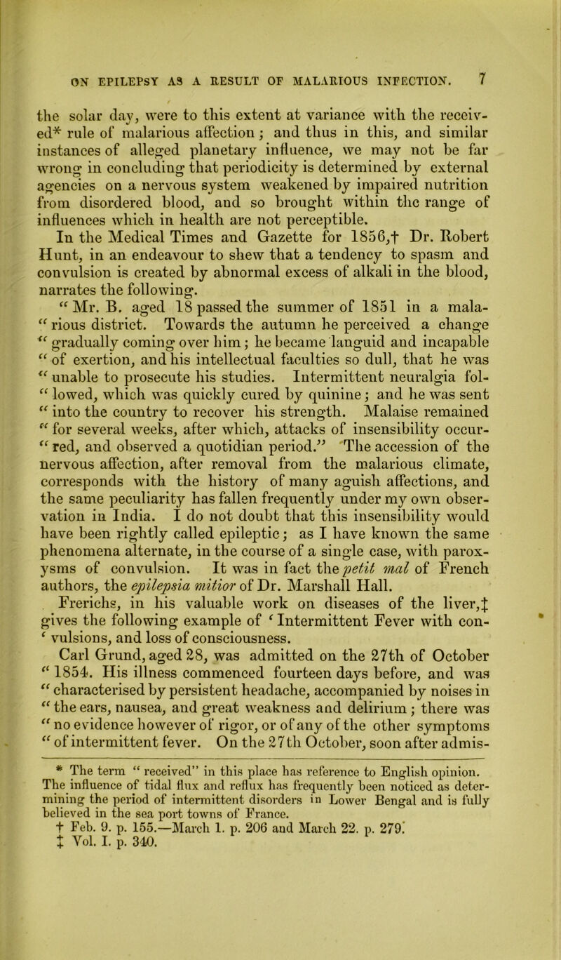 the solar day, were to this extent at variance with the receiv- ed* rule of malarious affection; and thus in this, and similar instances of alleged planetary influence, we may not be far wrong in concluding that periodicity is determined by external agencies on a nervous system weakened by impaired nutrition from disordered blood, and so brought within the range of influences which in health are not perceptible. In the Medical Times and Gazette for 1856,t Dr. Robert Hunt, in an endeavour to shew that a tendency to spasm and convulsion is created by abnormal excess of alkali in the blood, narrates the following. “Mr. B. aged 18 passed the summer of 1851 in a mala- “ rious district. Towards the autumn he perceived a change <c gradually coming over him; he became languid and incapable “ of exertion, and his intellectual faculties so dull, that he was u unable to prosecute his studies. Intermittent neuralgia fol- “ lowed, which was quickly cured by quinine; and he was sent “ into the country to recover his strength. Malaise remained f‘ for several weeks, after which, attacks of insensibility occur- “ red, and observed a quotidian period.” The accession of the nervous affection, after removal from the malarious climate, corresponds with the history of many aguish affections, and the same peculiarity has fallen frequently under my own obser- vation in India. I do not doubt that this insensibility would have been rightly called epileptic; as I have known the same phenomena alternate, in the course of a single case, with parox- ysms of convulsion. It was in fact the petit mat of Trench authors, the epilepsia mitior of Dr. Marshall Hall. Frerichs, in his valuable work on diseases of the liver,J gives the following example of ‘ Intermittent Fever with con- ‘ vulsions, and loss of consciousness. Carl Grund, aged 28, was admitted on the 27th of October “ 1854. His illness commenced fourteen days before, and was “ characterised by persistent headache, accompanied by noises in “ the ears, nausea, and great weakness and delirium ; there was “ no evidence however of rigor, or of any of the other symptoms “ of intermittent fever. On the 27 th October, soon after admis- * The term “ received” in this place has reference to English opinion. The influence of tidal flux and reflux has frequently been noticed as deter- mining the period of intermittent disorders in Lower Bengal and is fully believed in the sea port towns of France. t Feb. 9. p. 155.—March 1. p. 206 and March 22. p. 279. X Vol. I. p. 340.