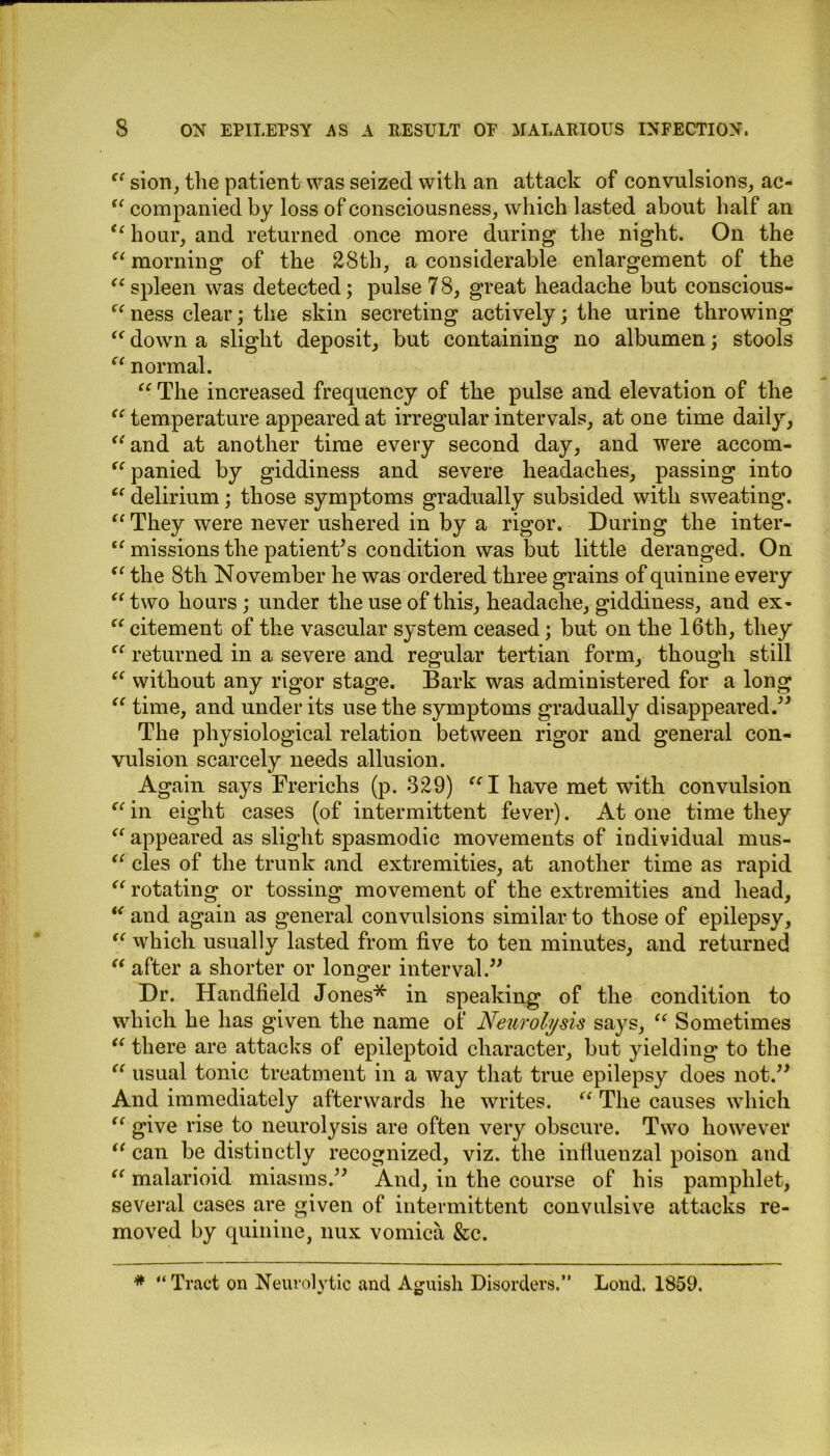 “ sion, the patient was seized with an attack of convulsions, ac- “ companied by loss of consciousness, which lasted about half an “ hour, and returned once more during the night. On the “ morning of the 28th, a considerable enlargement of the “ spleen was detected; pulse 7 8, great headache but conscious- “ ness clear; the skin secreting actively; the urine throwing “ down a slight deposit, but containing no albumen; stools “ normal. “ The increased frequency of the pulse and elevation of the “ temperature appeared at irregular intervals, at one time daily, “and at another time every second day, and were accom- “ panied by giddiness and severe headaches, passing into “ delirium; those symptoms gradually subsided with sweating. “ They were never ushered in by a rigor. During the inter- amissions the patient’s condition was but little deranged. On “ the 8th November he was ordered three grains of quinine every “ two hours ; under the use of this, headache, giddiness, and ex- “ citement of the vascular system ceased; but on the 16th, they “ returned in a severe and regular tertian form, though still “ without any rigor stage. Bark was administered for a long “ time, and under its use the symptoms gradually disappeared.” The physiological relation between rigor and general con- vulsion scarcely needs allusion. Again says Frerichs (p. 329) “I have met with convulsion “ in eight cases (of intermittent fever). At one time they “ appeared as slight spasmodic movements of individual mus- “ cles of the trunk and extremities, at another time as rapid “ rotating or tossing movement of the extremities and head, “ and again as general convulsions similar to those of epilepsy, “ which usually lasted from five to ten minutes, and returned “ after a shorter or longer interval.” Dr. Handheld Jones* in speaking of the condition to which he has given the name of Neurolysis says, “ Sometimes “ there are attacks of epileptoid character, but yielding to the “ usual tonic treatment in a way that true epilepsy does not.” And immediately afterwards he writes. “ The causes which “ give rise to neurolysis are often very obscure. Two however “ can be distinctly recognized, viz. the influenzal poison and “ malarioid miasms.” And, in the course of his pamphlet, several cases are given of intermittent convulsive attacks re- moved by quinine, nux vomica &c. # “ Tract on Neurolytic and Aguish Disorders.” Loud. 1859.