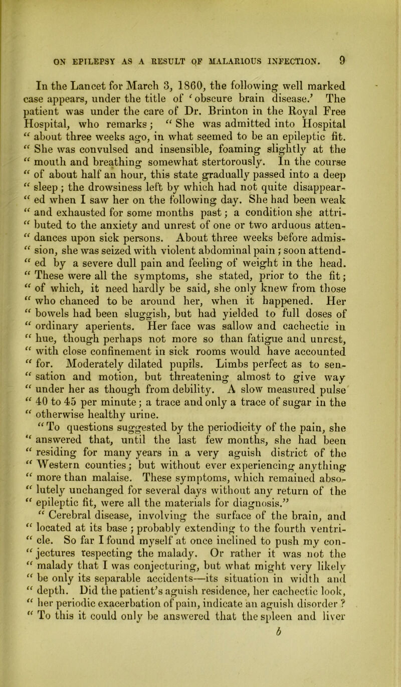 In the Lancet for March 3, 1860, the following well marked case appears, under the title of f obscure brain disease/ The patient was under the care of Dr. Brinton in the Royal Free Hospital, who remarks; “ She was admitted into Hospital “ about three weeks ago, in what seemed to be an epileptic fit. “ She was convulsed and insensible, foaming slightly at the “ mouth and breathing somewhat stertorously. In the course “ of about half an hour, this state gradually passed into a deep “ sleep ; the drowsiness left by which had not quite disappear- “ ed when I saw her on the following day. She had been weak “ and exhausted for some months past; a condition sbe attri- “ buted to the anxiety and unrest of one or two arduous atten- “ dances upon sick persons. About three weeks before admis- “ sion, she was seized with violent abdominal pain; soon attend- “ ed by a severe dull pain and feeling of weight in the head. “ These were all the symptoms, she stated, prior to the fit; “ of which, it need hardly be said, she only knew from those “ who chanced to be around her, when it happened. Her “ bowels had been sluggish, but had yielded to full doses of “ ordinary aperients. Her face was sallow and cachectic in “ hue, though perhaps not more so than fatigue and unrest, “ with close confinement in sick rooms wmild have accounted “ for. Moderately dilated pupils. Limbs perfect as to sen- “ sation and motion, but threatening almost to give way “ under her as though from debility. A slow measured pulse “ 40 to 45 per minute; a trace and only a trace of sugar in the “ otherwise healthy urine. “To questions suggested by the periodicity of the pain, she “ answered that, until the last few months, she had been “ residing for many years in a very aguish district of the “Western counties; but without ever experiencing anything “ more than malaise. These symptoms, which remained abso- “ lutely unchanged for several days without any return of the “ epileptic fit, were all the materials for diagnosis.” “ Cerebral disease, involving the surface of the brain, and “ located at its base ; probably extending to the fourth ventri- “ cle. So far I found myself at once inclined to push my con- “ jectures respecting the malady. Or rather it was not the “ malady that I was conjecturing, but what might very likely “ be only its separable accidents—its situation in width and “ depth. Did the patient's aguish residence, her cachectic look, “ her periodic exacerbation of pain, indicate an aguish disorder ? “ To this it could only be answered that the spleen and liver b