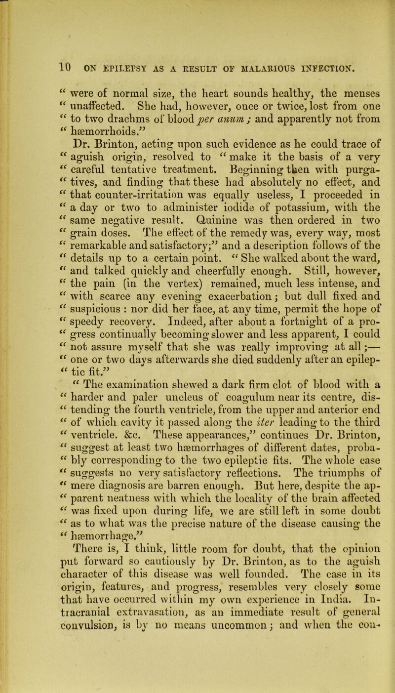 “ were of normal size, the heart sounds healthy, the menses “ unaffected. She had, however, once or twice, lost from one “ to two drachms of blood jjer anum ; and apparently not from “ haemorrhoids.” Dr. Brinton, acting upon such evidence as he could trace of “ aguish origin, resolved to “ make it the basis of a very “ careful tentative treatment. Beginning then with purga- “ tives, and finding that these had absolutely no effect, and “ that counter-irritation was equally useless, I proceeded in “ a day or two to administer iodide of potassium, with the “ same negative result. Quinine was then ordered in two “ grain doses. The effect of the remedy was, every way, most “ remarkable and satisfactory;” and a description follows of the <( details up to a certain point. “ She walked about the ward, “ and talked quickly and cheerfully enough. Still, however, “ the pain (in the vertex) remained, much less intense, and “ with scarce any evening exacerbation; but dull fixed and “ suspicious : nor did her face, at any time, permit the hope of “ speedy recovery. Indeed, after about a fortnight of a pro- “ gress continually becoming slower and less apparent, I could “ not assure myself that she was really improving at all;— tc one or two days afterwards she died suddenly after an epilep- “ tic fit.” “ The examination shewed a dark firm clot of blood with a “ harder and paler uncleus of coagulum near its centre, dis- “ tending the fourth ventricle, from the upper and anterior end iC of which cavity it passed along the iter leading to the third “ ventricle. &c. These appearances,” continues Dr. Brinton, “ suggest at least two haemorrhages of different dates, proba- “ bly corresponding to the two epileptic fits. The whole case “ suggests no very satisfactory reflections. The triumphs of “ mere diagnosis are barren enough. But here, despite the ap- “ parent neatness with which the locality of the brain affected “ was fixed upon during life, we are still left in some doubt “ as to what was the precise nature of the disease causing the “ haemorrhage.” There is, I think, little room for doubt, that the opinion put forward so cautiously by Dr. Brinton, as to the aguish character of this disease was well founded. The case in its origin, features, and progress, resembles very closely some that have occurred within my own experience in India. In- tracranial extravasation, as an immediate result of general convulsion, is by no means uncommon; and when the con-