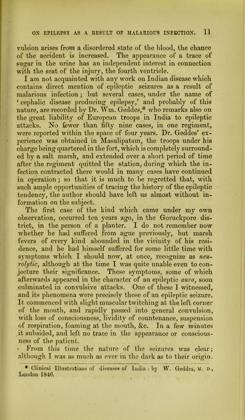 vulsion arises from a disordered state of the blood, the chance of the accident is increased. The appearance of a trace of sugar in the urine has an independent interest in connection with the seat of the injury, the fourth ventricle. I am not acquainted with any work on Indian disease which contains direct mention of epileptic seizures as a result of malarious infection; but several cases, under the name of ‘ cephalic disease producing* epilepsy/ and probably of this nature, are recorded by Dr. Wm. Geddes,* who remarks also on the great liability of European troops in India to epileptic attacks. No fewer than fifty nine cases, in one regiment, were reported within the space of four years. Dr. Geddes* ex- perience was obtained in Masulipatam, the troops under his charge being quartered in the fort, which is completely surround- ed by a salt marsh, and extended over a short period of time after the regiment quitted the station, during which the in- fection contracted there would in many cases have continued in operation ; so that it is much to be regretted that, with such ample opportunities of tracing the history of the epileptic tendency, the author should have left us almost without in- formation on the subject. The first case of the kind which came under my own observation, occurred ten years ago, in the Goruckpore dis- trict, in the person of a planter. I do not remember now whether he had suffered from ague previously, but marsh fevers of every kind abounded in the vicinity of his resi- dence, and he had himself suffered for some little time with symptoms which I should now, at once, recognize as neu- rolytic, although at the time I was quite unable even to con- jecture their significance. These symptoms, some of which afterwards appeared in the character of an epileptic aura, soon culminated in convulsive attacks. One of these I witnessed, and its phenomena were precisely those of an epileptic seizure. It commenced with slight muscular twitching at the left corner of the mouth, and rapidly passed into general convulsion, with loss of consciousness, lividity of countenance, suspension of respiration, foaming at the mouth, &c. In a few minutes it subsided, and left no trace in the appearance or conscious- ness of the patient. • From this time the nature of the seizures was clear; although I was as much as ever in the dark as to their origin. * Clinical Illustrations of diseases of India : by W. Geddes, m. d., London 1846.