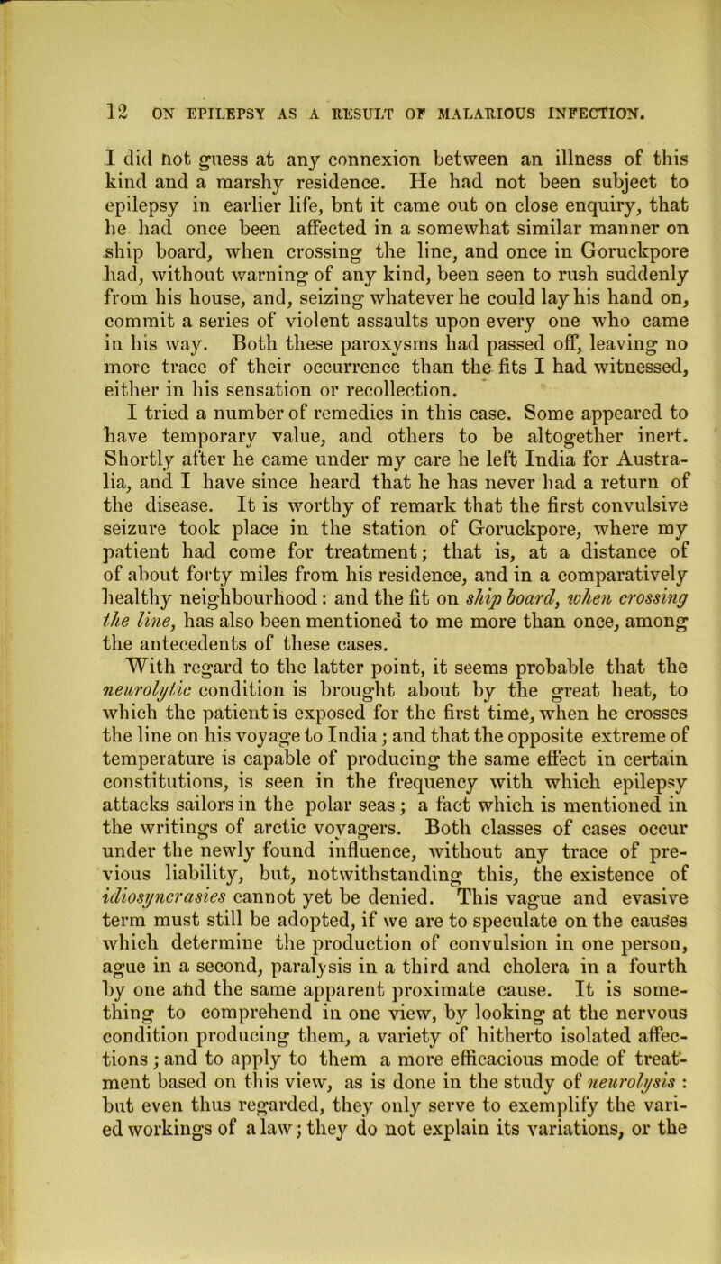 I did Uofc guess at any connexion between an illness of this kind and a marshy residence. He had not been subject to epilepsy in earlier life, bnt it came out on close enquiry, that he had once been affected in a somewhat similar manner on ship board, when crossing the line, and once in Goruckpore had, without warning of any kind, been seen to rush suddenly from his house, and, seizing whatever he could lay his hand on, commit a series of violent assaults upon every one who came in his way. Both these paroxysms had passed off, leaving no more trace of their occurrence than the fits I had witnessed, either in his sensation or recollection. I tried a number of remedies in this case. Some appeared to have temporary value, and others to be altogether inert. Shortly after he came under my care he left India for Austra- lia, and I have since heard that he has never had a return of the disease. It is worthy of remark that the first convulsive seizure took place in the station of Goruckpore, where my patient had come for treatment; that is, at a distance of of about forty miles from his residence, and in a comparatively healthy neighbourhood: and the fit on ship hoard, when crossing the line, has also been mentioned to me more than once, among the antecedents of these cases. With regard to the latter point, it seems probable that the neurolytic condition is brought about by the great heat, to which the patient is exposed for the first time, when he crosses the line on his voyage to India; and that the opposite extreme of temperature is capable of producing the same effect in certain constitutions, is seen in the frequency with which epilepsy attacks sailors in the polar seas; a fact which is mentioned in the writings of arctic voyagers. Both classes of cases occur under the newly found influence, without any trace of pre- vious liability, but, notwithstanding this, the existence of idiosyncrasies cannot yet be denied. This vague and evasive term must still be adopted, if we are to speculate on the causes which determine the production of convulsion in one person, ague in a second, paralysis in a third and cholera in a fourth by one atid the same apparent proximate cause. It is some- thing to comprehend in one view, by looking at the nervous condition producing them, a variety of hitherto isolated affec- tions ; and to apply to them a more efficacious mode of treat- ment based on this view, as is done in the study of neurolysis : but even thus regarded, they only serve to exemplify the vari- ed workings of a law; they do not explain its variations, or the