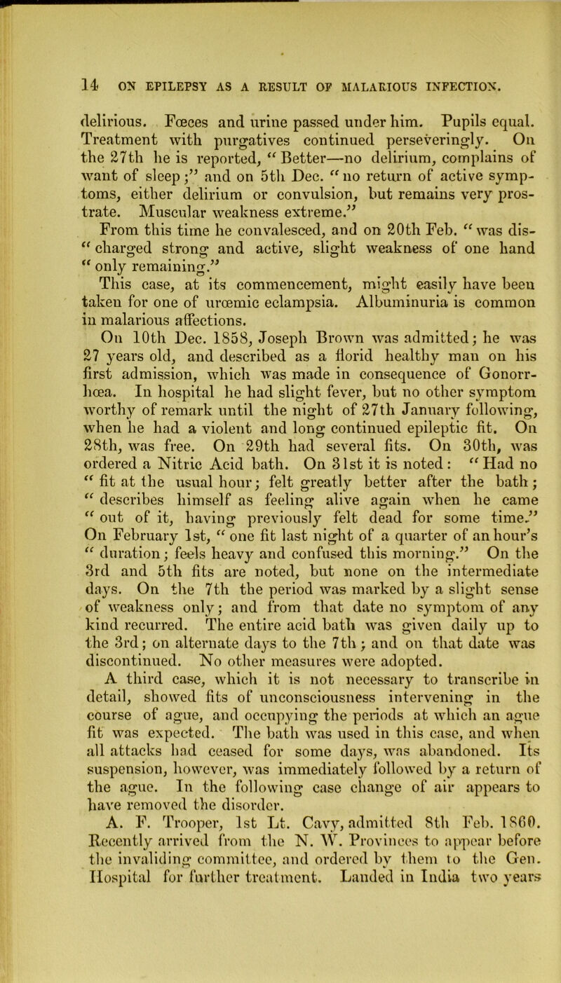 delirious. Foeces and urine passed under him. Pupils equal. Treatment with purgatives continued perseveringly. On the 27th he is reported, “ Better—no delirium, complains of want of sleep;” and on 5th Dec. “ no return of active symp- toms, either delirium or convulsion, but remains very pros- trate. Muscular weakness extreme.” From this time he convalesced, and on 20th Feb. “ was dis- “ charged strong and active, slight weakness of one hand <e only remaining.” This case, at its commencement, might easily have been taken for one of uraemic eclampsia. Albuminuria is common in malarious affections. On 10th Dec. 1858, Joseph Brown was admitted; he was 27 years old, and described as a florid healthy man on his first admission, which was made in consequence of Gonorr- hoea. In hospital he had slight fever, but no other symptom worthy of remark until the night of 27th January following, when he had a violent and long continued epileptic fit. On 28th, was free. On 29th had several fits. On 30th, was ordered a Nitric Acid bath. On 31st it is noted : “ Had no “ fit at the usual hour; felt greatly better after the bath; “ describes himself as feeling alive again when he came “ out of it, having previously felt dead for some time.” On February 1st, “ one fit last night of a quarter of an hour’s “ duration; feels heavy and confused this morning.” On the 3rd and 5th fits are noted, but none on the intermediate days. On the 7th the period was marked by a slight sense of weakness only; and from that date no symptom of any kind recurred. The entire acid bath was given daily up to the 3rd; on alternate days to the 7th; and on that date was discontinued. No other measures were adopted. A third case, which it is not necessary to transcribe in detail, showed fits of unconsciousness intervening in the course of ague, and occupying the periods at which an ague fit was expected. The bath was used in this case, and when all attacks had ceased for some da}^s, was abandoned. Its suspension, however, was immediately followed by a return of the ague. In the following case change of air appears to have removed the disorder. A. F. Trooper, 1st Lt. Cavy, admitted 8th Feb. 1860. Recently arrived from the N. W. Provinces to appear before the invaliding committee, and ordered by them to the Gen. Hospital for further treatment. Landed in India two years