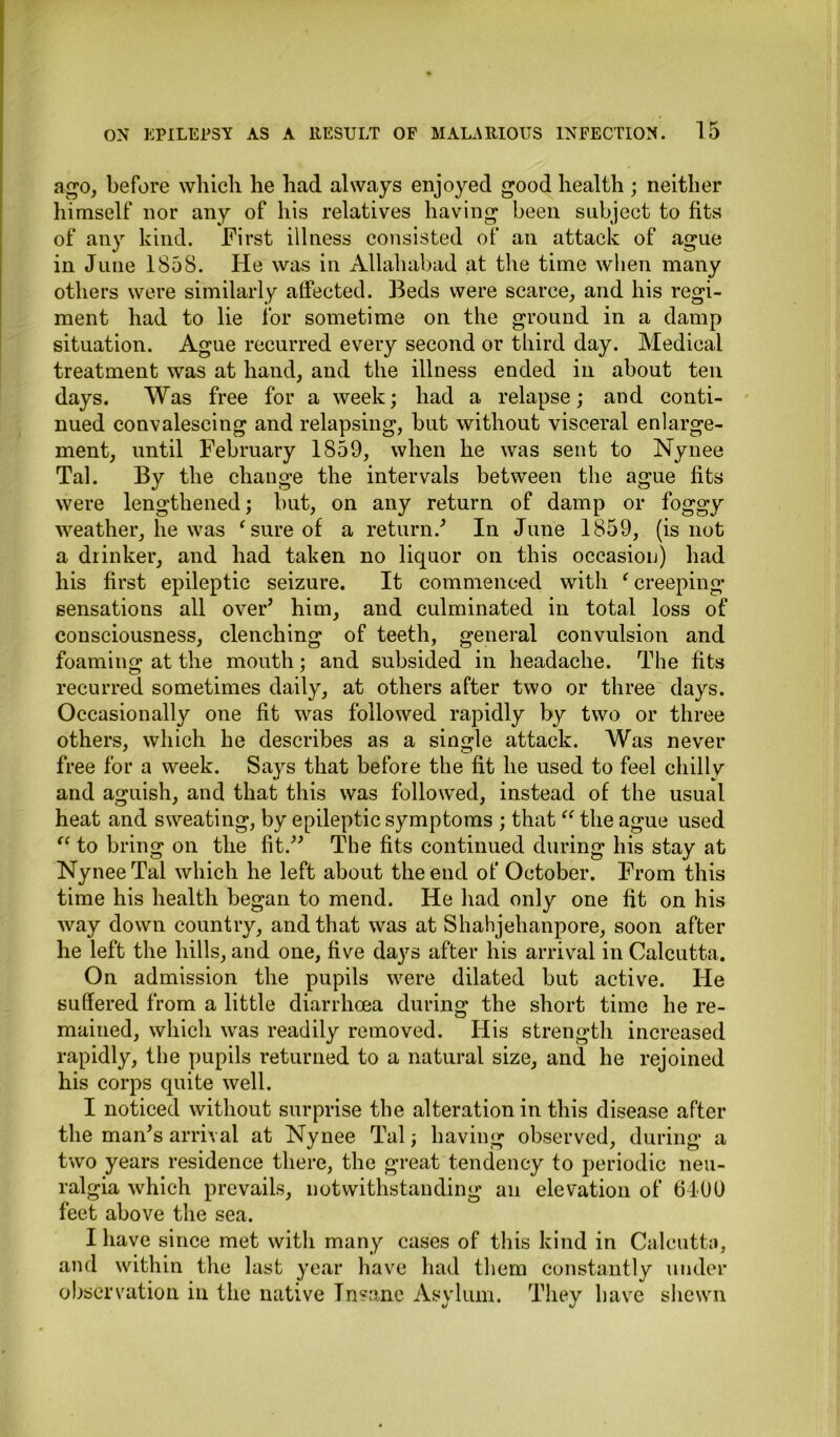 ago, before which he had always enjoyed good health ; neither himself nor any of his relatives having been subject to fits of any kind. First illness consisted of an attack of ague in June 1858. He was in Allahabad at the time when many others were similarly alfected. Beds were scarce, and his regi- ment had to lie for sometime on the ground in a damp situation. Ague recurred every second or third day. Medical treatment was at hand, and the illness ended in about ten days. Was free for a week; had a relapse; and conti- nued convalescing and relapsing, but without visceral enlarge- ment, until February 1859, when he was sent to Nynee Tal. By the change the intervals between the ague fits were lengthened; but, on any return of damp or foggy weather, he was ‘ sure of a return/ In June 1859, (is not a drinker, and had taken no liquor on this occasion) had his first epileptic seizure. It commenced with ‘creeping sensations all over* him, and culminated in total loss of consciousness, clenching of teeth, general convulsion and foaming at the mouth; and subsided in headache. The fits recurred sometimes daily, at others after two or three days. Occasionally one fit was followed rapidly by two or three others, which he describes as a single attack. Was never free for a week. Says that before the fit he used to feel chilly and aguish, and that this was followed, instead of the usual heat and sweating, by epileptic symptoms ; that “ the ague used “ to bring on the fit.” The fits continued during his stay at Nynee Tal which he left about the end of October. From this time his health began to mend. He had only one fit on his way down country, and that was at Shahjehanpore, soon after he left the hills, and one, five days after his arrival in Calcutta. On admission the pupils were dilated but active. He suffered from a little diarrhoea during the short time he re- mained, which was readily removed. His strength increased rapidly, the pupils returned to a natural size, and he rejoined his corps quite well. I noticed without surprise the alteration in this disease after the man’s arrival at Nynee Tal; having observed, during a two years residence there, the great tendency to periodic neu- ralgia which prevails, notwithstanding an elevation of 6190 feet above the sea. I have since met with many cases of this kind in Calcutta, and within the last year have had them constantly under observation in the native Insane Asylum. They have shewn