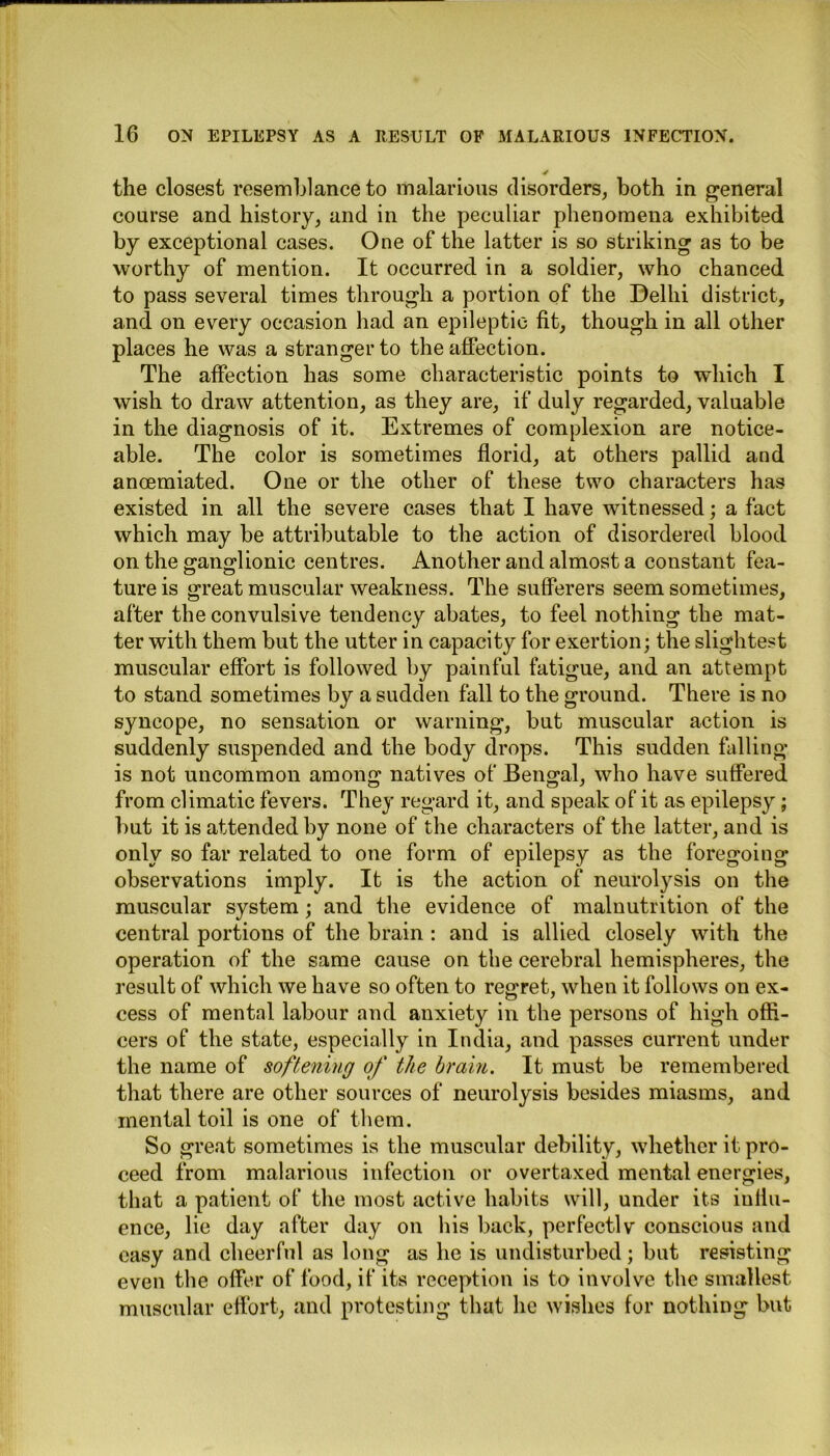 the closest resemblance to malarious disorders, both in general course and history, and in the peculiar phenomena exhibited by exceptional cases. One of the latter is so striking as to be worthy of mention. It occurred in a soldier, who chanced to pass several times through a portion of the Delhi district, and on every occasion had an epileptic fit, though in all other places he was a stranger to the affection. The affection has some characteristic points to which I wish to draw attention, as they are, if duly regarded, valuable in the diagnosis of it. Extremes of complexion are notice- able. The color is sometimes florid, at others pallid and anoemiated. One or the other of these two characters has existed in all the severe cases that I have witnessed; a fact which may be attributable to the action of disordered blood on the ganglionic centres. Another and almost a constant fea- ture is great muscular weakness. The sufferers seem sometimes, after the convulsive tendency abates, to feel nothing the mat- ter with them but the utter in capacity for exertion; the slightest muscular effort is followed by painful fatigue, and an attempt to stand sometimes by a sudden fall to the ground. There is no syncope, no sensation or warning, but muscular action is suddenly suspended and the body drops. This sudden falling is not uncommon among natives of Bengal, who have suffered from climatic fevers. They regard it, and speak of it as epilepsy; but it is attended by none of the characters of the latter, and is only so far related to one form of epilepsy as the foregoing observations imply. It is the action of neurolysis on the muscular system; and the evidence of malnutrition of the central portions of the brain : and is allied closely with the operation of the same cause on the cerebral hemispheres, the result of which we have so often to regret, when it follows on ex- cess of mental labour and anxiety in the persons of high offi- cers of the state, especially in India, and passes current under the name of softening of the brain. It must be remembered that there are other sources of neurolysis besides miasms, and mental toil is one of them. So great sometimes is the muscular debility, whether it pro- ceed from malarious infection or overtaxed mental energies, that a patient of the most active habits will, under its iullu- ence, lie day after day on his back, perfectlv conscious and easy and cheerful as long as he is undisturbed; but resisting even the offer of food, if its reception is to involve the smallest muscular effort, and protesting that lie wishes for nothing but