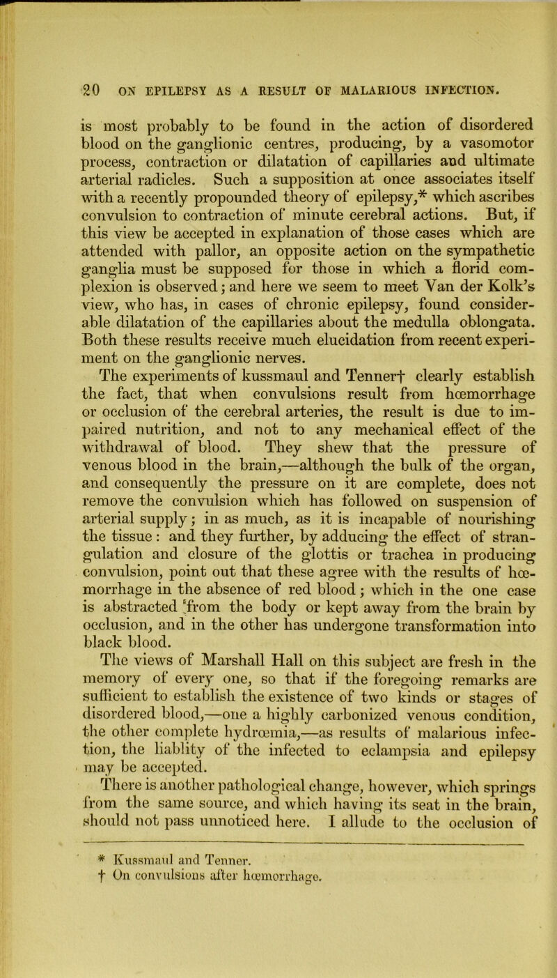is most probably to be found in the action of disordered blood on the ganglionic centres, producing, by a vasomotor process, contraction or dilatation of capillaries and ultimate arterial radicles. Such a supposition at once associates itself with a recently propounded theory of epilepsy,* which ascribes convulsion to contraction of minute cerebral actions. But, if this view be accepted in explanation of those cases which are attended with pallor, an opposite action on the sympathetic ganglia must be supposed for those in which a florid com- plexion is observed; and here we seem to meet Van der K oik’s view, who has, in cases of chronic epilepsy, found consider- able dilatation of the capillaries about the medulla oblongata. Both these results receive much elucidation from recent experi- ment on the ganglionic nerves. The experiments of kussmaul and Tennerf clearly establish the fact, that when convulsions result from hcemorrhage or occlusion of the cerebral arteries, the result is due to im- paired nutrition, and not to any mechanical effect of the withdrawal of blood. They shew that the pressure of venous blood in the brain,—although the bulk of the organ, and consequently the pressure on it are complete, does not remove the convulsion which has followed on suspension of arterial supply; in as much, as it is incapable of nourishing the tissue : and they further, by adducing the effect of stran- gulation and closure of the glottis or trachea in producing convulsion, point out that these agree with the results of hce- morrhage in the absence of red blood; which in the one case is abstracted “from the body or kept away from the brain by occlusion, and in the other has undergone transformation into black blood. The views of Marshall Hall on this subject are fresh in the memory of every one, so that if the foregoing remarks are sufficient to establish the existence of two kinds or stages of disordered blood,—one a highly carbonized venous condition, the other complete hydrcemia,—as results of malarious infec- tion, the liablity of the infected to eclampsia and epilepsy may be accepted. Ther e is another pathological change, however, which springs from the same source, and which having its seat in the brain, should not pass unnoticed here. I allude to the occlusion of * Kussmaul and Tenner, f On convulsions after hcemorrhage.