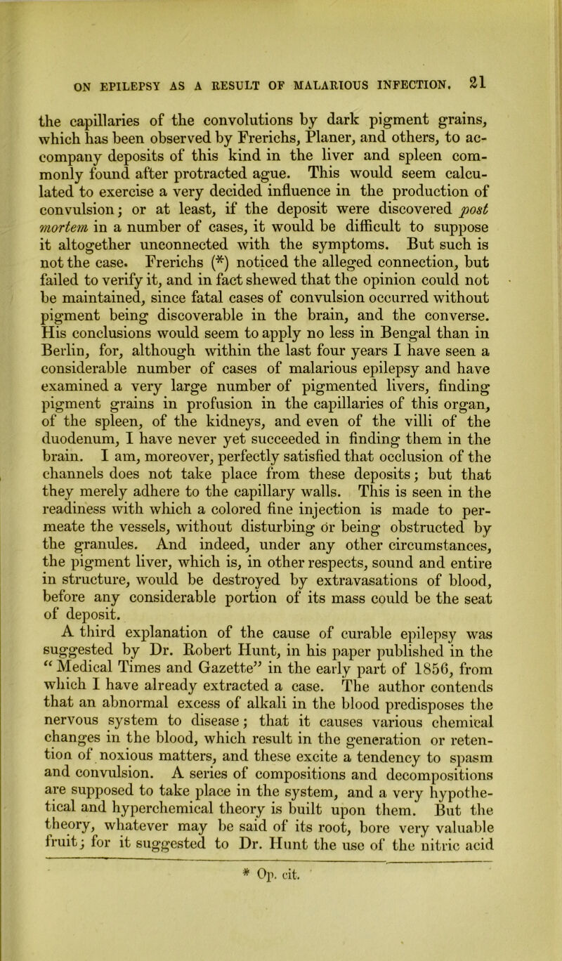 the capillaries of the convolutions by dark pigment grains, which has been observed by Frerichs, Planer, and others, to ac- company deposits of this kind in the liver and spleen com- monly found after protracted ague. This would seem calcu- lated to exercise a very decided influence in the production of convulsion; or at least, if the deposit were discovered post mortem in a number of cases, it would be difficult to suppose it altogether unconnected with the symptoms. But such is not the case. Frerichs (*) noticed the alleged connection, but failed to verify it, and in fact shewed that the opinion could not be maintained, since fatal cases of convulsion occurred without pigment being discoverable in the brain, and the converse. His conclusions would seem to apply no less in Bengal than in Berlin, for, although within the last four years I have seen a considerable number of cases of malarious epilepsy and have examined a very large number of pigmented livers, finding pigment grains in profusion in the capillaries of this organ, of the spleen, of the kidneys, and even of the villi of the duodenum, I have never yet succeeded in finding them in the brain. I am, moreover, perfectly satisfied that occlusion of the channels does not take place from these deposits; but that they merely adhere to the capillary walls. This is seen in the readiness with which a colored fine injection is made to per- meate the vessels, without disturbing dr being obstructed by the granules. And indeed, under any other circumstances, the pigment liver, which is, in other respects, sound and entire in structure, would be destroyed by extravasations of blood, before any considerable portion of its mass could be the seat of deposit. A third explanation of the cause of curable epilepsy was suggested by Dr. Bobert Hunt, in his paper published in the “ Medical Times and Gazette” in the early part of 1856, from which I have already extracted a case. The author contends that an abnormal excess of alkali in the blood predisposes the nervous system to disease; that it causes various chemical changes in the blood, which result in the generation or reten- tion of noxious matters, and these excite a tendency to spasm and convulsion. A series of compositions and decompositions are supposed to take place in the system, and a very hypothe- tical and hyperchemical theory is built upon them. But the theory, whatever may be said of its root, bore very valuable fruit; for it suggested to Dr. Hunt the use of the nitric acid * Op. cit.