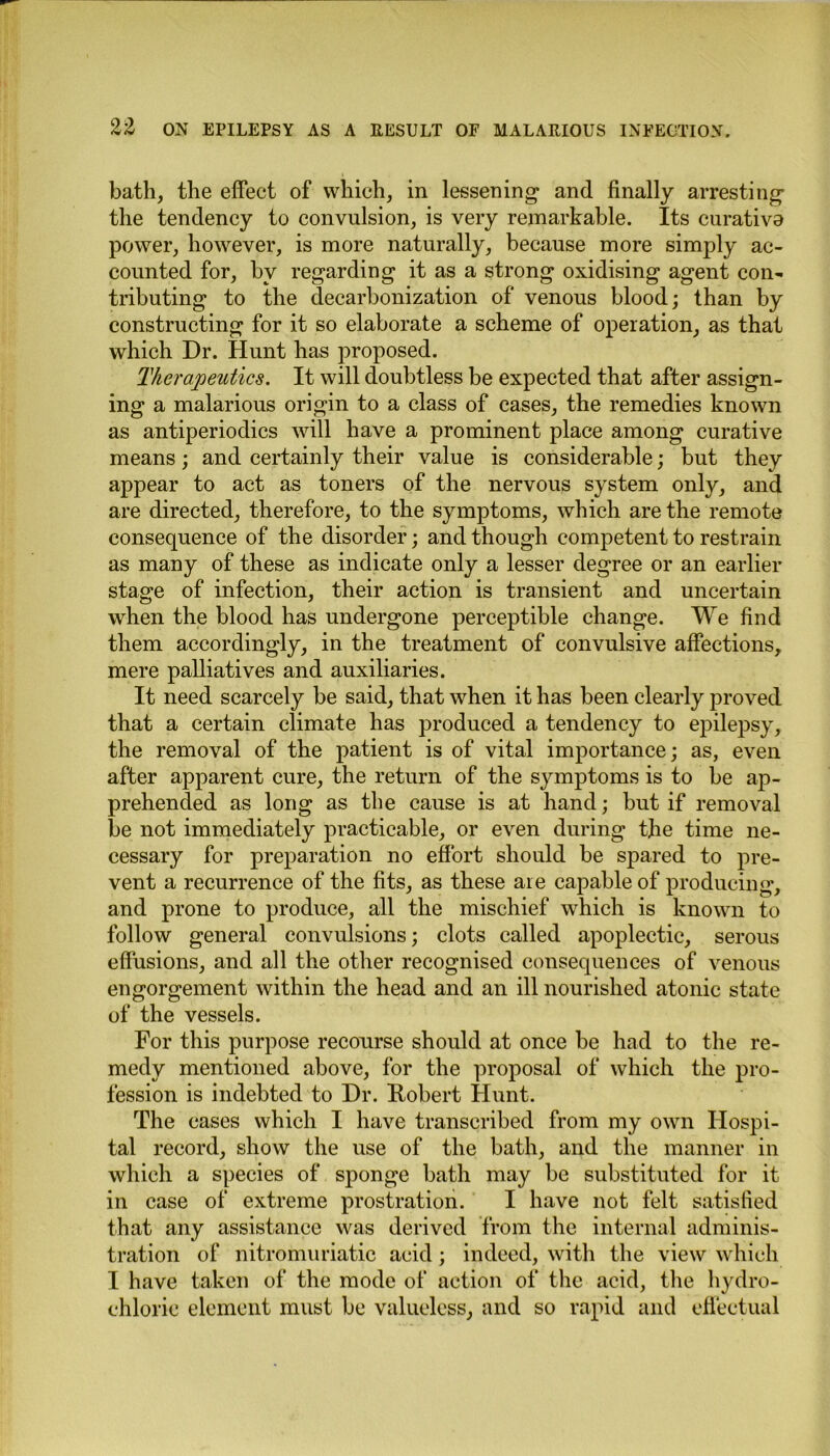 bath, the effect of which, in lessening and finally arresting the tendency to convulsion, is very remarkable. Its curativa power, however, is more naturally, because more simply ac- counted for, by regarding it as a strong oxidising agent con- tributing to the decarbonization of venous blood; than by constructing for it so elaborate a scheme of operation, as that which Dr. Hunt has proposed. Therapeutics. It will doubtless be expected that after assign- ing a malarious origin to a class of cases, the remedies known as antiperiodics will have a prominent place among curative means; and certainly their value is considerable; but they appear to act as toners of the nervous system only, and are directed, therefore, to the symptoms, which are the remote consequence of the disorder; and though competent to restrain as many of these as indicate only a lesser degree or an earlier stage of infection, their action is transient and uncertain when the blood has undergone perceptible change. We find them accordingly, in the treatment of convulsive affections, mere palliatives and auxiliaries. It need scarcely be said, that when it has been clearly proved that a certain climate has produced a tendency to epilepsy, the removal of the patient is of vital importance; as, even after apparent cure, the return of the symptoms is to be ap- prehended as long as the cause is at hand; but if removal be not immediately practicable, or even during the time ne- cessary for preparation no effort should be spared to pre- vent a recurrence of the fits, as these are capable of producing, and prone to produce, all the mischief which is known to follow general convulsions; clots called apoplectic, serous effusions, and all the other recognised consequences of venous engorgement within the head and an ill nourished atonic state of the vessels. For this purpose recourse should at once be had to the re- medy mentioned above, for the proposal of which the pro- fession is indebted to Dr. Robert Hunt. The cases which I have transcribed from my own Hospi- tal record, show the use of the bath, and the manner in which a species of sponge bath may be substituted for it in case of extreme prostration. I have not felt satisfied that any assistance was derived from the internal adminis- tration of nitromuriatic acid; indeed, with the view which I have taken of the mode of action of the acid, the hydro- chloric element must be valueless, and so rapid and effeetual