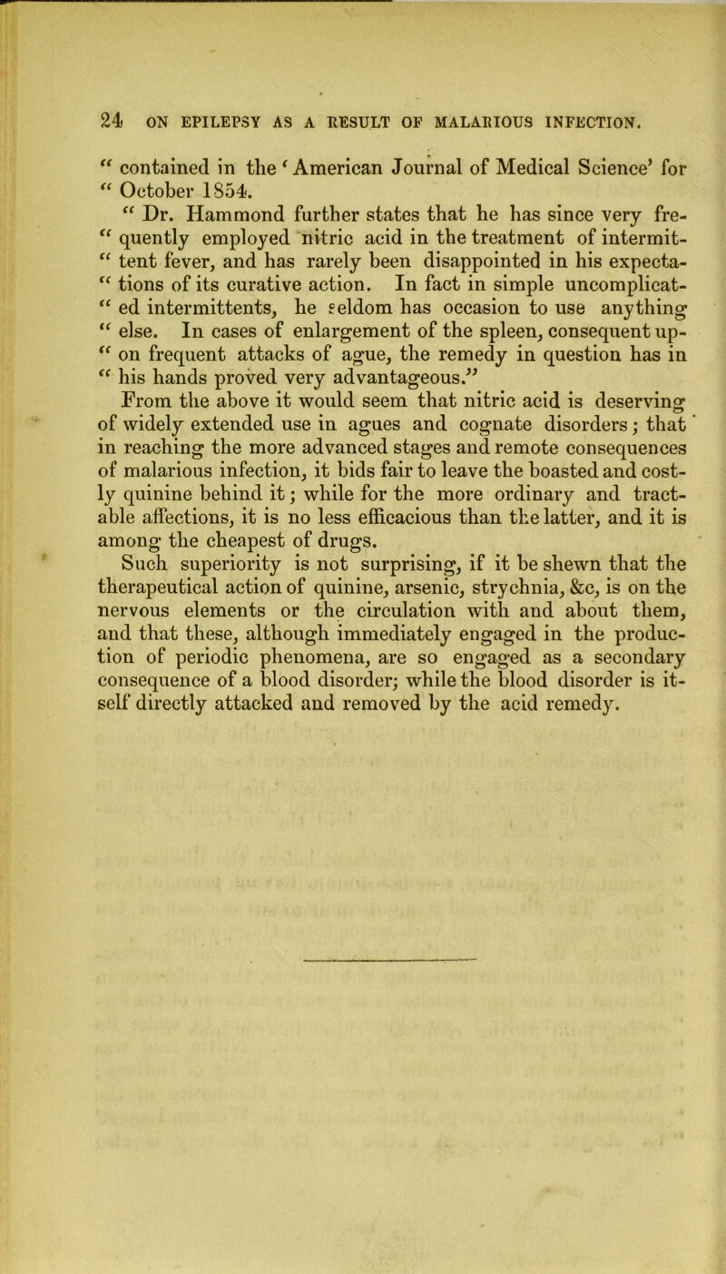 “ contained in the ‘ American Journal of Medical Science’ for “ October 1854. “ Dr. Hammond further states that he has since very fre- u quently employed nitric acid in the treatment of intermit- “ tent fever, and has rarely been disappointed in his expecta- “ tions of its curative action. In fact in simple uncomplieat- “ ed intermittents, he eeldom has occasion to use anything1 “ else. In cases of enlargement of the spleen, consequent up- “ on frequent attacks of ague, the remedy in question has in “ his hands proved very advantageous.” From the above it would seem that nitric acid is deserving of widely extended use in agues and cognate disorders; that in reaching the more advanced stages and remote consequences of malarious infection, it bids fair to leave the boasted and cost- ly quinine behind it; while for the more ordinary and tract- able affections, it is no less efficacious than the latter, and it is among the cheapest of drugs. Such superiority is not surprising, if it be shewn that the therapeutical action of quinine, arsenic, strychnia, &c, is on the nervous elements or the circulation with and about them, and that these, although immediately engaged in the produc- tion of periodic phenomena, are so engaged as a secondary consequence of a blood disorder; while the blood disorder is it- self directly attacked and removed by the acid remedy.