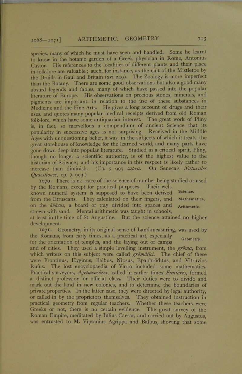 io68—1071] species, many of which he must have seen and handled. Some he learnt to know in the botanic garden of a Greek physician in Rome, Antonius Castor. His references to the localities of different plants and their place in folk-lore are valuable; such, for instance, as the cult of the Mistletoe by the Druids in Gaul and Britain (xvi 249). The Zoology is more imperfect than the Botany. There are some good observations but also a good many absurd legends and fables, many of which have passed into the popular literature of Europe. His observations on precious stones, mineials, and pigments are important, in relation to the use of these substances in Medicine and the Fine Arts. He gives a long account of drugs and their uses, and quotes many popular medical receipts derived from old Roman folk-lore, which have some antiquarian interest. The great work of Pliny is, in fact, so marvellous a compendium of ancient Science that its popularity in successive ages is not surprising. Received in the Middle Ages with unquestioning belief, it was, in the subjects of which it treats, the great storehouse of knowledge for the learned world, and many parts have gone down deep into popular literature. Studied in a critical spirit, Pliny, though no longer a scientific authority, is of the highest value to the historian of Science; and his importance in this respect is likely rather to increase than diminish. (Cp. § 997 supra. On Seneca’s Naturales Quaestioues, cp. § 993-) 1070. There is no trace of the science of number being studied or used by the Romans, except for practical purposes. Their well- known numeral system is supposed to have been derived Science- from the Etruscans. They calculated on their fingers, and Mathematics, on the abacus, a board or tray divided into spaces and Arithmetic, strewn with sand. Mental arithmetic was taught in schools, at least in the time of St Augustine. But the science attained no higher development. 1071. Geometry, in its original sense of Land-measuring, was used by the Romans, from early times, as a practical art, especially r 1 . . r 1 Geometry. for the orientation of temples, and the laying out of camps and of cities. They used a simple levelling instrument, the groma, from which writers on this subject were called gromatici. The chief of these were Frontinus, Hyglnus, Balbus, Nipsus, Epaphrodltus, and Vitruvius Rufus. The lost encyclopaedia of Varro included some mathematics. Practical surveyors, Agrimensdres, called in earlier times Finitores, formed a distinct profession or official class. Their duties were to divide and mark out the land in new colonies, and to determine the boundaries of private properties. In the latter case, they were directed by legal authority, or called in by the proprietors themselves. They obtained instruction in practical geometry from regular teachers. Whether these teachers were Greeks or not, there is no certain evidence. The great survey of the Roman Empire, meditated by Iulius Caesar, and carried out by Augustus, was entrusted to M. Vipsanius Agrippa and Balbus, showing that some