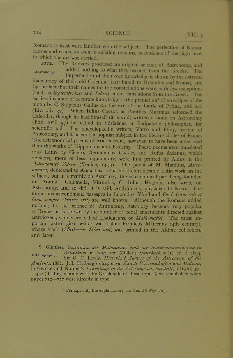 Romans at least were familiar with the subject. The perfection of Roman camps and roads, as seen in existing remains, is evidence of the high level to which the art was carried. 1072. 1 he Romans produced no original science of Astronomy, and Astronomy. ?dded n0[hing to what they learned from the Greeks. The imperfection of their own knowledge is shown by the extreme inaccuracy of their old Calendar (attributed to Romulus and Numa), and by the fact that their names for the constellations were, with few exceptions (such as Sip tern Mo ties and Libra), mere translations from the Greek. The earliest instance of accurate knowledge is the prediction1 of an eclipse of the moon by C. Sulpicius Gallus on the eve of the battle of Pydna, 168 H.C. (Liv. xliv 37). When Iulius Caesar, as Pontifex Maximus, reformed the Calendar, though he had himself (it is said) written a book on Astronomy (Plin. xviii 57) he called in Sosigenes, a Peripatetic philosopher, for scientific aid. The encyclopaedic writers, Varro and Pliny, treated of Astronomy, and it became a popular subject in the literary circles of Rome. The astronomical poems of Aratus seem, however, to have been more read than the works of Hipparchus and Ptolemy. These poems were translated into Latin by Cicero, Germanicus Caesar, and Rufus Auienus, which versions, more or less fragmentary, were first printed by Aldus in the Astrononnci Veteres (Venice, 1499). The poem of M. Manilius, Astro- nomica, dedicated to Augustus, is the most considerable Latin work on the subject, but it is mainly on Astrology, the astronomical part being founded on Aratus. Columella, Vitruuius, C. Iulius Hyglnus, also wrote on Astronomy, and so did, it is said, Andronlcus, physician to Nero. The numerous astronomical passages in Lucretius, Virgil and Ovid (cum sole et luna semper Aratus erit) are well known. Although the Romans added nothing to the science of Astronomy, Astrology became very popular at Rome, as is shown by the number of penal enactments directed against astrologers, who were called Chaldaeans, or Mathematici. The most im- portant astrological writer was Iulius Firmicus Maternus (4th century), whose work (Matheseos Libri uiii) was printed in the Aldine collection, and later. S. Gunther, Geschichte der Mathematik und der Natunuissenschaften in Bibliography Alterthum, in I wan von Muller’s Handbuch, v (1), ed. 2, 1894. Sir G. C. Lewis, Historical Survey of the Astronomy of the Ancients, 1862. J. L. Heiberg’s chapter on Exacte Wissenschaften und Mediziti, in Gercke and Norden’s Einleitung in die Altertumswissenschaft, ii (1910) 391 —432 (dealing mainly with the Greek side of these topics), was published when pages 712—727 were already in type. 1 Perhaps only the explanation ; cp. Cic. De Rep. i 23.