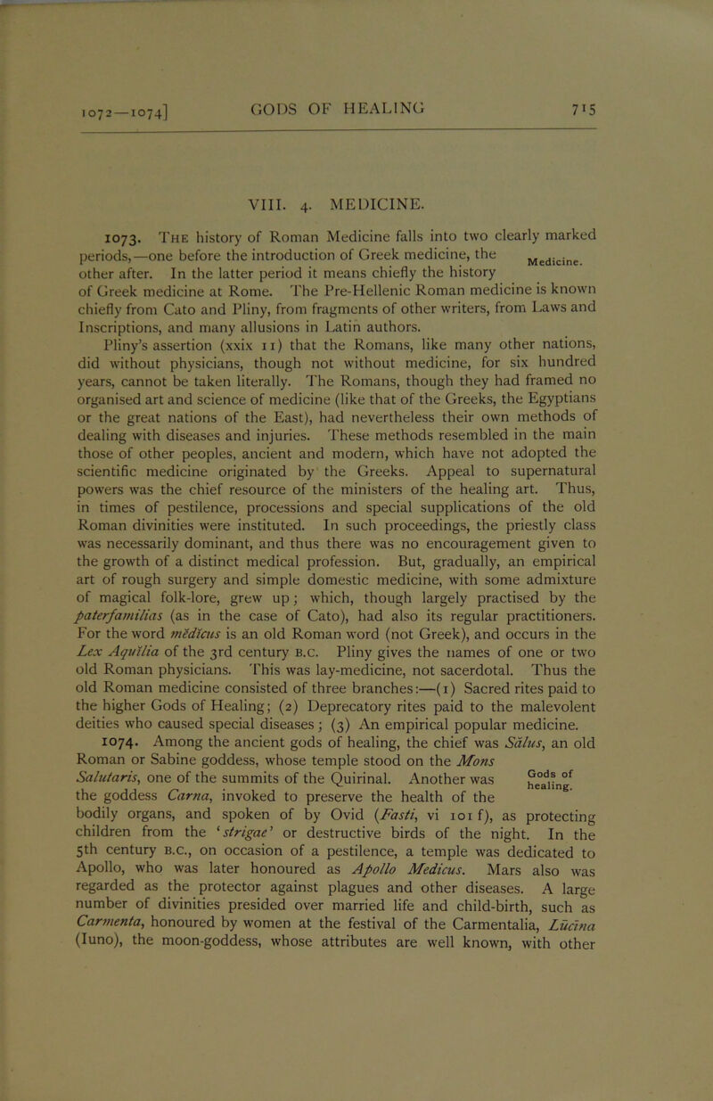 VIII. 4. MEDICINE. 1073. The history of Roman Medicine falls into two clearly marked periods,—one before the introduction of Greek medicine, the Medicine other after. In the latter period it means chiefly the history of Greek medicine at Rome. The Pre-Hellenic Roman medicine is known chiefly from Cato and Pliny, from fragments of other writers, from Laws and Inscriptions, and many allusions in Latin authors. Pliny’s assertion (xxix 11) that the Romans, like many other nations, did without physicians, though not without medicine, for six hundred years, cannot be taken literally. The Romans, though they had framed no organised art and science of medicine (like that of the Greeks, the Egyptians or the great nations of the East), had nevertheless their own methods of dealing with diseases and injuries. These methods resembled in the main those of other peoples, ancient and modern, which have not adopted the scientific medicine originated by the Greeks. Appeal to supernatural powers was the chief resource of the ministers of the healing art. Thus, in times of pestilence, processions and special supplications of the old Roman divinities were instituted. In such proceedings, the priestly class was necessarily dominant, and thus there was no encouragement given to the growth of a distinct medical profession. But, gradually, an empirical art of rough surgery and simple domestic medicine, with some admixture of magical folk-lore, grew up; which, though largely practised by the paterfamilias (as in the case of Cato), had also its regular practitioners. For the word medicus is an old Roman word (not Greek), and occurs in the Lex Aquilia of the 3rd century b.c. Pliny gives the names of one or two old Roman physicians. This was lay-medicine, not sacerdotal. Thus the old Roman medicine consisted of three branches:—(1) Sacred rites paid to the higher Gods of Healing; (2) Deprecatory rites paid to the malevolent deities who caused special diseases; (3) An empirical popular medicine. 1074. Among the ancient gods of healing, the chief was Sdlus, an old Roman or Sabine goddess, whose temple stood on the Mons Sa/ularis, one of the summits of the Quirinal. Another was healing the goddess Carna, invoked to preserve the health of the bodily organs, and spoken of by Ovid {Fasti, vi 101 f), as protecting children from the ‘strigae’ or destructive birds of the night. In the 5th century b.c., on occasion of a pestilence, a temple was dedicated to Apollo, who was later honoured as Apollo Medicus. Mars also was regarded as the protector against plagues and other diseases. A large number of divinities presided over married life and child-birth, such as Carmenta, honoured by women at the festival of the Carmentalia, Ludna (Iuno), the moon-goddess, whose attributes are well known, with other