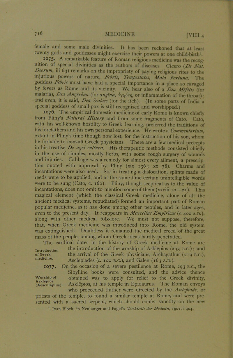 female and some male divinities. It has been reckoned that at least twenty gods and goddesses might exercise their powers at one child-birth*. I075- A remarkable feature of Roman religious medicine was the recog- nition of special divinities as the authors of diseases. Cicero (De Nat. Deorum, iii 63) remarks on the impropriety of paying religious rites to the injurious powers of nature, Febris, Tempestates, Mala Fortuna. The goddess Febris must have had a special importance in a place so ravaged by fevers as Rome and its vicinity. We hear also of a Dta Mtfitis (for malaria), Dea Angtrona (for angina, or inflammation of the throat); and even, it is said, Dea Scabies (for the itch). (In some parts of India a special goddess of small-pox is still recognised and worshipped.) 1076. The empirical domestic medicine of early Rome is known chiefly from Pliny’s Natural History and from some fragments of Cato. Cato, with his well-known hostility to Greek learning, preferred the traditions of his forefathers and his own personal experience. He wrote a Commentariunt, extant in Pliny’s time though now lost, for the instruction of his son, whom he forbade to consult Greek physicians. There are a few medical precepts in his treatise De agri cultura. His therapeutic methods consisted chiefly in the use of simples, mostly herbs, with some rough surgery of wounds and injuries. Cabbage was a remedy for almost every ailment, a prescrip- tion quoted with approval by Pliny (xix 136; xx 78). Charms and incantations were also used. So, in treating a dislocation, splints made of reeds were to be applied, and at the same time certain unintelligible words were to be sung (Cato, c. 16a). Pliny, though sceptical as to the value of incantations, does not omit to mention some of them (xxviii 10—21). This magical element (which the classical Greek medicine, alone of all the ancient medical systems, repudiated) formed an important part of Roman popular medicine, as it has done among other peoples, and in later ages, even to the present day. It reappears in Marcelltis Empiricus (c. 400 a.d.), along with other medical folk-lore. We must not suppose, therefore, that, when Greek medicine was introduced into Rome, the old system was extinguished. Doubtless it remained the medical creed of the great mass of the people, among whom Greek ideas hardly penetrated. The cardinal dates in the history of Greek medicine at Rome are the introduction of the worship of Asklepios (293 b.c.) ; and the arrival of the Greek physicians, Archagathus (219 b.c.), Asclepiades (c. too b.c.), and Galen (163 a.d.). On the occasion of a severe pestilence at Rome, 293 b.c., the Sibylline books were consulted, and the advice thence worship of obtained was to apply for relief to the Greek divinity, (Aesculapius). Asklepios, at his temple in Epidaurus. The Roman envoys who proceeded thither were directed by the Asclepiads, or priests of the temple, to found a similar temple at Rome, and were pre- sented with a sacred serpent, which should confer sanctity on the new 1 Ivan Bloch, in Neuburger and Pagel’s Geschichte der Medizin, 1901, i 404. Introduction of Greek medicine. 1077.
