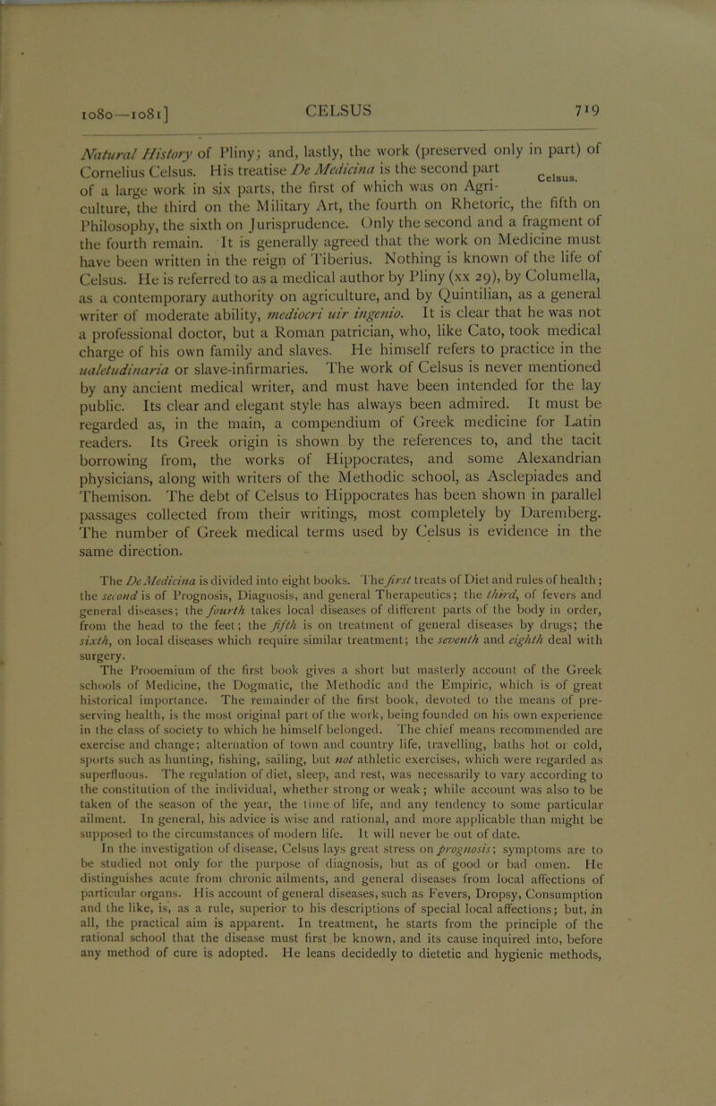 Natural History of Pliny; and, lastly, the work (preserved only in part) of Cornelius Celsus. His treatise De Medicina is the second part of a large work in six parts, the first of which was on Agri- culture, the third on the Military Art, the fourth on Rhetoric, the fifth on Philosophy, the sixth on Jurisprudence. Only the second and a fragment of the fourth remain. It is generally agreed that the work on Medicine must have been written in the reign of Tiberius. Nothing is known of the life of Celsus. He is referred to as a medical author by Pliny (xx 29), by Columella, as a contemporary authority on agriculture, and by Quintilian, as a general writer of moderate ability, mediocri uir ingenio. It is clear that he was not a professional doctor, but a Roman patrician, who, like Cato, took medical charge of his own family and slaves. He himself refers to practice in the ualetudinaria or slave-infirmaries. The work of Celsus is never mentioned by any ancient medical writer, and must have been intended for the lay public. Its clear and elegant style has always been admired. It must be regarded as, in the main, a compendium of Greek medicine for Latin readers. Its Greek origin is shown by the references to, and the tacit borrowing from, the works of Hippocrates, and some Alexandrian physicians, along with writers of the Methodic school, as Asclepiades and Themison. The debt of Celsus to Hippocrates has been shown in parallel passages collected from their writings, most completely by Daremberg. The number of Greek medical terms used by Celsus is evidence in the same direction. The De Medicina is divided into eight books. The first treats of Diet and rules of health ; the second is of Prognosis, Diagnosis, and general Therapeutics; the third, of fevers and general diseases; the fourth takes local diseases of different parts of the body in order, from the head to the feet; the fifth is on treatment of general diseases by drugs; the sixth, on local diseases which require similar treatment; the seventh and eighth deal with surgery. The Prooemium of the first book gives a short but masterly account of the Greek schools of Medicine, the Dogmatic, the Methodic and the Empiric, which is of great historical importance. The remainder of the first book, devoted to the means of pre- serving health, is the most original part of the work, being founded on his own experience in the class of society to which he himself belonged. The chief means recommended are exercise and change; alternation of town and country life, travelling, baths hot or cold, sports such as hunting, fishing, sailing, but not athletic exercises, which were regarded as superfluous. The regulation of diet, sleep, and rest, was necessarily to vary according to the constitution of the individual, whether strong or weak; while account was also to be taken of the season of the year, the time of life, and any tendency to some particular ailment. In general, his advice is wise and rational, and more applicable than might be supposed to the circumstances of modern life. It will never be out of date. In the investigation of disease, Celsus lays great stress on prognosis', symptoms are to be studied not only for the purpose of diagnosis, but as of good or bad omen. He distinguishes acute from chronic ailments, and general diseases from local affections of particular organs. Plis account of general diseases, such as Fevers, Dropsy, Consumption and the like, is, as a rule, superior to his descriptions of special local affections; but, in all, the practical aim is apparent. In treatment, he starts from the principle of the rational school that the disease must first be known, and its cause inquired into, before any method of cure is adopted. He leans decidedly to dietetic and hygienic methods,