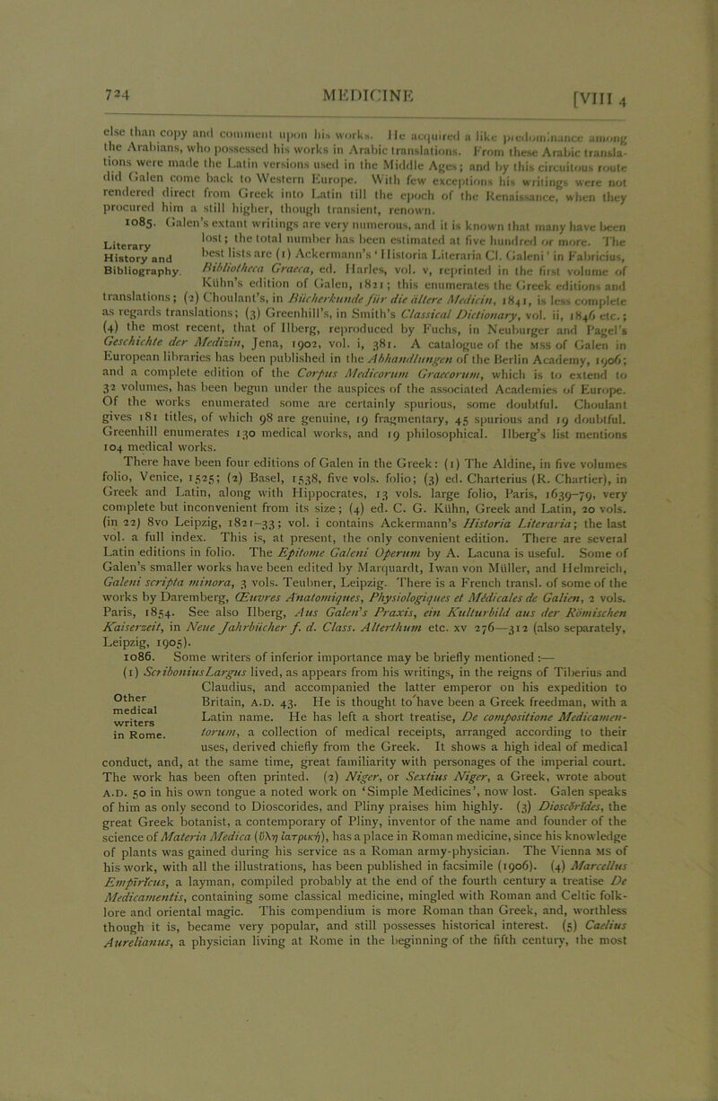 tions were made the Latin versions used in the Middle Ages; and hy this circuitous route dtd Galen come hack to Western Europe. With few exceptions his writings were not rendered direct horn Greek into Latin till the epoch of the Renaissance, when they procured him a still higher, though transient, renown. 1085. Galen s extant writings are very numerous, and it is known that many have been Literary lost; the total number has been estimated at five hundred or more. The History and bf.st lists are (0 Ackermann’s ‘ 11 istoria LiterariaCI. Galeni’ in Fabricius, Bibliography. bibliotheca Graeca, ed. Ilarles, vol. v, reprinted in the first volume of Kllhn’s edition of Galen, 1821; this enumerates the Greek editions and translations; (2) Choulant s, in Riicherhunde fur die alt eye Medicin, 184 1, is less complete as regards translations; (3) Greenhill’s, in Smith’s Classical Dictionary, vol. ii, 1846 etc.; (4) the most recent, that of Uberg, reproduced by Fuchs, in Neuburger and Pagei's Geschichtc dcr Medizw, Jena, 1902, vol. i, 381. A catalogue of the mss of Galen in European libraries has been published in the Abhandlungeti of the Berlin Academy, 1906; and a complete edition of the Corpus Medieorum Graecoruni, which is to extend to 32 volumes, has been begun under the auspices of the associated Academies of Europe. Of the works enumerated some are certainly spurious, some doubtful. Choulant gives 181 titles, of which 98 are genuine, 19 fragmentary, 45 spurious and 19 doubtful. Greenhill enumerates 130 medical works, and 19 philosophical. IIberg’s list mentions 104 medical works. There have been four editions of Galen in the Greek: (1) The Aldine, in five volumes folio, Venice, 1525; (2) Basel, 1538, five vols. folio; (3) ed. Charterius (R. Chartier), in Greek and Latin, along with Hippocrates, 13 vols. large folio, Paris, 1639—79, very' complete but inconvenient from its size; (4) ed. C. G. Kuhn, Greek and Latin, 20 vols. (in 22) 8vo Leipzig, 1821-33; vol. i contains Ackermann’s His/oria Literaria; the last vol. a full index. This is, at present, the only convenient edition. There are several Latin editions in folio. The Epitome Galeni Operum by A. Lacuna is useful. Some of Galen’s smaller works have been edited by Marquardt, I wan von Muller, and Ilelmreich, Galeni scripta minora, 3 vols. Teubner, Leipzig. There is a French transl. of some of the works by Daremberg, CEuvres A'natomiques, Physiologiques et Midi calcs de Galien, 2 vols. Paris, 1854. See also Ilberg, A us Galen’s Praxis, ein Kullurbild aus der Romischen Kaiserzeit, in Neue Jahrbiicher f d. Class. Alterthum etc. xv 276—312 (also separately, Leipzig, 1905). 1086. Some writers of inferior importance may be briefly mentioned :— (1) SctiboniusLargus lived, as appears from his writings, in the reigns of Tiberius and conduct, and, at the same time, great familiarity with personages of the imperial court. The work has been often printed. (2) Niger, or Sextius Niger, a Greek, wrote about a.d. 50 in his own tongue a noted work on ‘Simple Medicines’, now lost. Galen speaks of him as only second to Dioscorides, and Pliny praises him highly. (3) Dioscdrldes, the great Greek botanist, a contemporary of Pliny, inventor of the name and founder of the science of Materia Medica iarpiKT}), has a place in Roman medicine, since his knowledge of plants was gained during his service as a Roman army-physician. The Vienna MS of his work, with all the illustrations, has been published in facsimile (1906). (4) Marccllus Empiricus, a layman, compiled probably at the end of the fourth century a treatise De Medicamentis, containing some classical medicine, mingled with Roman and Celtic folk- lore and oriental magic. This compendium is more Roman than Greek, and, worthless though it is, became very popular, and still possesses historical interest. (5) Caelius Aurelianus, a physician living at Rome in the beginning of the fifth century, the most Other medical writers in Rome. Claudius, and accompanied the latter emperor on his expedition to Britain, A.D. 43. He is thought to have been a Greek freedman, with a Latin name. He has left a short treatise, De compositione Medicamen- torum, a collection of medical receipts, arranged according to their uses, derived chiefly from the Greek. It shows a high ideal of medica]