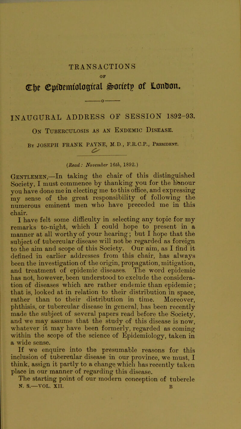 TRANSACTIONS OF (H\)t CpiUemiolagiral ^ocietp of JLontJon. 0 INAUGURAL ADDRESS OF SESSION 1892-93. On Tuberculosis as an Endemic Disease. By JOSEPH FRANK PAYNE, M.D , F.R.C.P., President, (Read: November IQth, 1892.) Gentlemen,—In taking the chair of this distinguished Society, I must commence by thanking you for the h'onour you have done me in electing me to this office, and expressing my sense of the great responsibility of following the numerous eminent men who have preceded me in this chair. I have felt some difficulty in selecting any topic for my remarks to-night, which I could hope to present in a manner at all worthy of your hearing; but I hope that the subject of tubercular disease will not be regarded as foreign to the aim and scope of this Society. Our aim, as I find it defined in earlier addresses from this chair, has always been the investigation of the origin, propagation, mitigation, and treatment of epidemic diseases. The word epidemic has not, however, been understood to exclude the considera- tion of diseases which are rather endemic than epidemic ; that is, looked at in relation to their distribution in space, rather than to their di.stribution in time. Moreover, phthisis, or tubercular disease in general, has been recently made the subject of several papers read before the Society, and we may assume that the study of this disease is now, whatever it may have been formerly, regarded as coming within the scope of the science of Epidemiology, taken in a wide sense. If we enquire into the presumable reasons for this inclusion of tubercular disease in our province, we must, I think, assign it partly to a change which has recently taken place in our manner of regarding this disease. The starting point of our modern conception of tubercle N. s.—VOL. XII. B