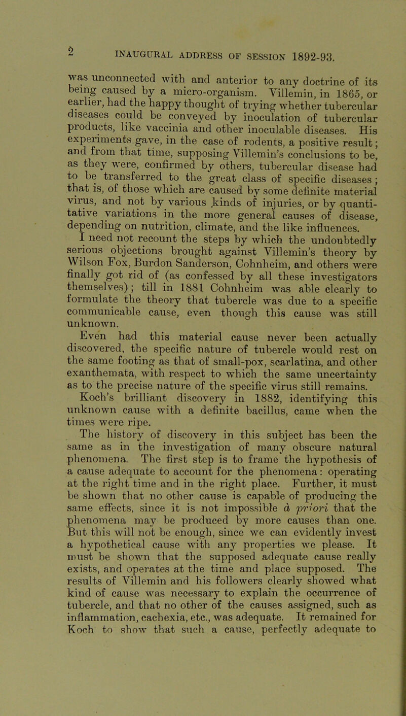 was unconnected with and anterior to any doctrine of its being caused by a micro-organism. Villemin, in 1865, or earliei, had the happy thought of trying whether tubercular diseases could be conveyed by inoculation of tubercular products, like vaccinia and other inoculable diseases. His experiments gave, in the case of rodents, a positive result; and from that time, supposing Villemin’s conclusions to be, as they were, confirmed by others, tubercular disease had to be transferred to the great class of specific diseases ; that is, of those which are caused by some definite material virus, and not by various kinds of injuries, or by quanti- tative variations in the more general causes of disease, depending on nutrition, climate, and the like influences. I need not recount the steps by which the undoubtedly serious objections brought against Villemin’s theory by Wilson I ox, Burdon Sanderson, Cohnheim, and others were finally got rid of (as confessed by all these investigators themselves); till in 1881 Cohnheim was able clearly to formulate the theory that tubercle was due to a specific communicable cause, even though this cause was still unknown. Even had this material cause never been actually discovered, the specific nature of tubercle would rest on the same footing as that of srnall-pox, scarlatina, and other exanthemata, with respect to which the same uncertainty as to the precise nature of the specific virus still remains. Koch’s brilliant discovery in 1882, identifying this unknown cause with a definite bacillus, came when the times were ripe. The history of discovery in this subject has been the same as in the investigation of many obscure natural phenomena. The first step is to frame the hypothesis of a cause adequate to account for the phenomena: operating at the right time and in the right place. Further, it must be shown that no other cause is capable of producing the same effects, since it is not impossible d 'priori that the phenomena may be produced by more causes than one. But this will not be enough, since we can evidently invest a li}^pothetical cause with an}' properties we please. It must be shown that the supposed adequate cause really exists, and operates at the time and place supposed. The results of Villemin and his followers clearly showed what kind of cause was necessary to explain the occurrence of tubercle, and that no other of the causes assigned, such as inflammation, cachexia, etc., was adequate. It remained for Koch to show that such a cause, perfectly adequate to