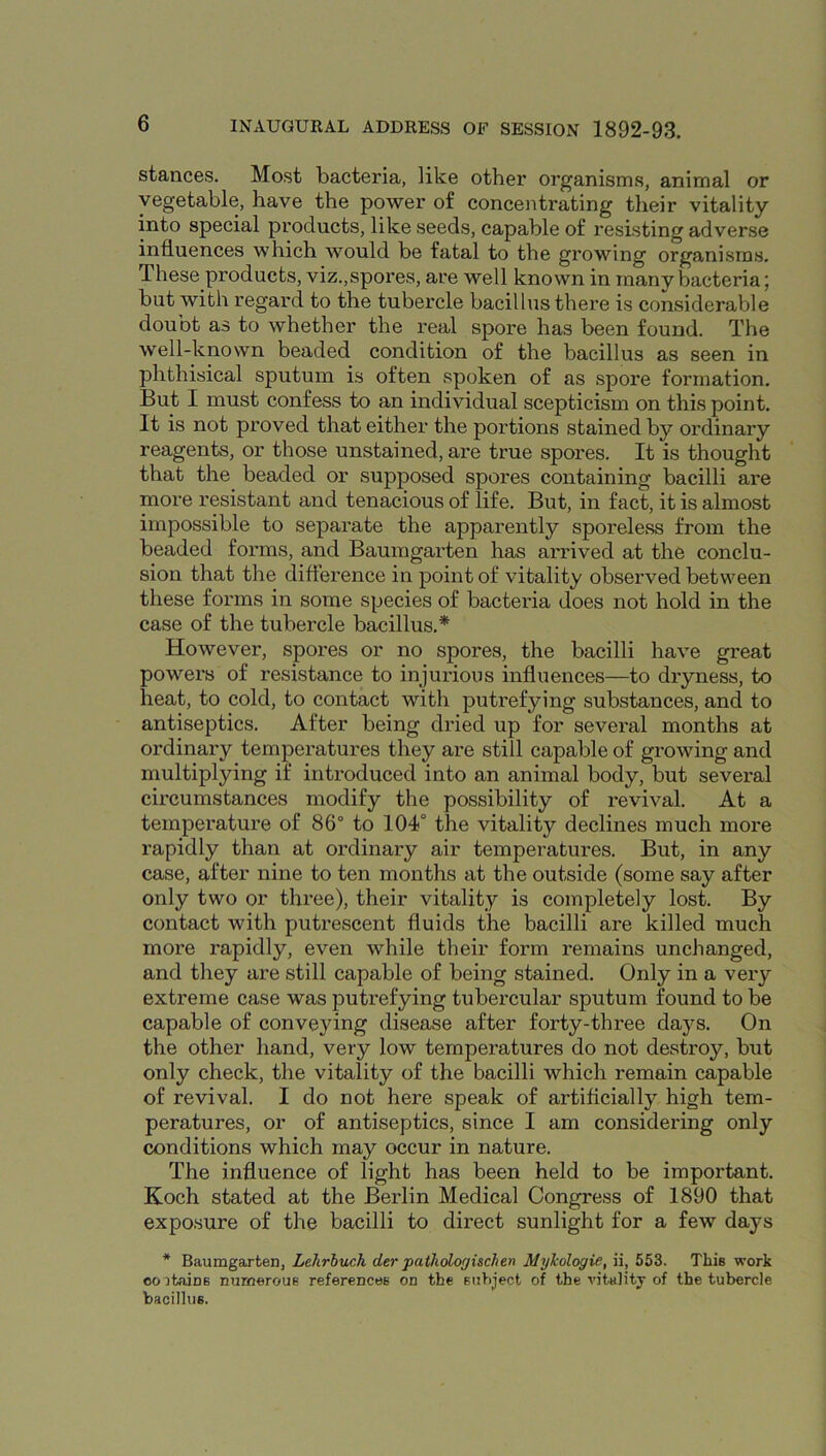 stances. Most bacteria, like other organisms, animal or vegetable, have the power of concentrating their vitality into special products, like seeds, capable of resisting adverse influences which would be fatal to the growing organisms. These products, viz.,spores, are well known in many bacteria; but with regard to the tubercle bacillus there is considerable doubt as to whether the real spore has been found. The well-known beaded condition of the bacillus as seen in phthisical sputum is often spoken of as spore formation. But I must confess to an individual scepticism on this point. It is not proved that either the portions stained by ordinary reagents, or those unstained, are true spores. It is thought that the beaded or supposed spores containing bacilli are more resistant and tenacious of life. But, in fact, it is almost impossible to separate the apparently sporeless from the beaded forms, and Baumgarten has arrived at the conclu- sion that the difterence in point of vitality observed between these forms in some species of bacteria does not hold in the case of the tubercle bacillus.* However, spores or no spores, the bacilli have great powers of resistance to injurious influences—to dryness, to heat, to cold, to contact with putrefying substances, and to antiseptics. After being dried up for several months at ordinary temperatures they are still capable of growing and multiplying if introduced into an animal body, but several circumstances modify the possibility of revival. At a temperature of 86° to 104° the vitality declines much more rapidly than at ordinary air temperatures. But, in any case, after nine to ten months at the outside (some say after only two or three), their vitality is completely lost. By contact with putrescent fluids the bacilli are killed much more rapidly, even while their form remains unchanged, and they are still capable of being stained. Only in a very extreme case was putrefying tubercular sputum found to be capable of conveying disease after forty-three days. On the other hand, very low temperatures do not destroy, but only check, the vitality of the bacilli which remain capable of revival. I do not here speak of artificially high tem- peratures, or of antiseptics, since I am considering only conditions which may occur in nature. The influence of light has been held to be important. Koch stated at the Berlin Medical Congress of 1890 that exposure of the bacilli to direct sunlight for a few days * Baumgarten, Lehrhuch der pathdogischen MyJcologie, ii, 553. This work oo itainB nurneroue referencee on the Buhject of the vitality of the tubercle bacilltiB.