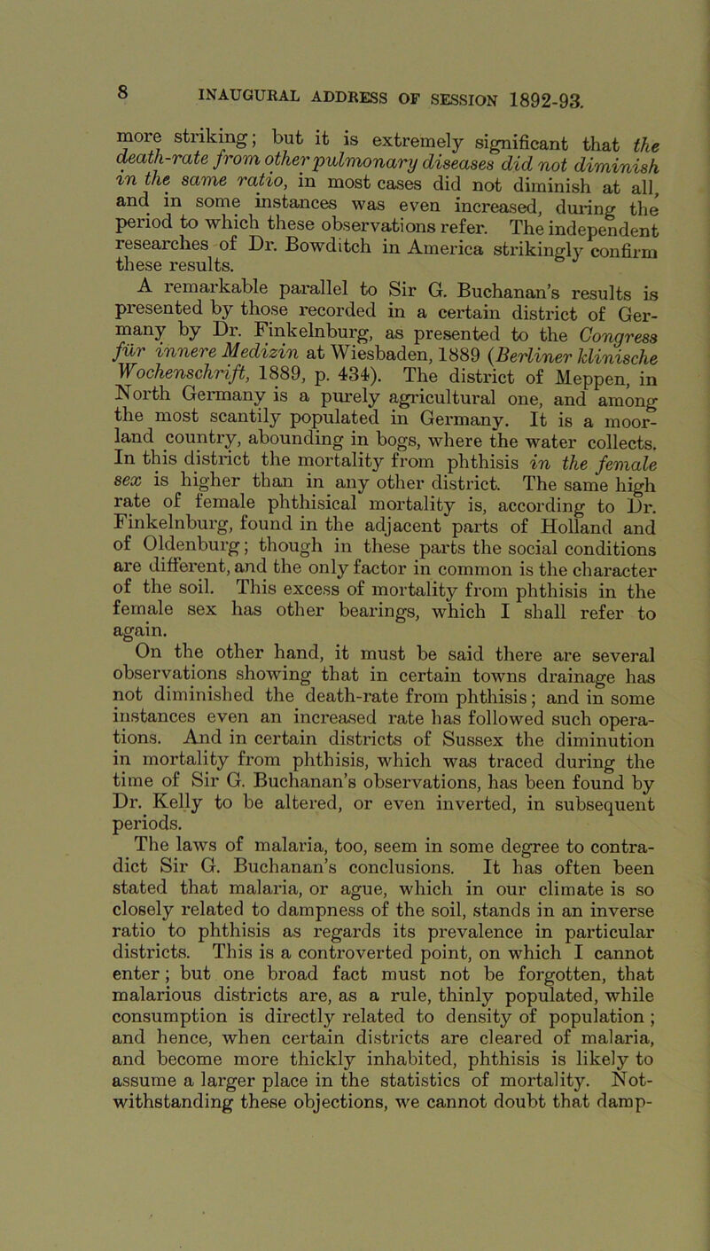 more striking; but it is extremely significant that the death-rate from other pulmonary diseases did not diminish %n the same ratio, in most cases did not diminish at all, and in some instances was even increased, during the period to which these observations refer. The independent researches of Dr. Bowditch in America strikingly confirm these results. A remarkable parallel to Sir G. Buchanan’s results is presented by those recorded in a certain district of Ger- many by Dr. Finkelnburg, as presented to the Congress filr innere Medizin at Wiesbaden, 1889 {Berliner klinische Wochenschrift, 1889, p. 434). The district of Meppen, in North Germany is a purely agricultural one, and among the most scantily populated in Germany. It is a moor- land country, abounding in bogs, where the water collects. In this district the mortality from phthisis in the female sex is higher than in any other district. The same high rate of female phthisical mortality is, according to Dr. Finkelnburg, found in the adjacent parts of Holland and of Oldenburg; though in these parts the social conditions are different, and the only factor in common is the character of the soil. This excess of mortality from phthisis in the female sex has other bearings, which I shall refer to again. On the other hand, it must be said there are several observations showing that in certain towns drainage has not diminished the death-rate from phthisis; and in some instances even an increased rate has followed such opera- tions. And in certain districts of Sussex the diminution in mortality from phthisis, which was traced during the time of Sir G. Buchanan’s observations, has been found by Dr, Kelly to be altered, or even inverted, in subsequent periods. The laws of malaria, too, seem in some degree to contra- dict Sir G. Buchanan’s conclusions. It has often been stated that malaria, or ague, which in our climate is so closely related to dampness of the soil, stands in an inverse ratio to phthisis as regards its prevalence in particular districts. This is a controverted point, on which I cannot enter; but one broad fact must not be forgotten, that malarious districts are, as a rule, thinly populated, while consumption is directly related to density of population ; and hence, when certain districts are cleared of malaria, and become more thickly inhabited, phthisis is likely to assume a larger place in the statistics of mortality. Not- withstanding these objections, we cannot doubt that damp-